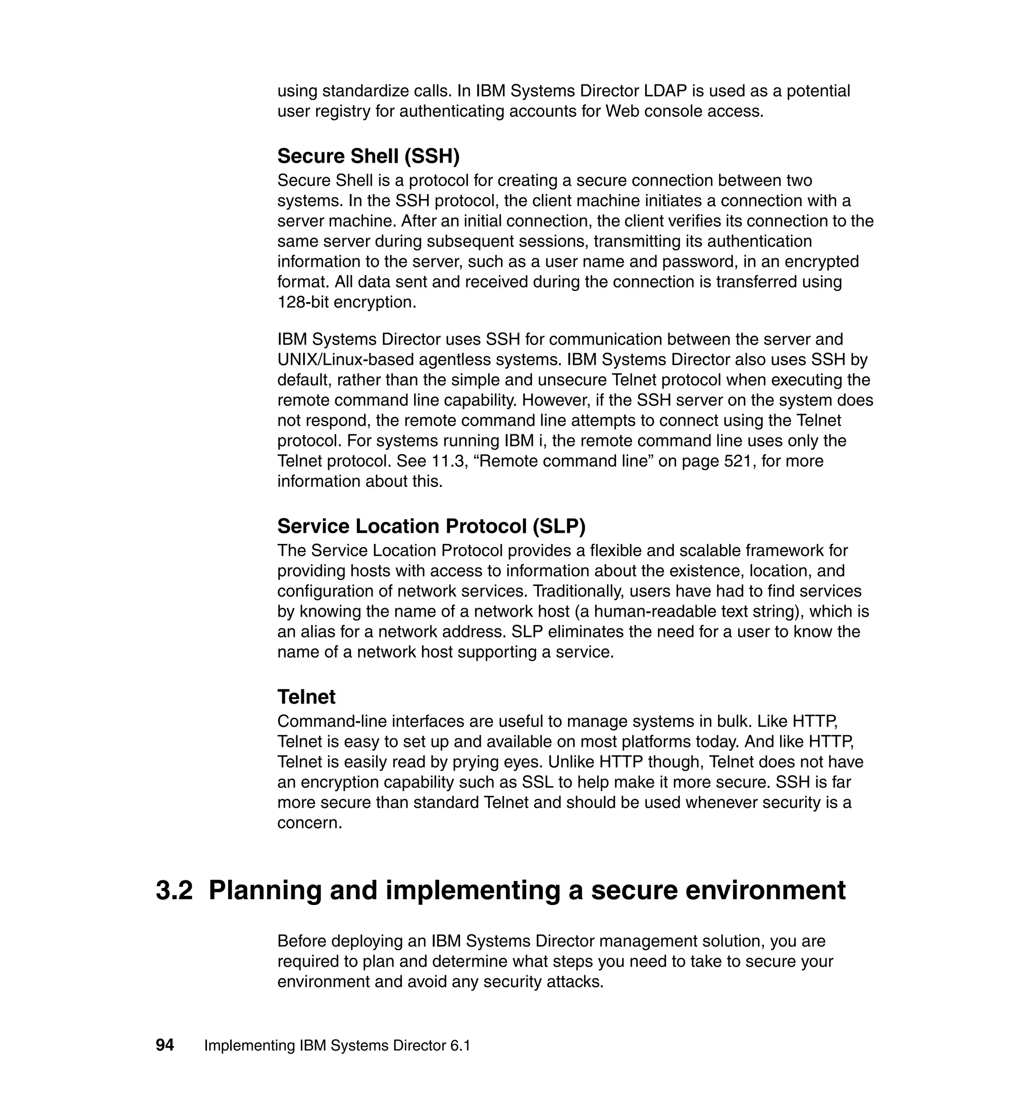 94 Implementing IBM Systems Director 6.1
using standardize calls. In IBM Systems Director LDAP is used as a potential
user registry for authenticating accounts for Web console access.
Secure Shell (SSH)
Secure Shell is a protocol for creating a secure connection between two
systems. In the SSH protocol, the client machine initiates a connection with a
server machine. After an initial connection, the client verifies its connection to the
same server during subsequent sessions, transmitting its authentication
information to the server, such as a user name and password, in an encrypted
format. All data sent and received during the connection is transferred using
128-bit encryption.
IBM Systems Director uses SSH for communication between the server and
UNIX/Linux-based agentless systems. IBM Systems Director also uses SSH by
default, rather than the simple and unsecure Telnet protocol when executing the
remote command line capability. However, if the SSH server on the system does
not respond, the remote command line attempts to connect using the Telnet
protocol. For systems running IBM i, the remote command line uses only the
Telnet protocol. See 11.3, “Remote command line” on page 521, for more
information about this.
Service Location Protocol (SLP)
The Service Location Protocol provides a flexible and scalable framework for
providing hosts with access to information about the existence, location, and
configuration of network services. Traditionally, users have had to find services
by knowing the name of a network host (a human-readable text string), which is
an alias for a network address. SLP eliminates the need for a user to know the
name of a network host supporting a service.
Telnet
Command-line interfaces are useful to manage systems in bulk. Like HTTP,
Telnet is easy to set up and available on most platforms today. And like HTTP,
Telnet is easily read by prying eyes. Unlike HTTP though, Telnet does not have
an encryption capability such as SSL to help make it more secure. SSH is far
more secure than standard Telnet and should be used whenever security is a
concern.
3.2 Planning and implementing a secure environment
Before deploying an IBM Systems Director management solution, you are
required to plan and determine what steps you need to take to secure your
environment and avoid any security attacks.
 