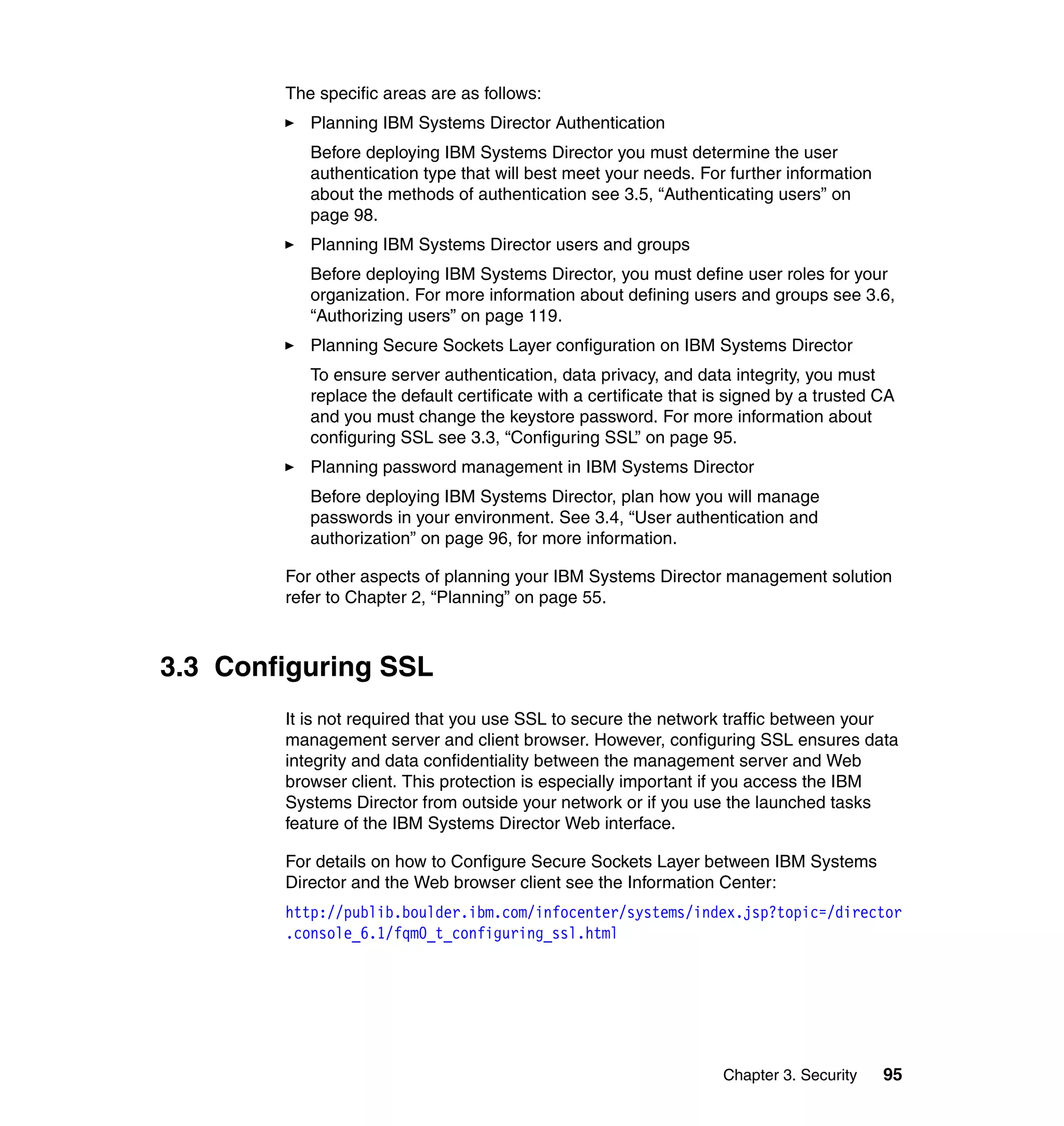 Chapter 3. Security 95
The specific areas are as follows:
Planning IBM Systems Director Authentication
Before deploying IBM Systems Director you must determine the user
authentication type that will best meet your needs. For further information
about the methods of authentication see 3.5, “Authenticating users” on
page 98.
Planning IBM Systems Director users and groups
Before deploying IBM Systems Director, you must define user roles for your
organization. For more information about defining users and groups see 3.6,
“Authorizing users” on page 119.
Planning Secure Sockets Layer configuration on IBM Systems Director
To ensure server authentication, data privacy, and data integrity, you must
replace the default certificate with a certificate that is signed by a trusted CA
and you must change the keystore password. For more information about
configuring SSL see 3.3, “Configuring SSL” on page 95.
Planning password management in IBM Systems Director
Before deploying IBM Systems Director, plan how you will manage
passwords in your environment. See 3.4, “User authentication and
authorization” on page 96, for more information.
For other aspects of planning your IBM Systems Director management solution
refer to Chapter 2, “Planning” on page 55.
3.3 Configuring SSL
It is not required that you use SSL to secure the network traffic between your
management server and client browser. However, configuring SSL ensures data
integrity and data confidentiality between the management server and Web
browser client. This protection is especially important if you access the IBM
Systems Director from outside your network or if you use the launched tasks
feature of the IBM Systems Director Web interface.
For details on how to Configure Secure Sockets Layer between IBM Systems
Director and the Web browser client see the Information Center:
http://publib.boulder.ibm.com/infocenter/systems/index.jsp?topic=/director
.console_6.1/fqm0_t_configuring_ssl.html
 