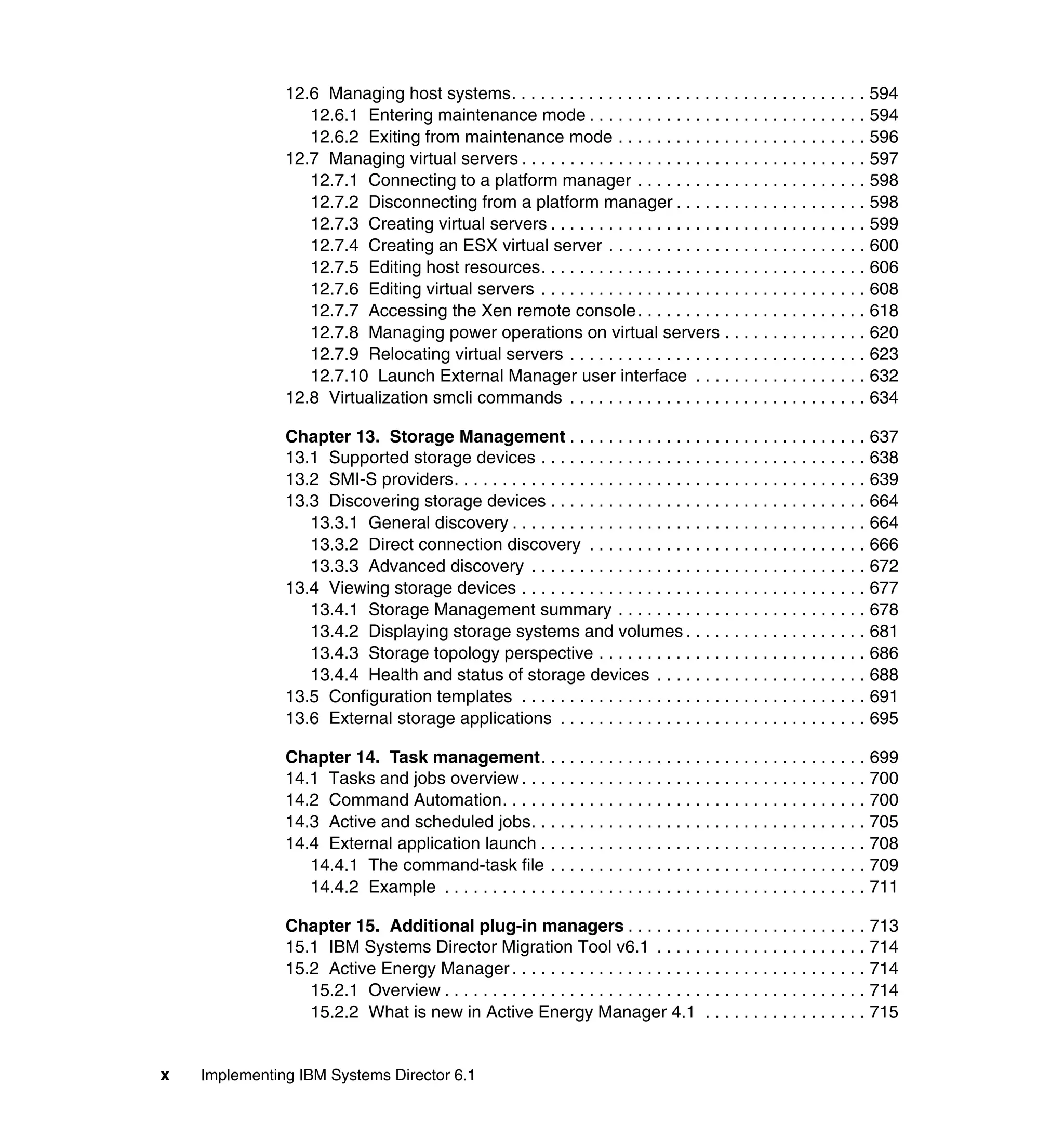 x Implementing IBM Systems Director 6.1
12.6 Managing host systems. . . . . . . . . . . . . . . . . . . . . . . . . . . . . . . . . . . . . 594
12.6.1 Entering maintenance mode . . . . . . . . . . . . . . . . . . . . . . . . . . . . . 594
12.6.2 Exiting from maintenance mode . . . . . . . . . . . . . . . . . . . . . . . . . . 596
12.7 Managing virtual servers . . . . . . . . . . . . . . . . . . . . . . . . . . . . . . . . . . . . 597
12.7.1 Connecting to a platform manager . . . . . . . . . . . . . . . . . . . . . . . . 598
12.7.2 Disconnecting from a platform manager . . . . . . . . . . . . . . . . . . . . 598
12.7.3 Creating virtual servers . . . . . . . . . . . . . . . . . . . . . . . . . . . . . . . . . 599
12.7.4 Creating an ESX virtual server . . . . . . . . . . . . . . . . . . . . . . . . . . . 600
12.7.5 Editing host resources. . . . . . . . . . . . . . . . . . . . . . . . . . . . . . . . . . 606
12.7.6 Editing virtual servers . . . . . . . . . . . . . . . . . . . . . . . . . . . . . . . . . . 608
12.7.7 Accessing the Xen remote console. . . . . . . . . . . . . . . . . . . . . . . . 618
12.7.8 Managing power operations on virtual servers . . . . . . . . . . . . . . . 620
12.7.9 Relocating virtual servers . . . . . . . . . . . . . . . . . . . . . . . . . . . . . . . 623
12.7.10 Launch External Manager user interface . . . . . . . . . . . . . . . . . . 632
12.8 Virtualization smcli commands . . . . . . . . . . . . . . . . . . . . . . . . . . . . . . . 634
Chapter 13. Storage Management . . . . . . . . . . . . . . . . . . . . . . . . . . . . . . . 637
13.1 Supported storage devices . . . . . . . . . . . . . . . . . . . . . . . . . . . . . . . . . . 638
13.2 SMI-S providers. . . . . . . . . . . . . . . . . . . . . . . . . . . . . . . . . . . . . . . . . . . 639
13.3 Discovering storage devices . . . . . . . . . . . . . . . . . . . . . . . . . . . . . . . . . 664
13.3.1 General discovery . . . . . . . . . . . . . . . . . . . . . . . . . . . . . . . . . . . . . 664
13.3.2 Direct connection discovery . . . . . . . . . . . . . . . . . . . . . . . . . . . . . 666
13.3.3 Advanced discovery . . . . . . . . . . . . . . . . . . . . . . . . . . . . . . . . . . . 672
13.4 Viewing storage devices . . . . . . . . . . . . . . . . . . . . . . . . . . . . . . . . . . . . 677
13.4.1 Storage Management summary . . . . . . . . . . . . . . . . . . . . . . . . . . 678
13.4.2 Displaying storage systems and volumes . . . . . . . . . . . . . . . . . . . 681
13.4.3 Storage topology perspective . . . . . . . . . . . . . . . . . . . . . . . . . . . . 686
13.4.4 Health and status of storage devices . . . . . . . . . . . . . . . . . . . . . . 688
13.5 Configuration templates . . . . . . . . . . . . . . . . . . . . . . . . . . . . . . . . . . . . 691
13.6 External storage applications . . . . . . . . . . . . . . . . . . . . . . . . . . . . . . . . 695
Chapter 14. Task management. . . . . . . . . . . . . . . . . . . . . . . . . . . . . . . . . . 699
14.1 Tasks and jobs overview . . . . . . . . . . . . . . . . . . . . . . . . . . . . . . . . . . . . 700
14.2 Command Automation. . . . . . . . . . . . . . . . . . . . . . . . . . . . . . . . . . . . . . 700
14.3 Active and scheduled jobs. . . . . . . . . . . . . . . . . . . . . . . . . . . . . . . . . . . 705
14.4 External application launch . . . . . . . . . . . . . . . . . . . . . . . . . . . . . . . . . . 708
14.4.1 The command-task file . . . . . . . . . . . . . . . . . . . . . . . . . . . . . . . . . 709
14.4.2 Example . . . . . . . . . . . . . . . . . . . . . . . . . . . . . . . . . . . . . . . . . . . . 711
Chapter 15. Additional plug-in managers . . . . . . . . . . . . . . . . . . . . . . . . . 713
15.1 IBM Systems Director Migration Tool v6.1 . . . . . . . . . . . . . . . . . . . . . . 714
15.2 Active Energy Manager . . . . . . . . . . . . . . . . . . . . . . . . . . . . . . . . . . . . . 714
15.2.1 Overview . . . . . . . . . . . . . . . . . . . . . . . . . . . . . . . . . . . . . . . . . . . . 714
15.2.2 What is new in Active Energy Manager 4.1 . . . . . . . . . . . . . . . . . 715
 