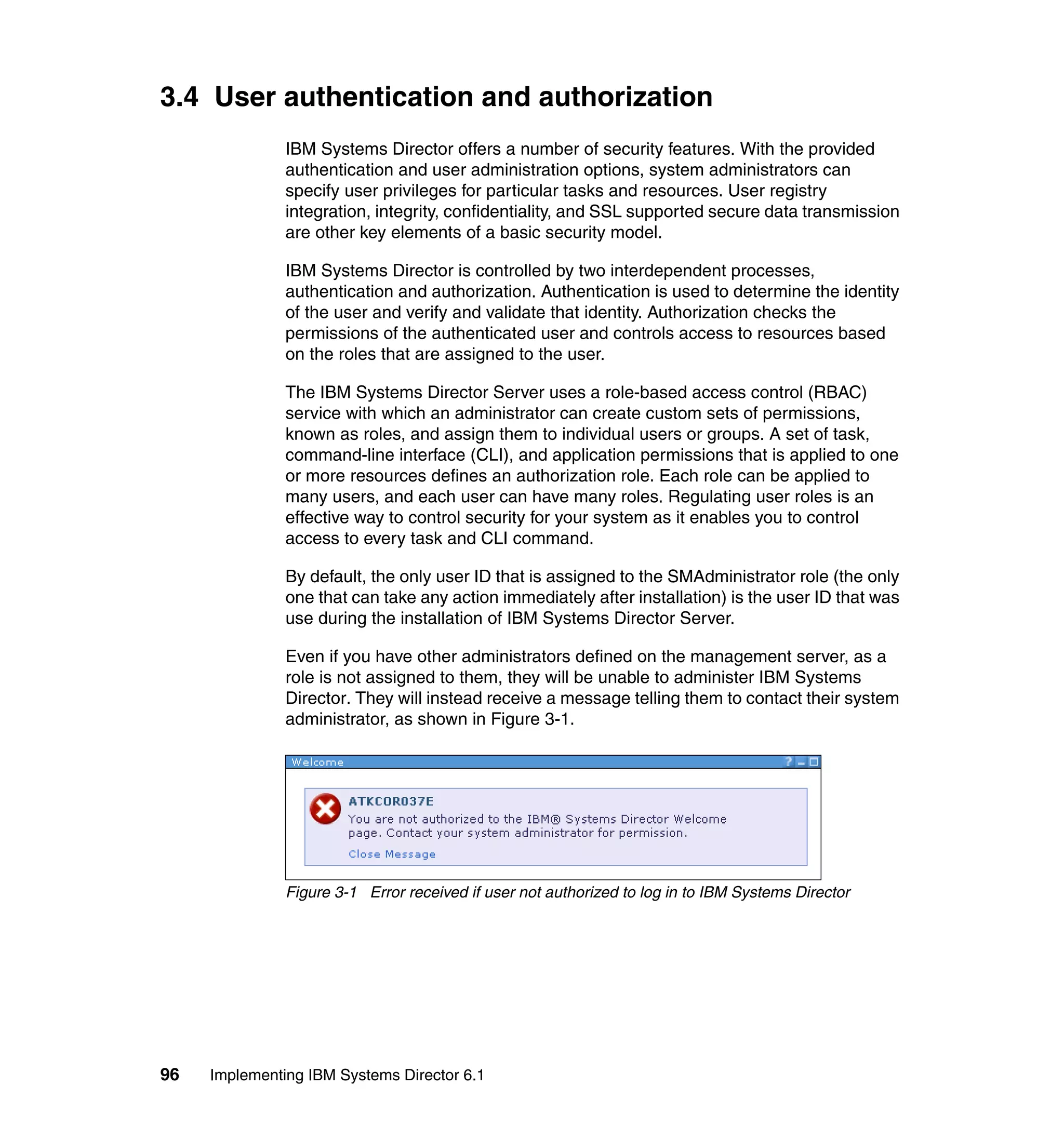 96 Implementing IBM Systems Director 6.1
3.4 User authentication and authorization
IBM Systems Director offers a number of security features. With the provided
authentication and user administration options, system administrators can
specify user privileges for particular tasks and resources. User registry
integration, integrity, confidentiality, and SSL supported secure data transmission
are other key elements of a basic security model.
IBM Systems Director is controlled by two interdependent processes,
authentication and authorization. Authentication is used to determine the identity
of the user and verify and validate that identity. Authorization checks the
permissions of the authenticated user and controls access to resources based
on the roles that are assigned to the user.
The IBM Systems Director Server uses a role-based access control (RBAC)
service with which an administrator can create custom sets of permissions,
known as roles, and assign them to individual users or groups. A set of task,
command-line interface (CLI), and application permissions that is applied to one
or more resources defines an authorization role. Each role can be applied to
many users, and each user can have many roles. Regulating user roles is an
effective way to control security for your system as it enables you to control
access to every task and CLI command.
By default, the only user ID that is assigned to the SMAdministrator role (the only
one that can take any action immediately after installation) is the user ID that was
use during the installation of IBM Systems Director Server.
Even if you have other administrators defined on the management server, as a
role is not assigned to them, they will be unable to administer IBM Systems
Director. They will instead receive a message telling them to contact their system
administrator, as shown in Figure 3-1.
Figure 3-1 Error received if user not authorized to log in to IBM Systems Director
 