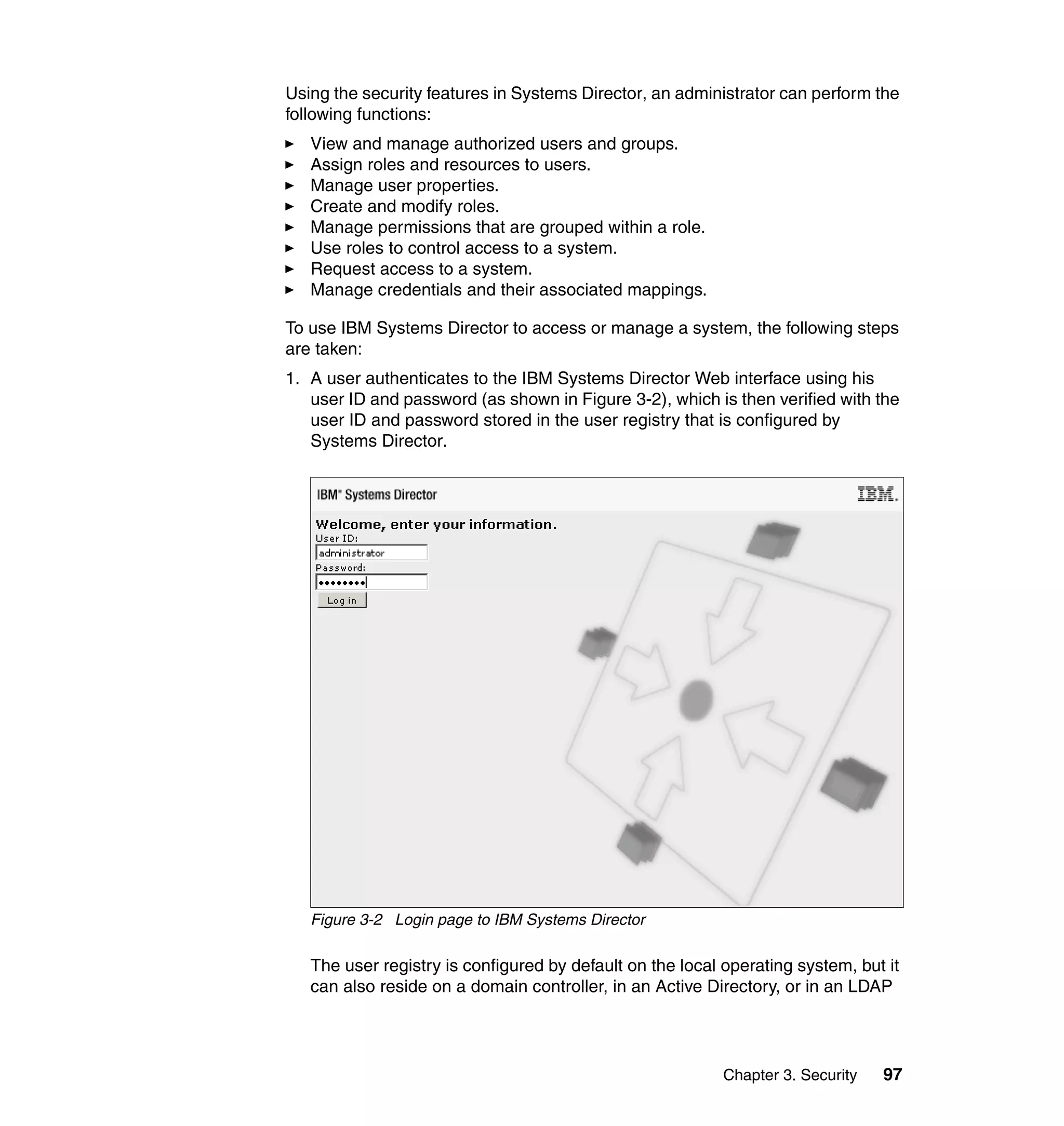 Chapter 3. Security 97
Using the security features in Systems Director, an administrator can perform the
following functions:
View and manage authorized users and groups.
Assign roles and resources to users.
Manage user properties.
Create and modify roles.
Manage permissions that are grouped within a role.
Use roles to control access to a system.
Request access to a system.
Manage credentials and their associated mappings.
To use IBM Systems Director to access or manage a system, the following steps
are taken:
1. A user authenticates to the IBM Systems Director Web interface using his
user ID and password (as shown in Figure 3-2), which is then verified with the
user ID and password stored in the user registry that is configured by
Systems Director.
Figure 3-2 Login page to IBM Systems Director
The user registry is configured by default on the local operating system, but it
can also reside on a domain controller, in an Active Directory, or in an LDAP
 