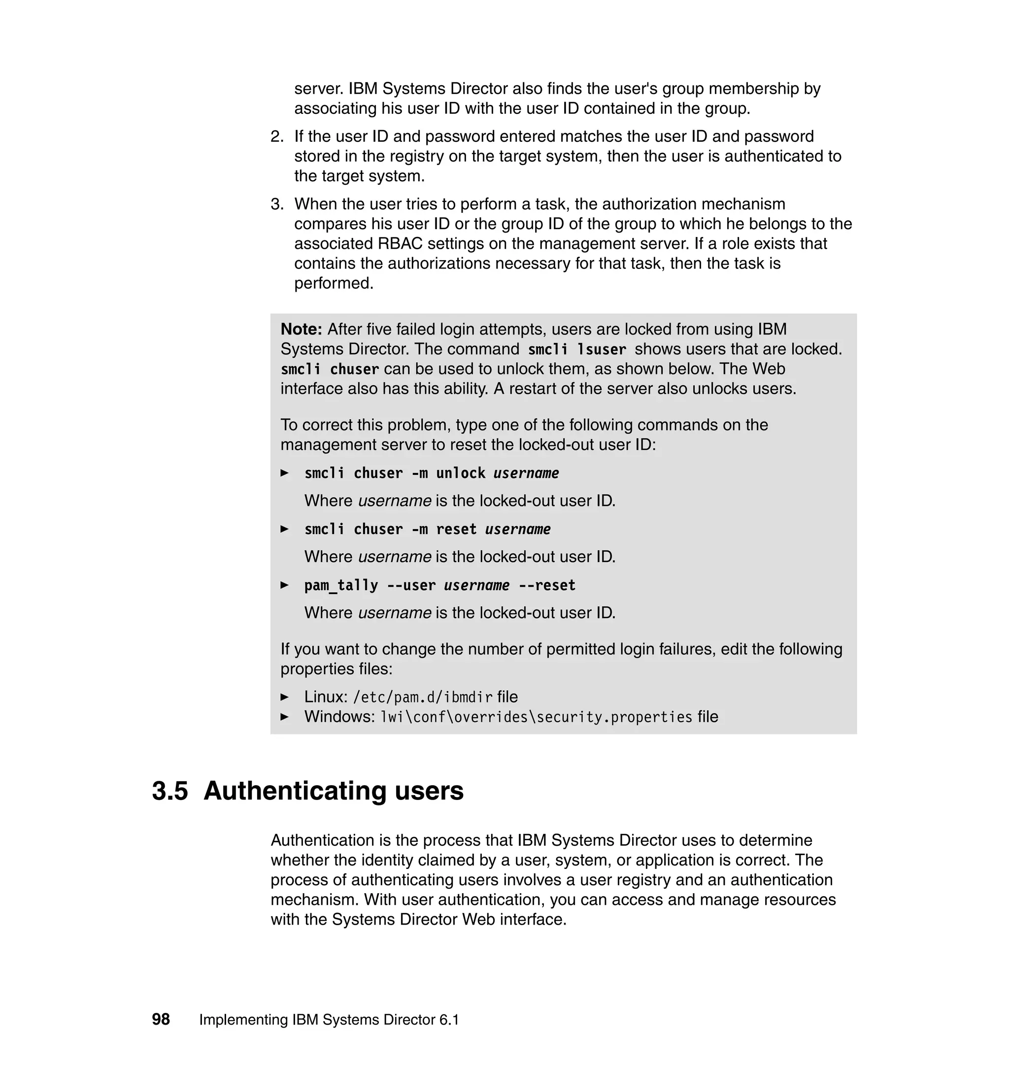 98 Implementing IBM Systems Director 6.1
server. IBM Systems Director also finds the user's group membership by
associating his user ID with the user ID contained in the group.
2. If the user ID and password entered matches the user ID and password
stored in the registry on the target system, then the user is authenticated to
the target system.
3. When the user tries to perform a task, the authorization mechanism
compares his user ID or the group ID of the group to which he belongs to the
associated RBAC settings on the management server. If a role exists that
contains the authorizations necessary for that task, then the task is
performed.
3.5 Authenticating users
Authentication is the process that IBM Systems Director uses to determine
whether the identity claimed by a user, system, or application is correct. The
process of authenticating users involves a user registry and an authentication
mechanism. With user authentication, you can access and manage resources
with the Systems Director Web interface.
Note: After five failed login attempts, users are locked from using IBM
Systems Director. The command smcli lsuser shows users that are locked.
smcli chuser can be used to unlock them, as shown below. The Web
interface also has this ability. A restart of the server also unlocks users.
To correct this problem, type one of the following commands on the
management server to reset the locked-out user ID:
smcli chuser -m unlock username
Where username is the locked-out user ID.
smcli chuser -m reset username
Where username is the locked-out user ID.
pam_tally --user username --reset
Where username is the locked-out user ID.
If you want to change the number of permitted login failures, edit the following
properties files:
Linux: /etc/pam.d/ibmdir file
Windows: lwiconfoverridessecurity.properties file
 