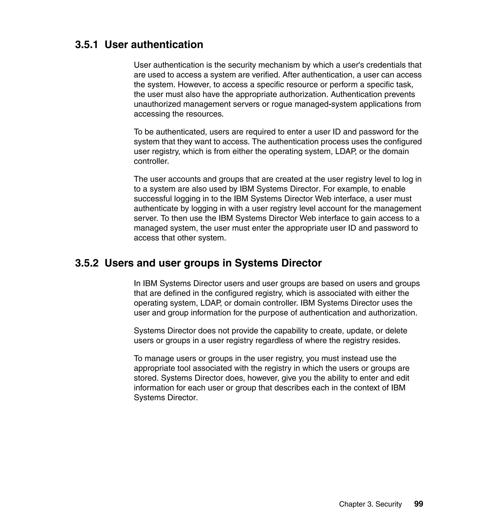 Chapter 3. Security 99
3.5.1 User authentication
User authentication is the security mechanism by which a user's credentials that
are used to access a system are verified. After authentication, a user can access
the system. However, to access a specific resource or perform a specific task,
the user must also have the appropriate authorization. Authentication prevents
unauthorized management servers or rogue managed-system applications from
accessing the resources.
To be authenticated, users are required to enter a user ID and password for the
system that they want to access. The authentication process uses the configured
user registry, which is from either the operating system, LDAP, or the domain
controller.
The user accounts and groups that are created at the user registry level to log in
to a system are also used by IBM Systems Director. For example, to enable
successful logging in to the IBM Systems Director Web interface, a user must
authenticate by logging in with a user registry level account for the management
server. To then use the IBM Systems Director Web interface to gain access to a
managed system, the user must enter the appropriate user ID and password to
access that other system.
3.5.2 Users and user groups in Systems Director
In IBM Systems Director users and user groups are based on users and groups
that are defined in the configured registry, which is associated with either the
operating system, LDAP, or domain controller. IBM Systems Director uses the
user and group information for the purpose of authentication and authorization.
Systems Director does not provide the capability to create, update, or delete
users or groups in a user registry regardless of where the registry resides.
To manage users or groups in the user registry, you must instead use the
appropriate tool associated with the registry in which the users or groups are
stored. Systems Director does, however, give you the ability to enter and edit
information for each user or group that describes each in the context of IBM
Systems Director.
 