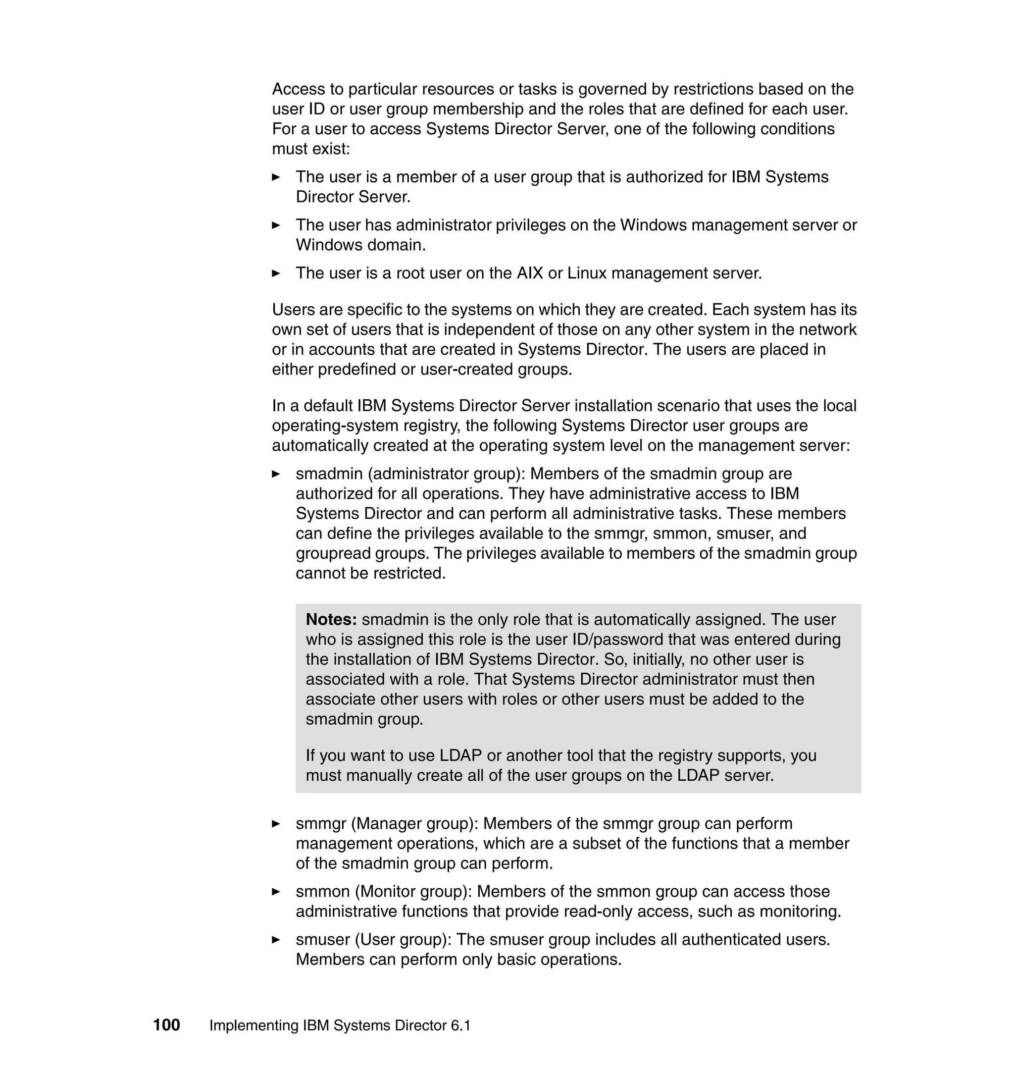 100 Implementing IBM Systems Director 6.1
Access to particular resources or tasks is governed by restrictions based on the
user ID or user group membership and the roles that are defined for each user.
For a user to access Systems Director Server, one of the following conditions
must exist:
The user is a member of a user group that is authorized for IBM Systems
Director Server.
The user has administrator privileges on the Windows management server or
Windows domain.
The user is a root user on the AIX or Linux management server.
Users are specific to the systems on which they are created. Each system has its
own set of users that is independent of those on any other system in the network
or in accounts that are created in Systems Director. The users are placed in
either predefined or user-created groups.
In a default IBM Systems Director Server installation scenario that uses the local
operating-system registry, the following Systems Director user groups are
automatically created at the operating system level on the management server:
smadmin (administrator group): Members of the smadmin group are
authorized for all operations. They have administrative access to IBM
Systems Director and can perform all administrative tasks. These members
can define the privileges available to the smmgr, smmon, smuser, and
groupread groups. The privileges available to members of the smadmin group
cannot be restricted.
smmgr (Manager group): Members of the smmgr group can perform
management operations, which are a subset of the functions that a member
of the smadmin group can perform.
smmon (Monitor group): Members of the smmon group can access those
administrative functions that provide read-only access, such as monitoring.
smuser (User group): The smuser group includes all authenticated users.
Members can perform only basic operations.
Notes: smadmin is the only role that is automatically assigned. The user
who is assigned this role is the user ID/password that was entered during
the installation of IBM Systems Director. So, initially, no other user is
associated with a role. That Systems Director administrator must then
associate other users with roles or other users must be added to the
smadmin group.
If you want to use LDAP or another tool that the registry supports, you
must manually create all of the user groups on the LDAP server.
 