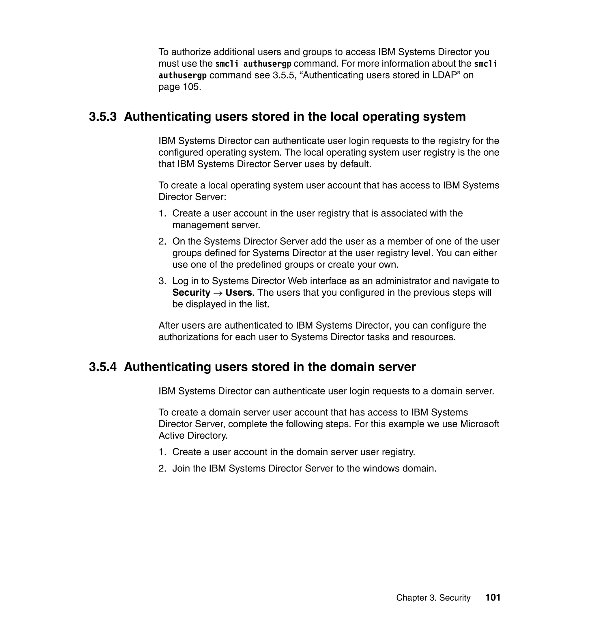 Chapter 3. Security 101
To authorize additional users and groups to access IBM Systems Director you
must use the smcli authusergp command. For more information about the smcli
authusergp command see 3.5.5, “Authenticating users stored in LDAP” on
page 105.
3.5.3 Authenticating users stored in the local operating system
IBM Systems Director can authenticate user login requests to the registry for the
configured operating system. The local operating system user registry is the one
that IBM Systems Director Server uses by default.
To create a local operating system user account that has access to IBM Systems
Director Server:
1. Create a user account in the user registry that is associated with the
management server.
2. On the Systems Director Server add the user as a member of one of the user
groups defined for Systems Director at the user registry level. You can either
use one of the predefined groups or create your own.
3. Log in to Systems Director Web interface as an administrator and navigate to
Security → Users. The users that you configured in the previous steps will
be displayed in the list.
After users are authenticated to IBM Systems Director, you can configure the
authorizations for each user to Systems Director tasks and resources.
3.5.4 Authenticating users stored in the domain server
IBM Systems Director can authenticate user login requests to a domain server.
To create a domain server user account that has access to IBM Systems
Director Server, complete the following steps. For this example we use Microsoft
Active Directory.
1. Create a user account in the domain server user registry.
2. Join the IBM Systems Director Server to the windows domain.
 