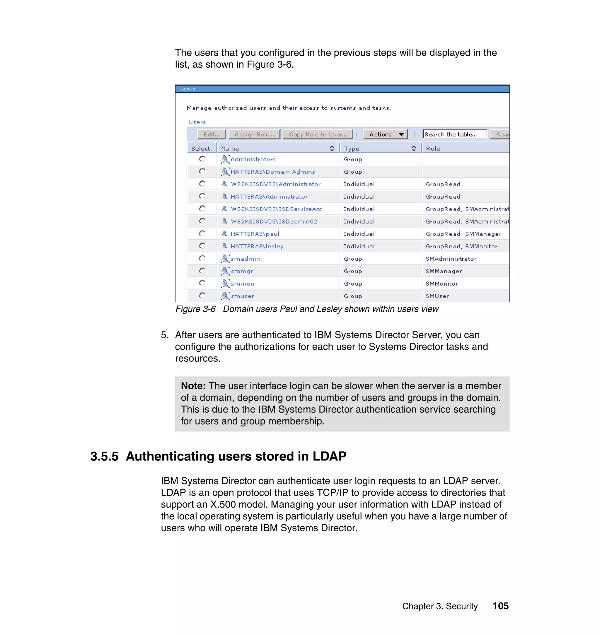 Chapter 3. Security 105
The users that you configured in the previous steps will be displayed in the
list, as shown in Figure 3-6.
Figure 3-6 Domain users Paul and Lesley shown within users view
5. After users are authenticated to IBM Systems Director Server, you can
configure the authorizations for each user to Systems Director tasks and
resources.
3.5.5 Authenticating users stored in LDAP
IBM Systems Director can authenticate user login requests to an LDAP server.
LDAP is an open protocol that uses TCP/IP to provide access to directories that
support an X.500 model. Managing your user information with LDAP instead of
the local operating system is particularly useful when you have a large number of
users who will operate IBM Systems Director.
Note: The user interface login can be slower when the server is a member
of a domain, depending on the number of users and groups in the domain.
This is due to the IBM Systems Director authentication service searching
for users and group membership.
 
