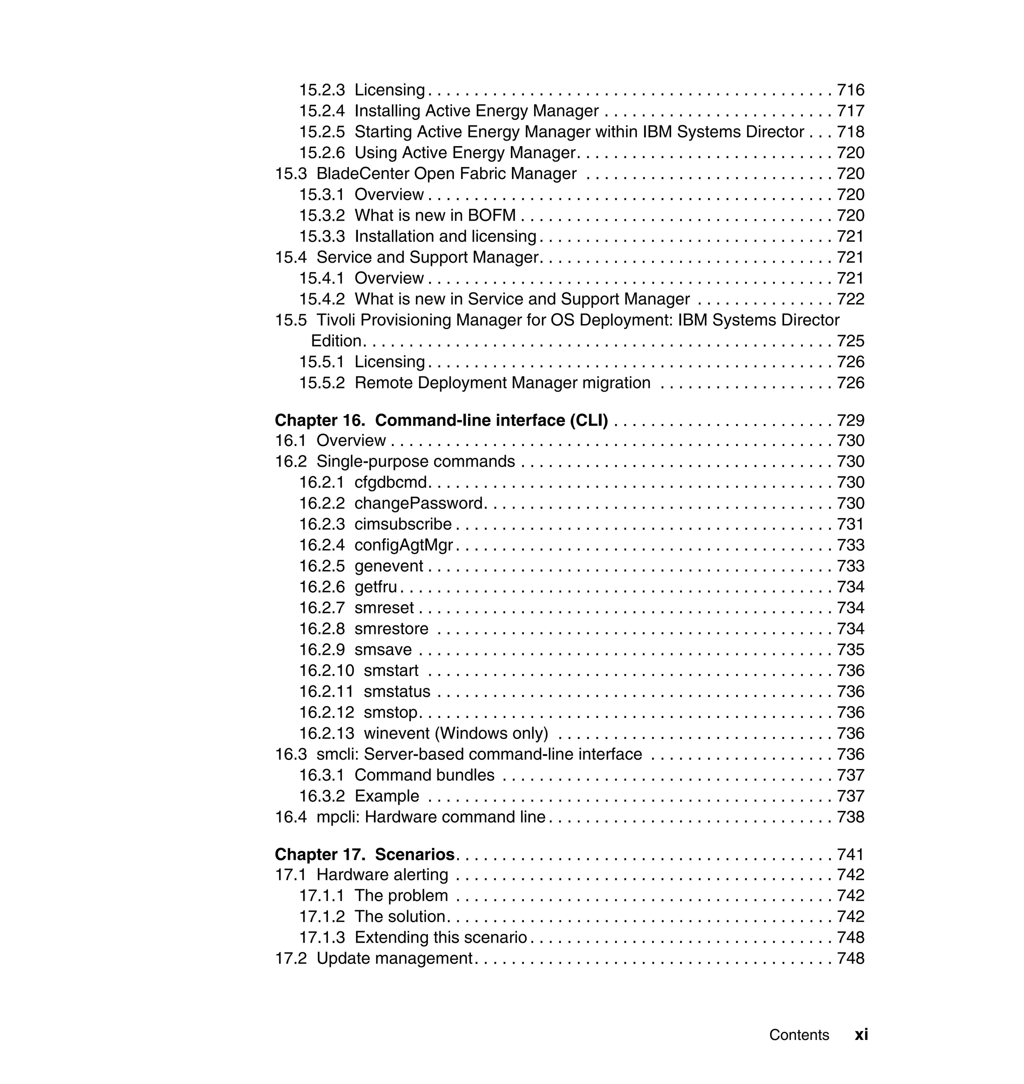 Contents xi
15.2.3 Licensing. . . . . . . . . . . . . . . . . . . . . . . . . . . . . . . . . . . . . . . . . . . . 716
15.2.4 Installing Active Energy Manager . . . . . . . . . . . . . . . . . . . . . . . . . 717
15.2.5 Starting Active Energy Manager within IBM Systems Director . . . 718
15.2.6 Using Active Energy Manager. . . . . . . . . . . . . . . . . . . . . . . . . . . . 720
15.3 BladeCenter Open Fabric Manager . . . . . . . . . . . . . . . . . . . . . . . . . . . 720
15.3.1 Overview . . . . . . . . . . . . . . . . . . . . . . . . . . . . . . . . . . . . . . . . . . . . 720
15.3.2 What is new in BOFM . . . . . . . . . . . . . . . . . . . . . . . . . . . . . . . . . . 720
15.3.3 Installation and licensing . . . . . . . . . . . . . . . . . . . . . . . . . . . . . . . . 721
15.4 Service and Support Manager. . . . . . . . . . . . . . . . . . . . . . . . . . . . . . . . 721
15.4.1 Overview . . . . . . . . . . . . . . . . . . . . . . . . . . . . . . . . . . . . . . . . . . . . 721
15.4.2 What is new in Service and Support Manager . . . . . . . . . . . . . . . 722
15.5 Tivoli Provisioning Manager for OS Deployment: IBM Systems Director
Edition. . . . . . . . . . . . . . . . . . . . . . . . . . . . . . . . . . . . . . . . . . . . . . . . . . . 725
15.5.1 Licensing. . . . . . . . . . . . . . . . . . . . . . . . . . . . . . . . . . . . . . . . . . . . 726
15.5.2 Remote Deployment Manager migration . . . . . . . . . . . . . . . . . . . 726
Chapter 16. Command-line interface (CLI) . . . . . . . . . . . . . . . . . . . . . . . . 729
16.1 Overview . . . . . . . . . . . . . . . . . . . . . . . . . . . . . . . . . . . . . . . . . . . . . . . . 730
16.2 Single-purpose commands . . . . . . . . . . . . . . . . . . . . . . . . . . . . . . . . . . 730
16.2.1 cfgdbcmd. . . . . . . . . . . . . . . . . . . . . . . . . . . . . . . . . . . . . . . . . . . . 730
16.2.2 changePassword. . . . . . . . . . . . . . . . . . . . . . . . . . . . . . . . . . . . . . 730
16.2.3 cimsubscribe . . . . . . . . . . . . . . . . . . . . . . . . . . . . . . . . . . . . . . . . . 731
16.2.4 configAgtMgr . . . . . . . . . . . . . . . . . . . . . . . . . . . . . . . . . . . . . . . . . 733
16.2.5 genevent . . . . . . . . . . . . . . . . . . . . . . . . . . . . . . . . . . . . . . . . . . . . 733
16.2.6 getfru. . . . . . . . . . . . . . . . . . . . . . . . . . . . . . . . . . . . . . . . . . . . . . . 734
16.2.7 smreset . . . . . . . . . . . . . . . . . . . . . . . . . . . . . . . . . . . . . . . . . . . . . 734
16.2.8 smrestore . . . . . . . . . . . . . . . . . . . . . . . . . . . . . . . . . . . . . . . . . . . 734
16.2.9 smsave . . . . . . . . . . . . . . . . . . . . . . . . . . . . . . . . . . . . . . . . . . . . . 735
16.2.10 smstart . . . . . . . . . . . . . . . . . . . . . . . . . . . . . . . . . . . . . . . . . . . . 736
16.2.11 smstatus . . . . . . . . . . . . . . . . . . . . . . . . . . . . . . . . . . . . . . . . . . . 736
16.2.12 smstop. . . . . . . . . . . . . . . . . . . . . . . . . . . . . . . . . . . . . . . . . . . . . 736
16.2.13 winevent (Windows only) . . . . . . . . . . . . . . . . . . . . . . . . . . . . . . 736
16.3 smcli: Server-based command-line interface . . . . . . . . . . . . . . . . . . . . 736
16.3.1 Command bundles . . . . . . . . . . . . . . . . . . . . . . . . . . . . . . . . . . . . 737
16.3.2 Example . . . . . . . . . . . . . . . . . . . . . . . . . . . . . . . . . . . . . . . . . . . . 737
16.4 mpcli: Hardware command line . . . . . . . . . . . . . . . . . . . . . . . . . . . . . . . 738
Chapter 17. Scenarios. . . . . . . . . . . . . . . . . . . . . . . . . . . . . . . . . . . . . . . . . 741
17.1 Hardware alerting . . . . . . . . . . . . . . . . . . . . . . . . . . . . . . . . . . . . . . . . . 742
17.1.1 The problem . . . . . . . . . . . . . . . . . . . . . . . . . . . . . . . . . . . . . . . . . 742
17.1.2 The solution. . . . . . . . . . . . . . . . . . . . . . . . . . . . . . . . . . . . . . . . . . 742
17.1.3 Extending this scenario . . . . . . . . . . . . . . . . . . . . . . . . . . . . . . . . . 748
17.2 Update management. . . . . . . . . . . . . . . . . . . . . . . . . . . . . . . . . . . . . . . 748
 