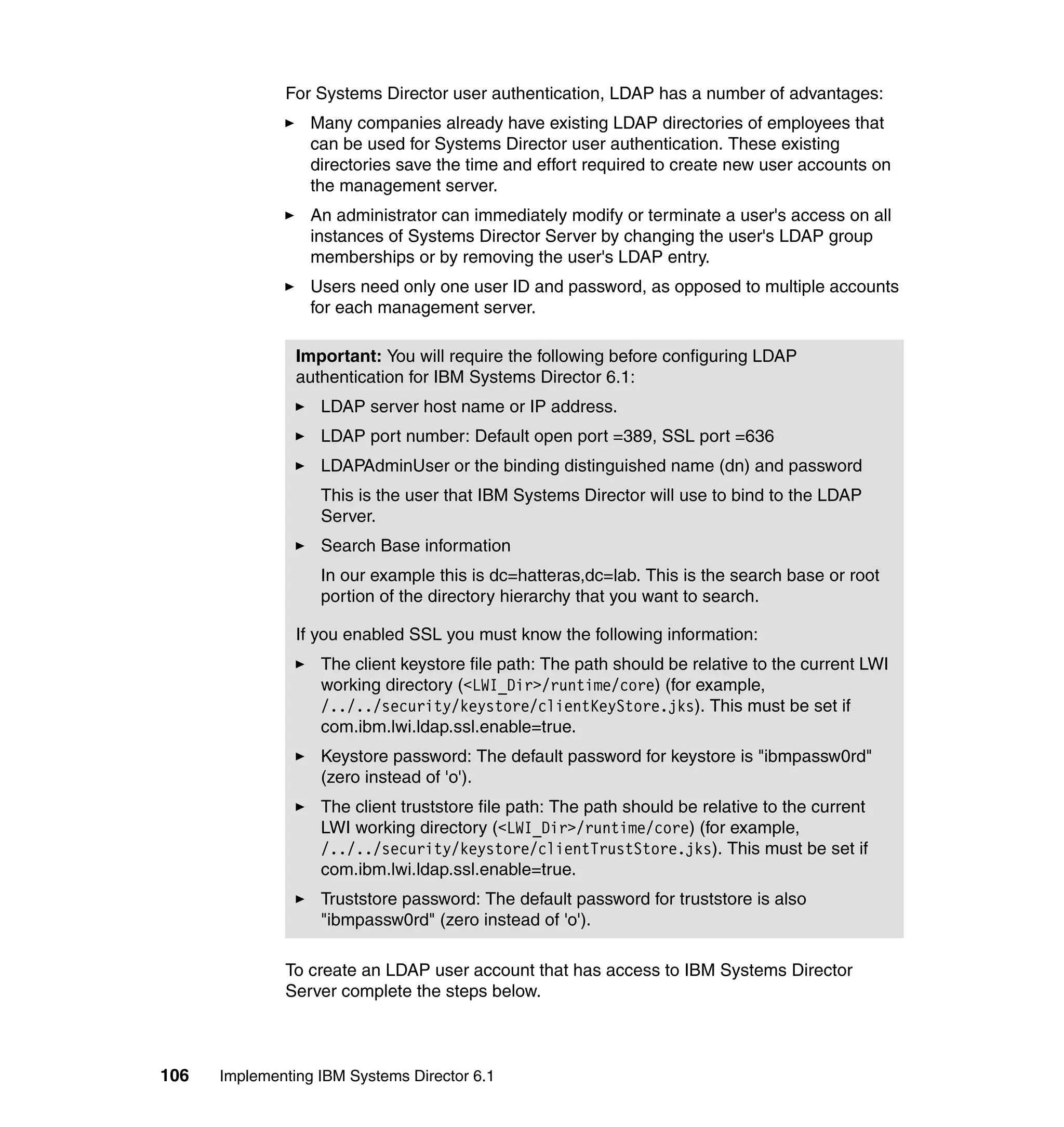 106 Implementing IBM Systems Director 6.1
For Systems Director user authentication, LDAP has a number of advantages:
Many companies already have existing LDAP directories of employees that
can be used for Systems Director user authentication. These existing
directories save the time and effort required to create new user accounts on
the management server.
An administrator can immediately modify or terminate a user's access on all
instances of Systems Director Server by changing the user's LDAP group
memberships or by removing the user's LDAP entry.
Users need only one user ID and password, as opposed to multiple accounts
for each management server.
To create an LDAP user account that has access to IBM Systems Director
Server complete the steps below.
Important: You will require the following before configuring LDAP
authentication for IBM Systems Director 6.1:
LDAP server host name or IP address.
LDAP port number: Default open port =389, SSL port =636
LDAPAdminUser or the binding distinguished name (dn) and password
This is the user that IBM Systems Director will use to bind to the LDAP
Server.
Search Base information
In our example this is dc=hatteras,dc=lab. This is the search base or root
portion of the directory hierarchy that you want to search.
If you enabled SSL you must know the following information:
The client keystore file path: The path should be relative to the current LWI
working directory (<LWI_Dir>/runtime/core) (for example,
/../../security/keystore/clientKeyStore.jks). This must be set if
com.ibm.lwi.ldap.ssl.enable=true.
Keystore password: The default password for keystore is "ibmpassw0rd"
(zero instead of 'o').
The client truststore file path: The path should be relative to the current
LWI working directory (<LWI_Dir>/runtime/core) (for example,
/../../security/keystore/clientTrustStore.jks). This must be set if
com.ibm.lwi.ldap.ssl.enable=true.
Truststore password: The default password for truststore is also
"ibmpassw0rd" (zero instead of 'o').
 