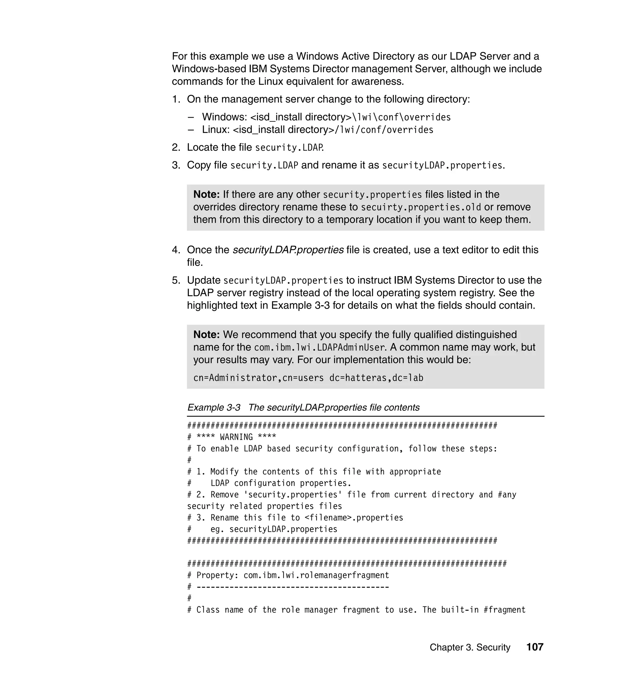 Chapter 3. Security 107
For this example we use a Windows Active Directory as our LDAP Server and a
Windows-based IBM Systems Director management Server, although we include
commands for the Linux equivalent for awareness.
1. On the management server change to the following directory:
– Windows: <isd_install directory>lwiconfoverrides
– Linux: <isd_install directory>/lwi/conf/overrides
2. Locate the file security.LDAP.
3. Copy file security.LDAP and rename it as securityLDAP.properties.
4. Once the securityLDAP.properties file is created, use a text editor to edit this
file.
5. Update securityLDAP.properties to instruct IBM Systems Director to use the
LDAP server registry instead of the local operating system registry. See the
highlighted text in Example 3-3 for details on what the fields should contain.
Example 3-3 The securityLDAP.properties file contents
##################################################################
# **** WARNING ****
# To enable LDAP based security configuration, follow these steps:
#
# 1. Modify the contents of this file with appropriate
# LDAP configuration properties.
# 2. Remove 'security.properties' file from current directory and #any
security related properties files
# 3. Rename this file to <filename>.properties
# eg. securityLDAP.properties
##################################################################
####################################################################
# Property: com.ibm.lwi.rolemanagerfragment
# -----------------------------------------
#
# Class name of the role manager fragment to use. The built-in #fragment
Note: If there are any other security.properties files listed in the
overrides directory rename these to secuirty.properties.old or remove
them from this directory to a temporary location if you want to keep them.
Note: We recommend that you specify the fully qualified distinguished
name for the com.ibm.lwi.LDAPAdminUser. A common name may work, but
your results may vary. For our implementation this would be:
cn=Administrator,cn=users dc=hatteras,dc=lab
 
