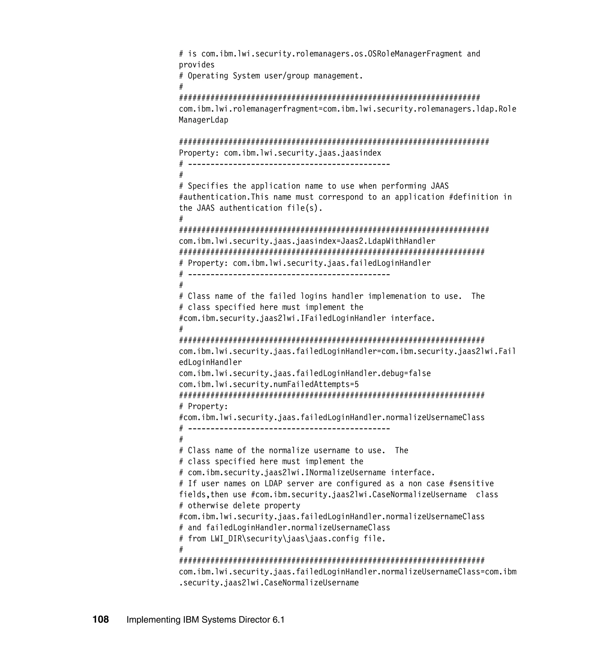108 Implementing IBM Systems Director 6.1
# is com.ibm.lwi.security.rolemanagers.os.OSRoleManagerFragment and
provides
# Operating System user/group management.
#
###################################################################
com.ibm.lwi.rolemanagerfragment=com.ibm.lwi.security.rolemanagers.ldap.Role
ManagerLdap
#####################################################################
Property: com.ibm.lwi.security.jaas.jaasindex
# ---------------------------------------------
#
# Specifies the application name to use when performing JAAS
#authentication.This name must correspond to an application #definition in
the JAAS authentication file(s).
#
#####################################################################
com.ibm.lwi.security.jaas.jaasindex=Jaas2.LdapWithHandler
####################################################################
# Property: com.ibm.lwi.security.jaas.failedLoginHandler
# ---------------------------------------------
#
# Class name of the failed logins handler implemenation to use. The
# class specified here must implement the
#com.ibm.security.jaas2lwi.IFailedLoginHandler interface.
#
####################################################################
com.ibm.lwi.security.jaas.failedLoginHandler=com.ibm.security.jaas2lwi.Fail
edLoginHandler
com.ibm.lwi.security.jaas.failedLoginHandler.debug=false
com.ibm.lwi.security.numFailedAttempts=5
####################################################################
# Property:
#com.ibm.lwi.security.jaas.failedLoginHandler.normalizeUsernameClass
# ---------------------------------------------
#
# Class name of the normalize username to use. The
# class specified here must implement the
# com.ibm.security.jaas2lwi.INormalizeUsername interface.
# If user names on LDAP server are configured as a non case #sensitive
fields,then use #com.ibm.security.jaas2lwi.CaseNormalizeUsername class
# otherwise delete property
#com.ibm.lwi.security.jaas.failedLoginHandler.normalizeUsernameClass
# and failedLoginHandler.normalizeUsernameClass
# from LWI_DIRsecurityjaasjaas.config file.
#
####################################################################
com.ibm.lwi.security.jaas.failedLoginHandler.normalizeUsernameClass=com.ibm
.security.jaas2lwi.CaseNormalizeUsername
 