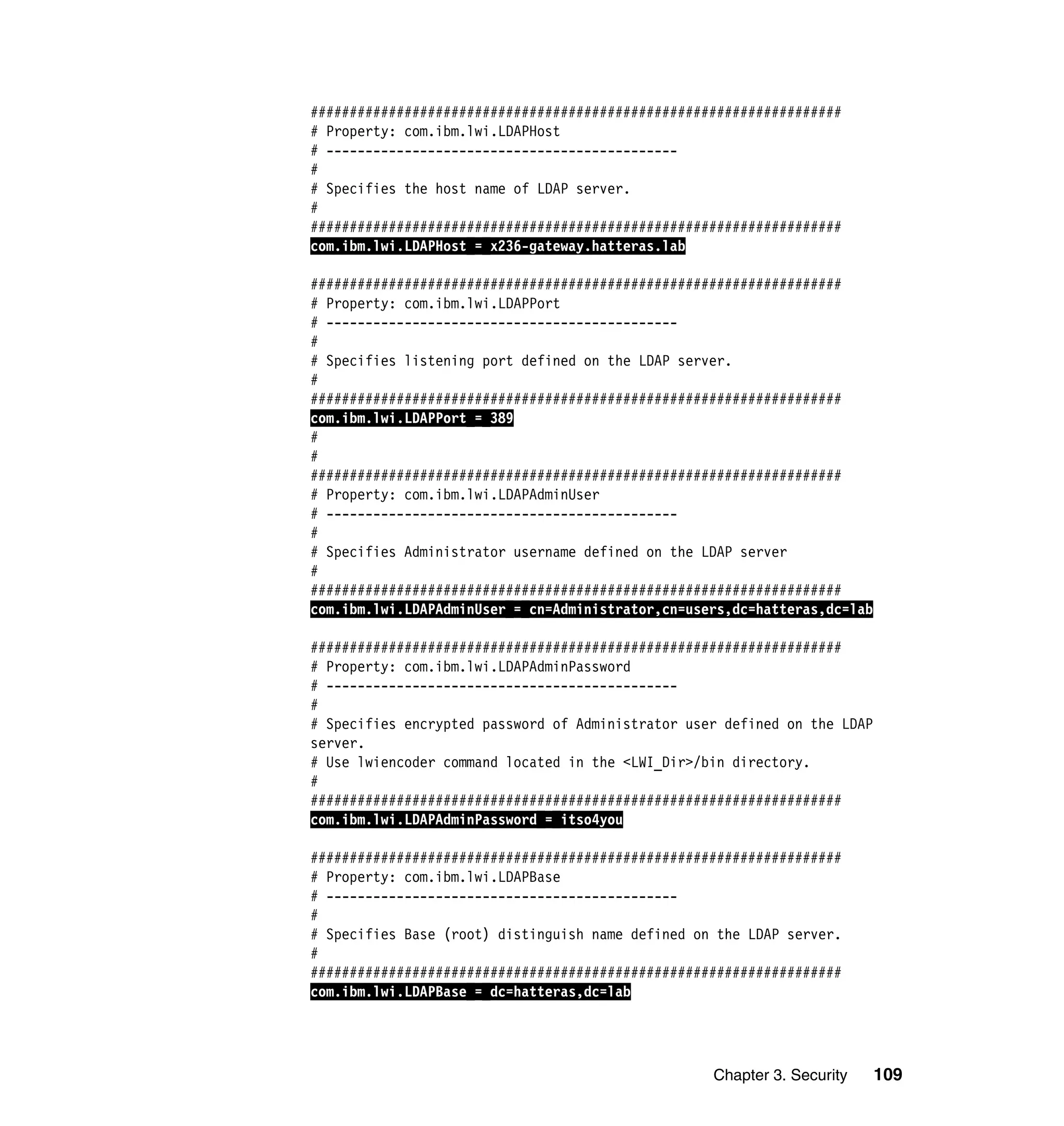 Chapter 3. Security 109
####################################################################
# Property: com.ibm.lwi.LDAPHost
# ---------------------------------------------
#
# Specifies the host name of LDAP server.
#
####################################################################
com.ibm.lwi.LDAPHost = x236-gateway.hatteras.lab
####################################################################
# Property: com.ibm.lwi.LDAPPort
# ---------------------------------------------
#
# Specifies listening port defined on the LDAP server.
#
####################################################################
com.ibm.lwi.LDAPPort = 389
#
#
####################################################################
# Property: com.ibm.lwi.LDAPAdminUser
# ---------------------------------------------
#
# Specifies Administrator username defined on the LDAP server
#
####################################################################
com.ibm.lwi.LDAPAdminUser = cn=Administrator,cn=users,dc=hatteras,dc=lab
####################################################################
# Property: com.ibm.lwi.LDAPAdminPassword
# ---------------------------------------------
#
# Specifies encrypted password of Administrator user defined on the LDAP
server.
# Use lwiencoder command located in the <LWI_Dir>/bin directory.
#
####################################################################
com.ibm.lwi.LDAPAdminPassword = itso4you
####################################################################
# Property: com.ibm.lwi.LDAPBase
# ---------------------------------------------
#
# Specifies Base (root) distinguish name defined on the LDAP server.
#
####################################################################
com.ibm.lwi.LDAPBase = dc=hatteras,dc=lab
 