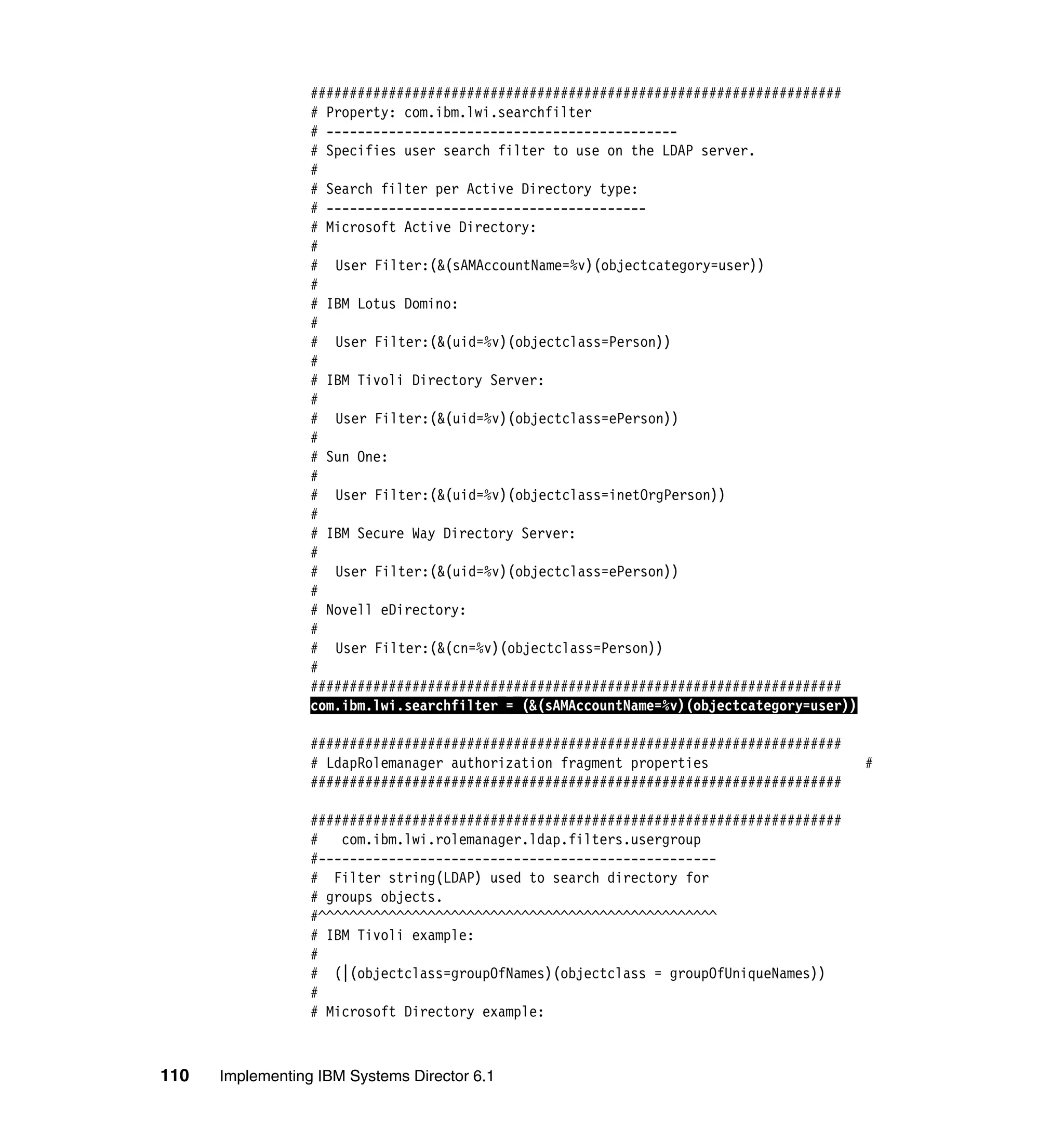 110 Implementing IBM Systems Director 6.1
####################################################################
# Property: com.ibm.lwi.searchfilter
# ---------------------------------------------
# Specifies user search filter to use on the LDAP server.
#
# Search filter per Active Directory type:
# -----------------------------------------
# Microsoft Active Directory:
#
# User Filter:(&(sAMAccountName=%v)(objectcategory=user))
#
# IBM Lotus Domino:
#
# User Filter:(&(uid=%v)(objectclass=Person))
#
# IBM Tivoli Directory Server:
#
# User Filter:(&(uid=%v)(objectclass=ePerson))
#
# Sun One:
#
# User Filter:(&(uid=%v)(objectclass=inetOrgPerson))
#
# IBM Secure Way Directory Server:
#
# User Filter:(&(uid=%v)(objectclass=ePerson))
#
# Novell eDirectory:
#
# User Filter:(&(cn=%v)(objectclass=Person))
#
####################################################################
com.ibm.lwi.searchfilter = (&(sAMAccountName=%v)(objectcategory=user))
####################################################################
# LdapRolemanager authorization fragment properties #
####################################################################
####################################################################
# com.ibm.lwi.rolemanager.ldap.filters.usergroup
#---------------------------------------------------
# Filter string(LDAP) used to search directory for
# groups objects.
#^^^^^^^^^^^^^^^^^^^^^^^^^^^^^^^^^^^^^^^^^^^^^^^^^^^
# IBM Tivoli example:
#
# (|(objectclass=groupOfNames)(objectclass = groupOfUniqueNames))
#
# Microsoft Directory example:
 