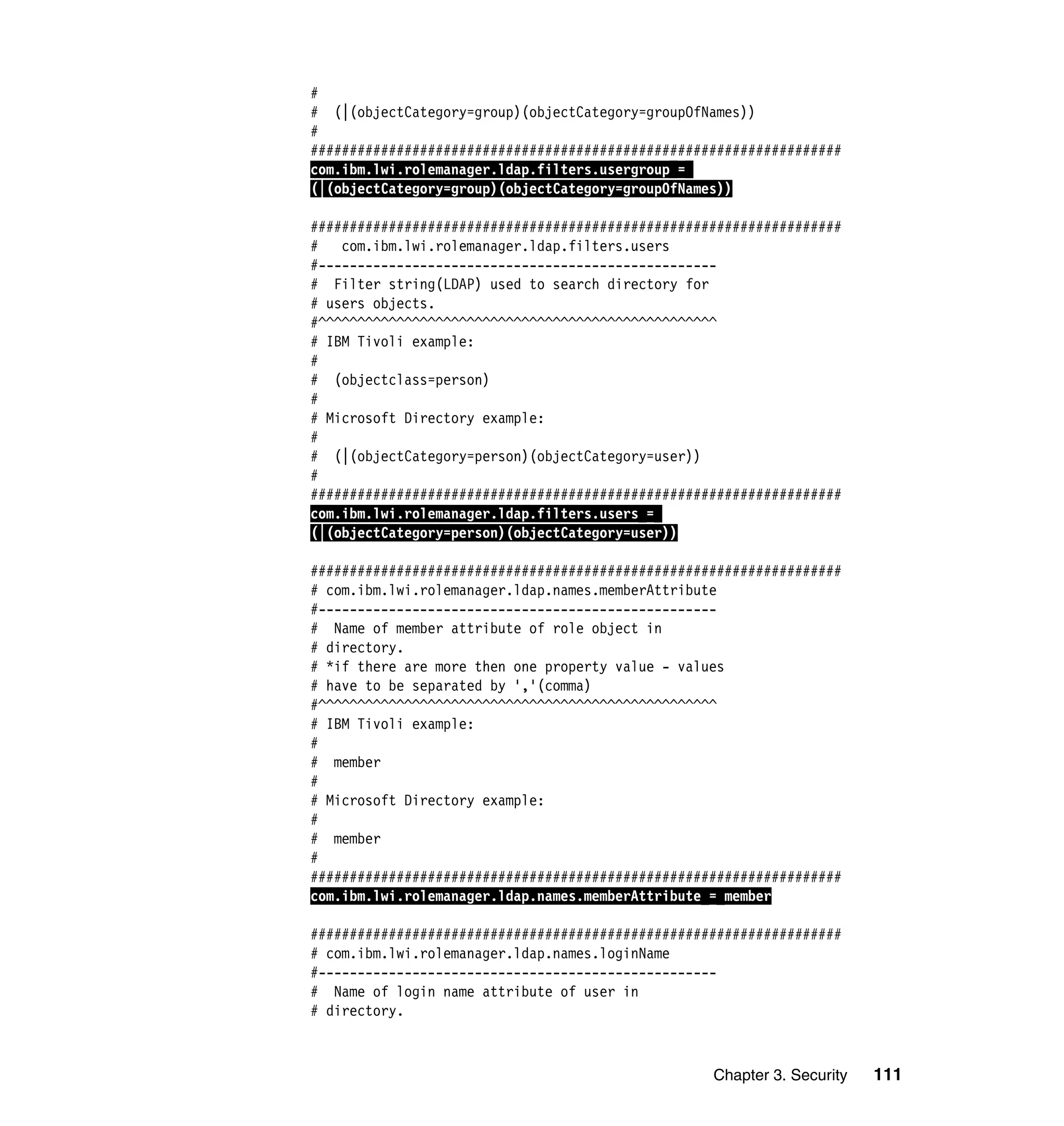 Chapter 3. Security 111
#
# (|(objectCategory=group)(objectCategory=groupOfNames))
#
####################################################################
com.ibm.lwi.rolemanager.ldap.filters.usergroup =
(|(objectCategory=group)(objectCategory=groupOfNames))
####################################################################
# com.ibm.lwi.rolemanager.ldap.filters.users
#---------------------------------------------------
# Filter string(LDAP) used to search directory for
# users objects.
#^^^^^^^^^^^^^^^^^^^^^^^^^^^^^^^^^^^^^^^^^^^^^^^^^^^
# IBM Tivoli example:
#
# (objectclass=person)
#
# Microsoft Directory example:
#
# (|(objectCategory=person)(objectCategory=user))
#
####################################################################
com.ibm.lwi.rolemanager.ldap.filters.users =
(|(objectCategory=person)(objectCategory=user))
####################################################################
# com.ibm.lwi.rolemanager.ldap.names.memberAttribute
#---------------------------------------------------
# Name of member attribute of role object in
# directory.
# *if there are more then one property value - values
# have to be separated by ','(comma)
#^^^^^^^^^^^^^^^^^^^^^^^^^^^^^^^^^^^^^^^^^^^^^^^^^^^
# IBM Tivoli example:
#
# member
#
# Microsoft Directory example:
#
# member
#
####################################################################
com.ibm.lwi.rolemanager.ldap.names.memberAttribute = member
####################################################################
# com.ibm.lwi.rolemanager.ldap.names.loginName
#---------------------------------------------------
# Name of login name attribute of user in
# directory.
 