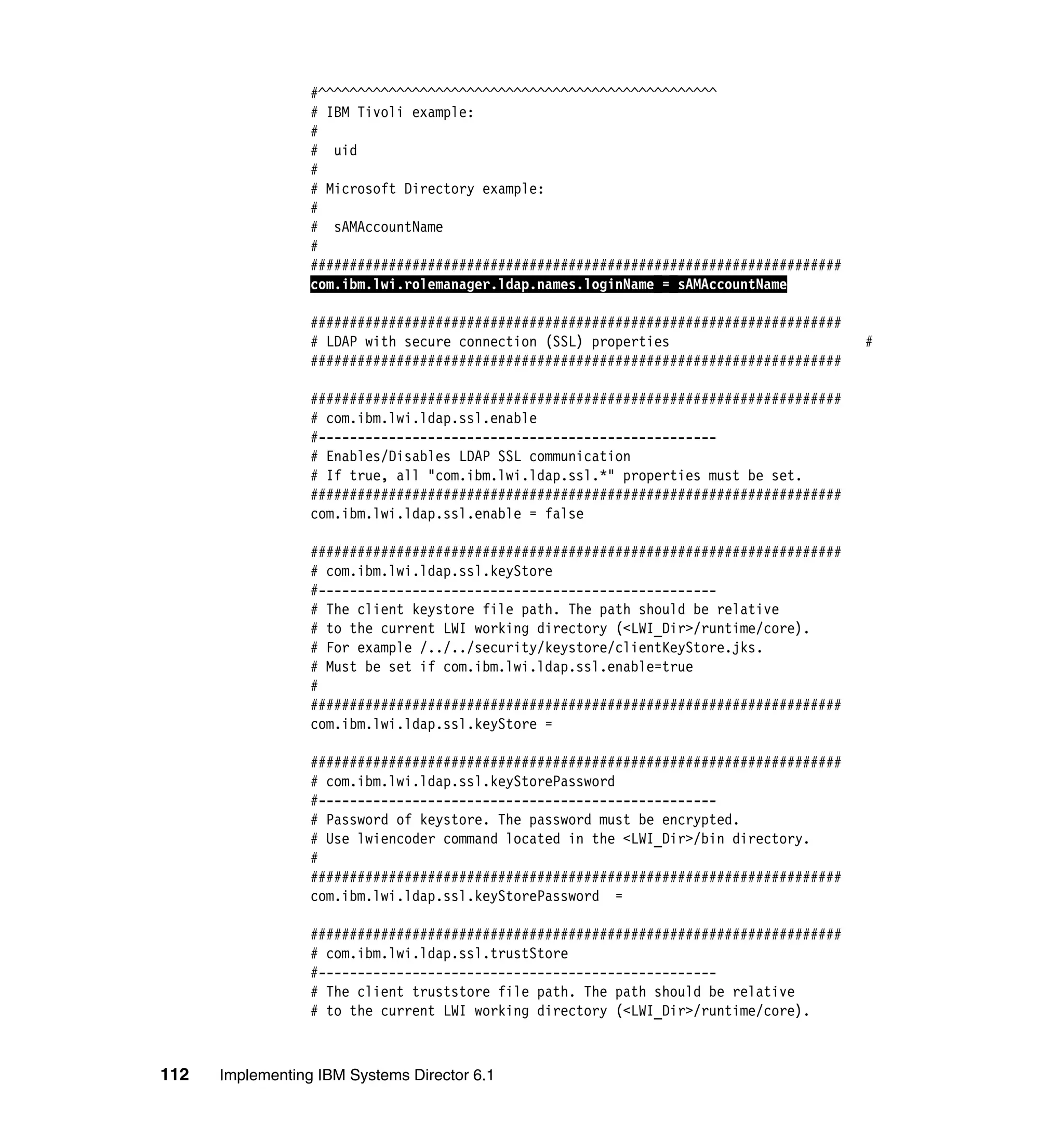 112 Implementing IBM Systems Director 6.1
#^^^^^^^^^^^^^^^^^^^^^^^^^^^^^^^^^^^^^^^^^^^^^^^^^^^
# IBM Tivoli example:
#
# uid
#
# Microsoft Directory example:
#
# sAMAccountName
#
####################################################################
com.ibm.lwi.rolemanager.ldap.names.loginName = sAMAccountName
####################################################################
# LDAP with secure connection (SSL) properties #
####################################################################
####################################################################
# com.ibm.lwi.ldap.ssl.enable
#---------------------------------------------------
# Enables/Disables LDAP SSL communication
# If true, all "com.ibm.lwi.ldap.ssl.*" properties must be set.
####################################################################
com.ibm.lwi.ldap.ssl.enable = false
####################################################################
# com.ibm.lwi.ldap.ssl.keyStore
#---------------------------------------------------
# The client keystore file path. The path should be relative
# to the current LWI working directory (<LWI_Dir>/runtime/core).
# For example /../../security/keystore/clientKeyStore.jks.
# Must be set if com.ibm.lwi.ldap.ssl.enable=true
#
####################################################################
com.ibm.lwi.ldap.ssl.keyStore =
####################################################################
# com.ibm.lwi.ldap.ssl.keyStorePassword
#---------------------------------------------------
# Password of keystore. The password must be encrypted.
# Use lwiencoder command located in the <LWI_Dir>/bin directory.
#
####################################################################
com.ibm.lwi.ldap.ssl.keyStorePassword =
####################################################################
# com.ibm.lwi.ldap.ssl.trustStore
#---------------------------------------------------
# The client truststore file path. The path should be relative
# to the current LWI working directory (<LWI_Dir>/runtime/core).
 