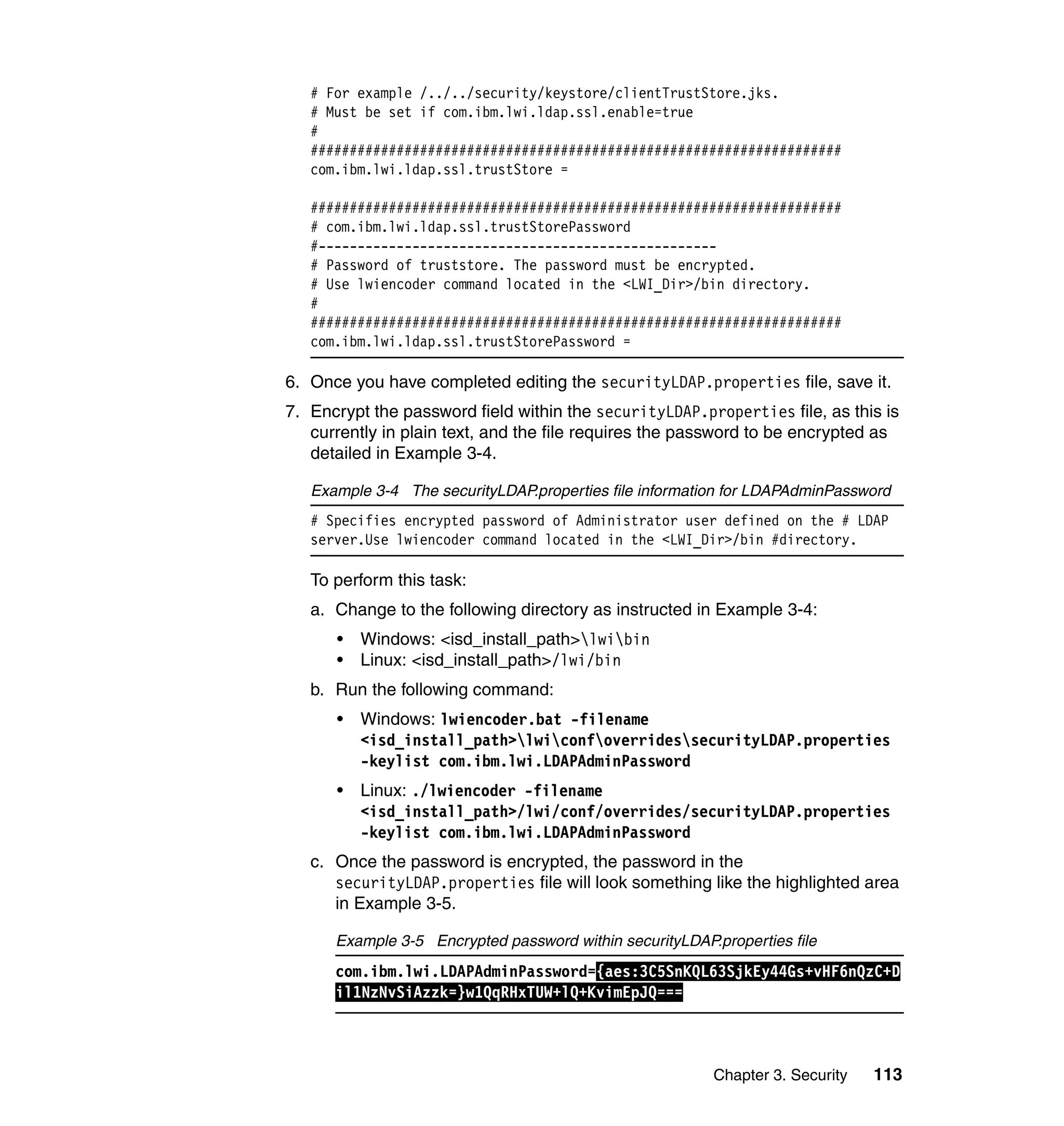 Chapter 3. Security 113
# For example /../../security/keystore/clientTrustStore.jks.
# Must be set if com.ibm.lwi.ldap.ssl.enable=true
#
####################################################################
com.ibm.lwi.ldap.ssl.trustStore =
####################################################################
# com.ibm.lwi.ldap.ssl.trustStorePassword
#---------------------------------------------------
# Password of truststore. The password must be encrypted.
# Use lwiencoder command located in the <LWI_Dir>/bin directory.
#
####################################################################
com.ibm.lwi.ldap.ssl.trustStorePassword =
6. Once you have completed editing the securityLDAP.properties file, save it.
7. Encrypt the password field within the securityLDAP.properties file, as this is
currently in plain text, and the file requires the password to be encrypted as
detailed in Example 3-4.
Example 3-4 The securityLDAP.properties file information for LDAPAdminPassword
# Specifies encrypted password of Administrator user defined on the # LDAP
server.Use lwiencoder command located in the <LWI_Dir>/bin #directory.
To perform this task:
a. Change to the following directory as instructed in Example 3-4:
• Windows: <isd_install_path>lwibin
• Linux: <isd_install_path>/lwi/bin
b. Run the following command:
• Windows: lwiencoder.bat -filename
<isd_install_path>lwiconfoverridessecurityLDAP.properties
-keylist com.ibm.lwi.LDAPAdminPassword
• Linux: ./lwiencoder -filename
<isd_install_path>/lwi/conf/overrides/securityLDAP.properties
-keylist com.ibm.lwi.LDAPAdminPassword
c. Once the password is encrypted, the password in the
securityLDAP.properties file will look something like the highlighted area
in Example 3-5.
Example 3-5 Encrypted password within securityLDAP.properties file
com.ibm.lwi.LDAPAdminPassword={aes:3C5SnKQL63SjkEy44Gs+vHF6nQzC+D
il1NzNvSiAzzk=}w1QqRHxTUW+lQ+KvimEpJQ===
 