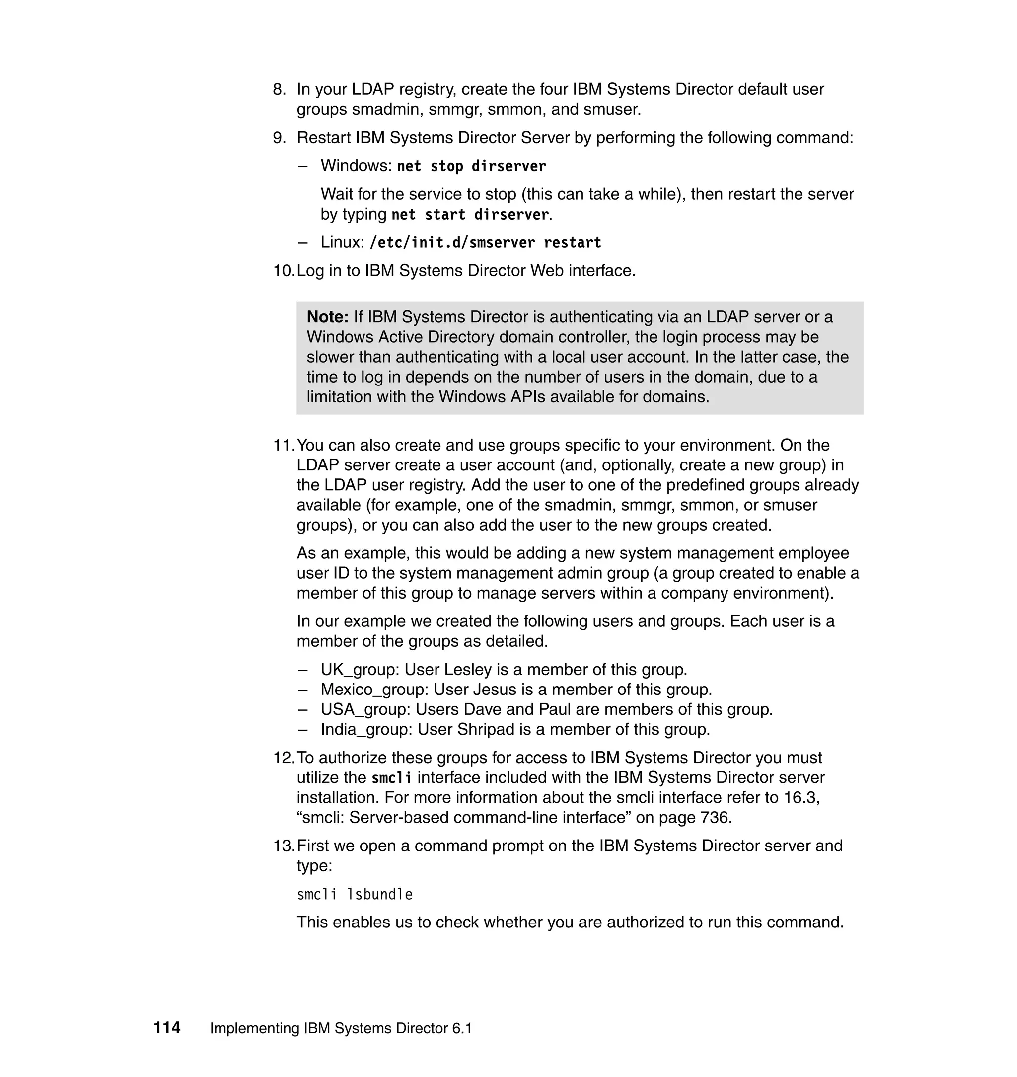 114 Implementing IBM Systems Director 6.1
8. In your LDAP registry, create the four IBM Systems Director default user
groups smadmin, smmgr, smmon, and smuser.
9. Restart IBM Systems Director Server by performing the following command:
– Windows: net stop dirserver
Wait for the service to stop (this can take a while), then restart the server
by typing net start dirserver.
– Linux: /etc/init.d/smserver restart
10.Log in to IBM Systems Director Web interface.
11.You can also create and use groups specific to your environment. On the
LDAP server create a user account (and, optionally, create a new group) in
the LDAP user registry. Add the user to one of the predefined groups already
available (for example, one of the smadmin, smmgr, smmon, or smuser
groups), or you can also add the user to the new groups created.
As an example, this would be adding a new system management employee
user ID to the system management admin group (a group created to enable a
member of this group to manage servers within a company environment).
In our example we created the following users and groups. Each user is a
member of the groups as detailed.
– UK_group: User Lesley is a member of this group.
– Mexico_group: User Jesus is a member of this group.
– USA_group: Users Dave and Paul are members of this group.
– India_group: User Shripad is a member of this group.
12.To authorize these groups for access to IBM Systems Director you must
utilize the smcli interface included with the IBM Systems Director server
installation. For more information about the smcli interface refer to 16.3,
“smcli: Server-based command-line interface” on page 736.
13.First we open a command prompt on the IBM Systems Director server and
type:
smcli lsbundle
This enables us to check whether you are authorized to run this command.
Note: If IBM Systems Director is authenticating via an LDAP server or a
Windows Active Directory domain controller, the login process may be
slower than authenticating with a local user account. In the latter case, the
time to log in depends on the number of users in the domain, due to a
limitation with the Windows APIs available for domains.
 
