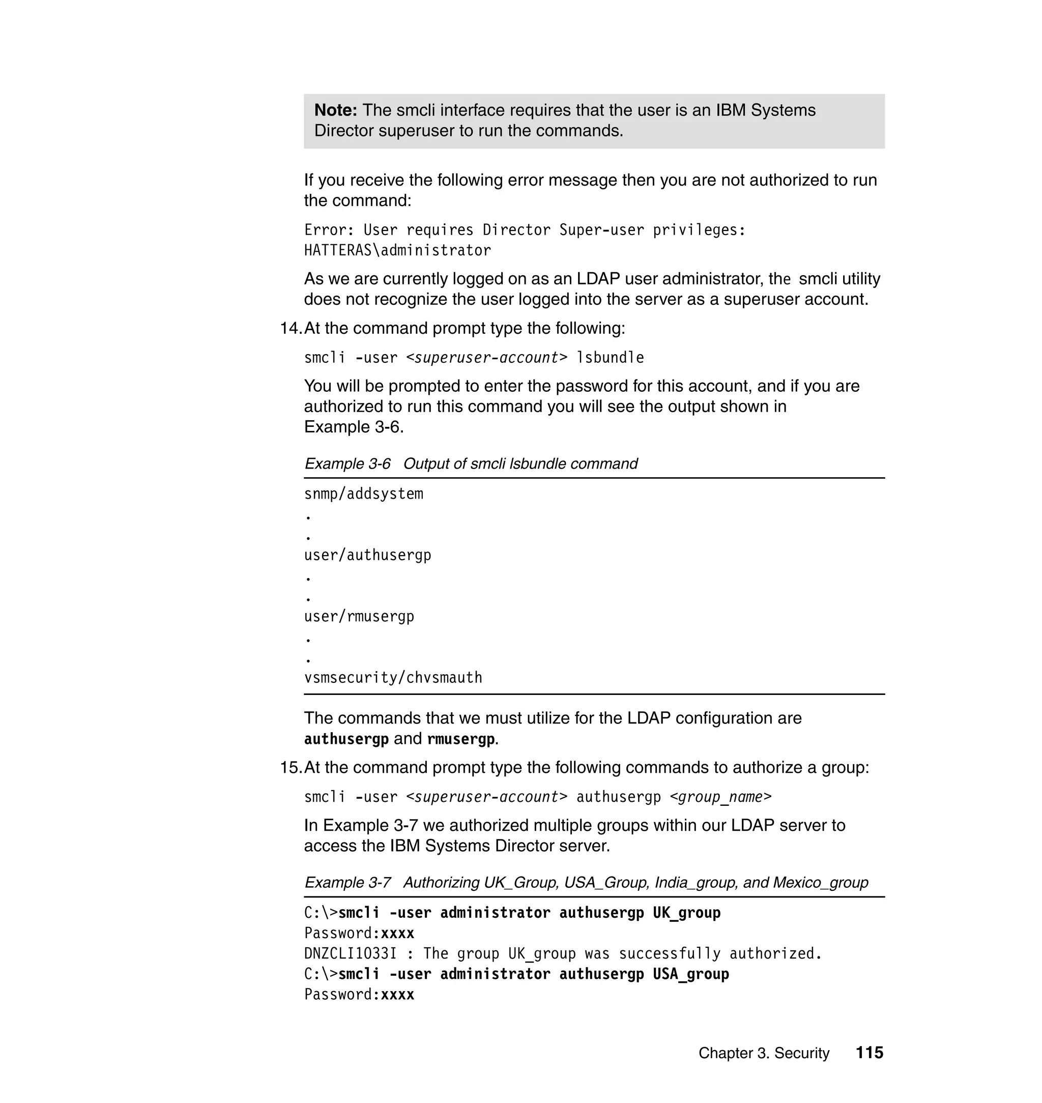 Chapter 3. Security 115
If you receive the following error message then you are not authorized to run
the command:
Error: User requires Director Super-user privileges:
HATTERASadministrator
As we are currently logged on as an LDAP user administrator, the smcli utility
does not recognize the user logged into the server as a superuser account.
14.At the command prompt type the following:
smcli -user <superuser-account> lsbundle
You will be prompted to enter the password for this account, and if you are
authorized to run this command you will see the output shown in
Example 3-6.
Example 3-6 Output of smcli lsbundle command
snmp/addsystem
.
.
user/authusergp
.
.
user/rmusergp
.
.
vsmsecurity/chvsmauth
The commands that we must utilize for the LDAP configuration are
authusergp and rmusergp.
15.At the command prompt type the following commands to authorize a group:
smcli -user <superuser-account> authusergp <group_name>
In Example 3-7 we authorized multiple groups within our LDAP server to
access the IBM Systems Director server.
Example 3-7 Authorizing UK_Group, USA_Group, India_group, and Mexico_group
C:>smcli -user administrator authusergp UK_group
Password:xxxx
DNZCLI1033I : The group UK_group was successfully authorized.
C:>smcli -user administrator authusergp USA_group
Password:xxxx
Note: The smcli interface requires that the user is an IBM Systems
Director superuser to run the commands.
 
