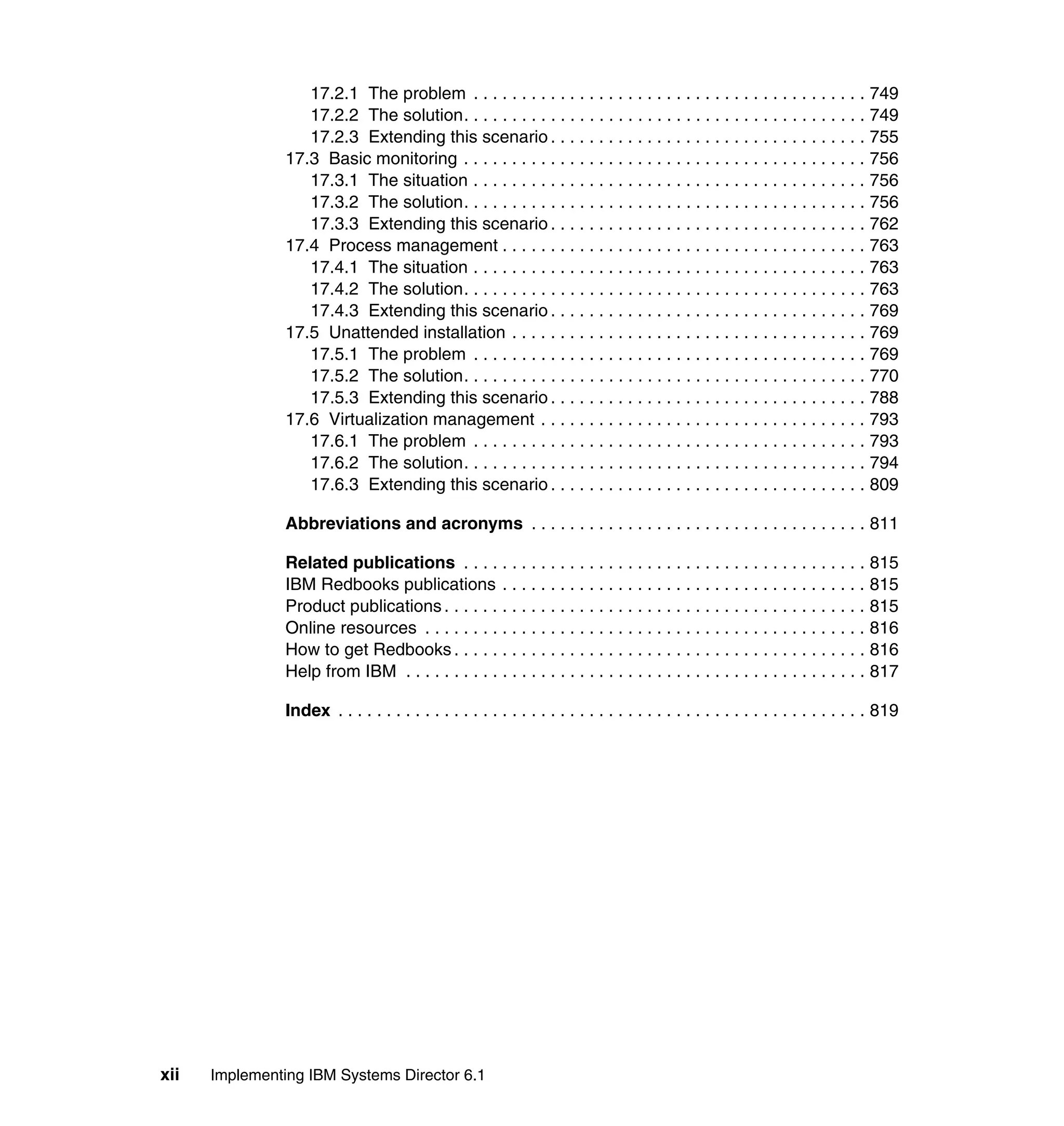 xii Implementing IBM Systems Director 6.1
17.2.1 The problem . . . . . . . . . . . . . . . . . . . . . . . . . . . . . . . . . . . . . . . . . 749
17.2.2 The solution. . . . . . . . . . . . . . . . . . . . . . . . . . . . . . . . . . . . . . . . . . 749
17.2.3 Extending this scenario . . . . . . . . . . . . . . . . . . . . . . . . . . . . . . . . . 755
17.3 Basic monitoring . . . . . . . . . . . . . . . . . . . . . . . . . . . . . . . . . . . . . . . . . . 756
17.3.1 The situation . . . . . . . . . . . . . . . . . . . . . . . . . . . . . . . . . . . . . . . . . 756
17.3.2 The solution. . . . . . . . . . . . . . . . . . . . . . . . . . . . . . . . . . . . . . . . . . 756
17.3.3 Extending this scenario . . . . . . . . . . . . . . . . . . . . . . . . . . . . . . . . . 762
17.4 Process management . . . . . . . . . . . . . . . . . . . . . . . . . . . . . . . . . . . . . . 763
17.4.1 The situation . . . . . . . . . . . . . . . . . . . . . . . . . . . . . . . . . . . . . . . . . 763
17.4.2 The solution. . . . . . . . . . . . . . . . . . . . . . . . . . . . . . . . . . . . . . . . . . 763
17.4.3 Extending this scenario . . . . . . . . . . . . . . . . . . . . . . . . . . . . . . . . . 769
17.5 Unattended installation . . . . . . . . . . . . . . . . . . . . . . . . . . . . . . . . . . . . . 769
17.5.1 The problem . . . . . . . . . . . . . . . . . . . . . . . . . . . . . . . . . . . . . . . . . 769
17.5.2 The solution. . . . . . . . . . . . . . . . . . . . . . . . . . . . . . . . . . . . . . . . . . 770
17.5.3 Extending this scenario . . . . . . . . . . . . . . . . . . . . . . . . . . . . . . . . . 788
17.6 Virtualization management . . . . . . . . . . . . . . . . . . . . . . . . . . . . . . . . . . 793
17.6.1 The problem . . . . . . . . . . . . . . . . . . . . . . . . . . . . . . . . . . . . . . . . . 793
17.6.2 The solution. . . . . . . . . . . . . . . . . . . . . . . . . . . . . . . . . . . . . . . . . . 794
17.6.3 Extending this scenario . . . . . . . . . . . . . . . . . . . . . . . . . . . . . . . . . 809
Abbreviations and acronyms . . . . . . . . . . . . . . . . . . . . . . . . . . . . . . . . . . . 811
Related publications . . . . . . . . . . . . . . . . . . . . . . . . . . . . . . . . . . . . . . . . . . 815
IBM Redbooks publications . . . . . . . . . . . . . . . . . . . . . . . . . . . . . . . . . . . . . . 815
Product publications . . . . . . . . . . . . . . . . . . . . . . . . . . . . . . . . . . . . . . . . . . . . 815
Online resources . . . . . . . . . . . . . . . . . . . . . . . . . . . . . . . . . . . . . . . . . . . . . . 816
How to get Redbooks . . . . . . . . . . . . . . . . . . . . . . . . . . . . . . . . . . . . . . . . . . . 816
Help from IBM . . . . . . . . . . . . . . . . . . . . . . . . . . . . . . . . . . . . . . . . . . . . . . . . 817
Index . . . . . . . . . . . . . . . . . . . . . . . . . . . . . . . . . . . . . . . . . . . . . . . . . . . . . . . 819
 