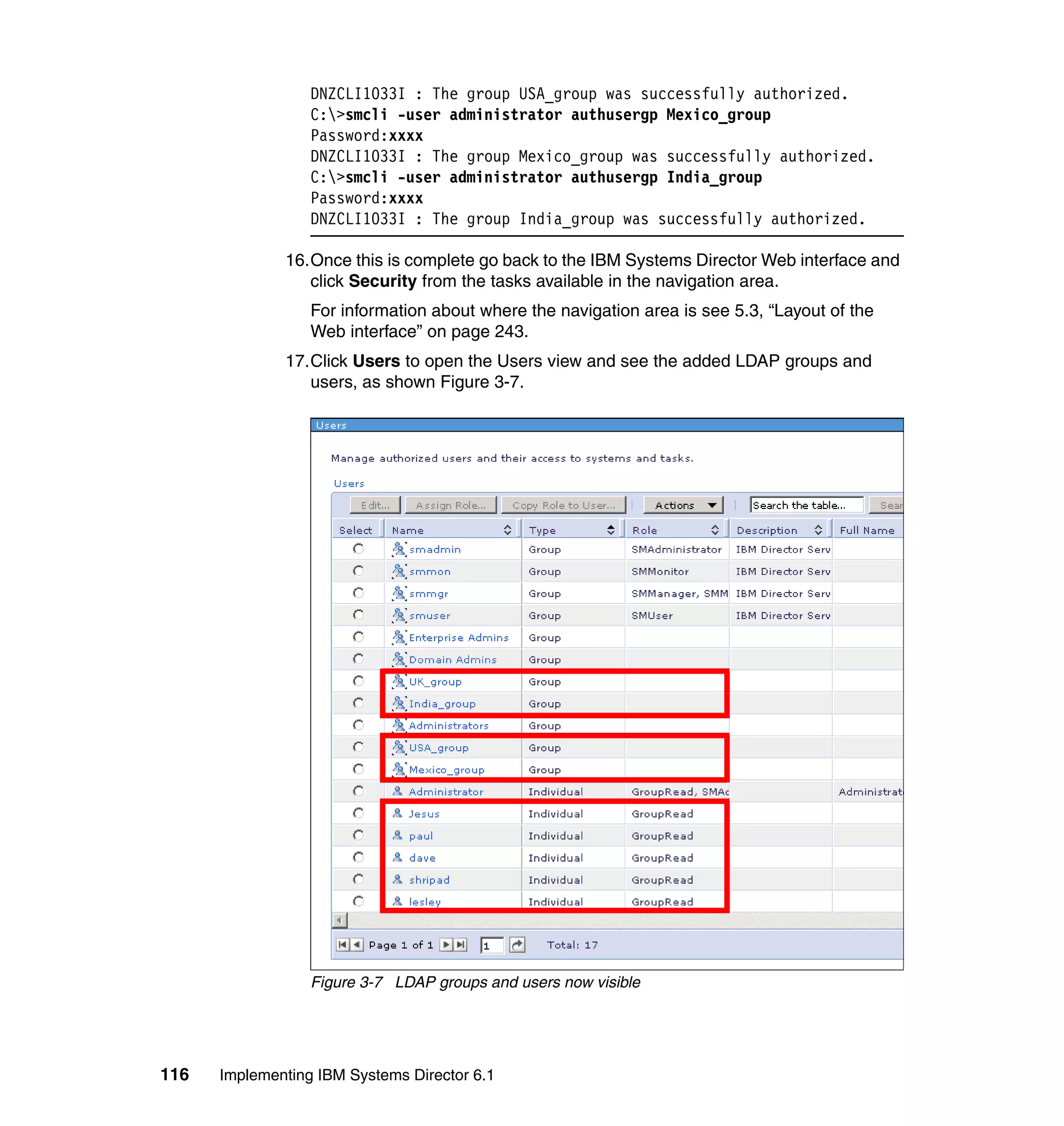 116 Implementing IBM Systems Director 6.1
DNZCLI1033I : The group USA_group was successfully authorized.
C:>smcli -user administrator authusergp Mexico_group
Password:xxxx
DNZCLI1033I : The group Mexico_group was successfully authorized.
C:>smcli -user administrator authusergp India_group
Password:xxxx
DNZCLI1033I : The group India_group was successfully authorized.
16.Once this is complete go back to the IBM Systems Director Web interface and
click Security from the tasks available in the navigation area.
For information about where the navigation area is see 5.3, “Layout of the
Web interface” on page 243.
17.Click Users to open the Users view and see the added LDAP groups and
users, as shown Figure 3-7.
Figure 3-7 LDAP groups and users now visible
 