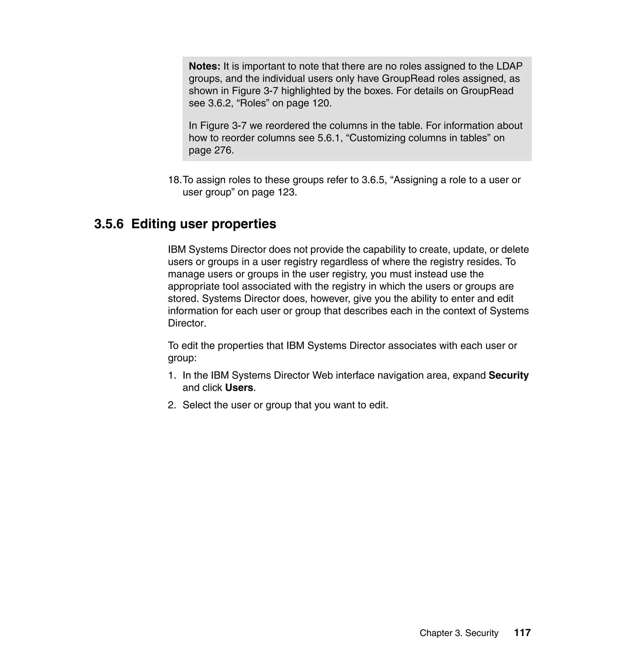 Chapter 3. Security 117
18.To assign roles to these groups refer to 3.6.5, “Assigning a role to a user or
user group” on page 123.
3.5.6 Editing user properties
IBM Systems Director does not provide the capability to create, update, or delete
users or groups in a user registry regardless of where the registry resides. To
manage users or groups in the user registry, you must instead use the
appropriate tool associated with the registry in which the users or groups are
stored. Systems Director does, however, give you the ability to enter and edit
information for each user or group that describes each in the context of Systems
Director.
To edit the properties that IBM Systems Director associates with each user or
group:
1. In the IBM Systems Director Web interface navigation area, expand Security
and click Users.
2. Select the user or group that you want to edit.
Notes: It is important to note that there are no roles assigned to the LDAP
groups, and the individual users only have GroupRead roles assigned, as
shown in Figure 3-7 highlighted by the boxes. For details on GroupRead
see 3.6.2, “Roles” on page 120.
In Figure 3-7 we reordered the columns in the table. For information about
how to reorder columns see 5.6.1, “Customizing columns in tables” on
page 276.
 