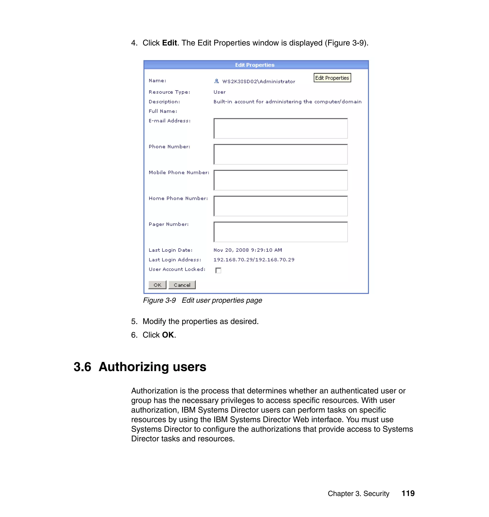 Chapter 3. Security 119
4. Click Edit. The Edit Properties window is displayed (Figure 3-9).
Figure 3-9 Edit user properties page
5. Modify the properties as desired.
6. Click OK.
3.6 Authorizing users
Authorization is the process that determines whether an authenticated user or
group has the necessary privileges to access specific resources. With user
authorization, IBM Systems Director users can perform tasks on specific
resources by using the IBM Systems Director Web interface. You must use
Systems Director to configure the authorizations that provide access to Systems
Director tasks and resources.
 