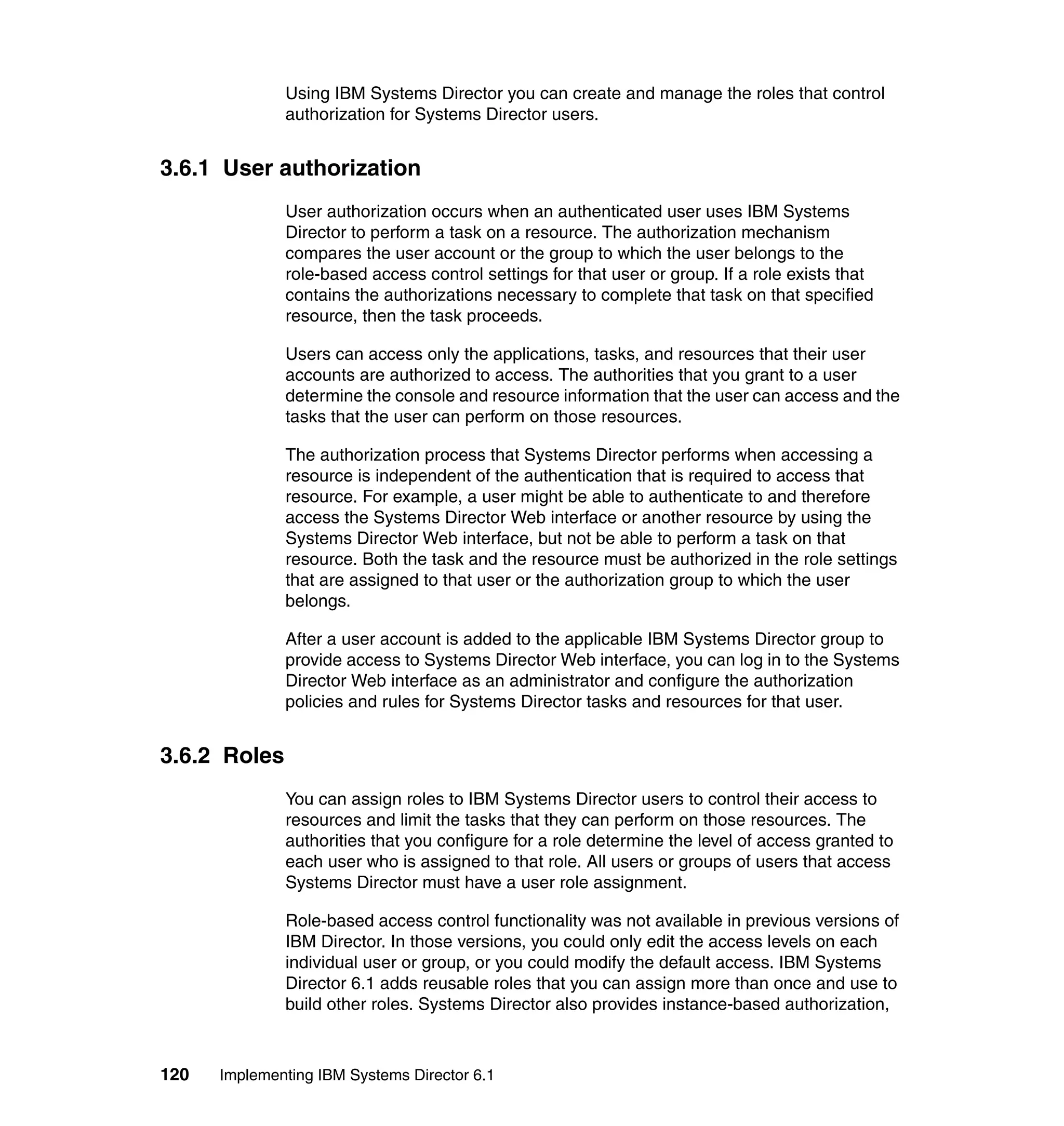 120 Implementing IBM Systems Director 6.1
Using IBM Systems Director you can create and manage the roles that control
authorization for Systems Director users.
3.6.1 User authorization
User authorization occurs when an authenticated user uses IBM Systems
Director to perform a task on a resource. The authorization mechanism
compares the user account or the group to which the user belongs to the
role-based access control settings for that user or group. If a role exists that
contains the authorizations necessary to complete that task on that specified
resource, then the task proceeds.
Users can access only the applications, tasks, and resources that their user
accounts are authorized to access. The authorities that you grant to a user
determine the console and resource information that the user can access and the
tasks that the user can perform on those resources.
The authorization process that Systems Director performs when accessing a
resource is independent of the authentication that is required to access that
resource. For example, a user might be able to authenticate to and therefore
access the Systems Director Web interface or another resource by using the
Systems Director Web interface, but not be able to perform a task on that
resource. Both the task and the resource must be authorized in the role settings
that are assigned to that user or the authorization group to which the user
belongs.
After a user account is added to the applicable IBM Systems Director group to
provide access to Systems Director Web interface, you can log in to the Systems
Director Web interface as an administrator and configure the authorization
policies and rules for Systems Director tasks and resources for that user.
3.6.2 Roles
You can assign roles to IBM Systems Director users to control their access to
resources and limit the tasks that they can perform on those resources. The
authorities that you configure for a role determine the level of access granted to
each user who is assigned to that role. All users or groups of users that access
Systems Director must have a user role assignment.
Role-based access control functionality was not available in previous versions of
IBM Director. In those versions, you could only edit the access levels on each
individual user or group, or you could modify the default access. IBM Systems
Director 6.1 adds reusable roles that you can assign more than once and use to
build other roles. Systems Director also provides instance-based authorization,
 