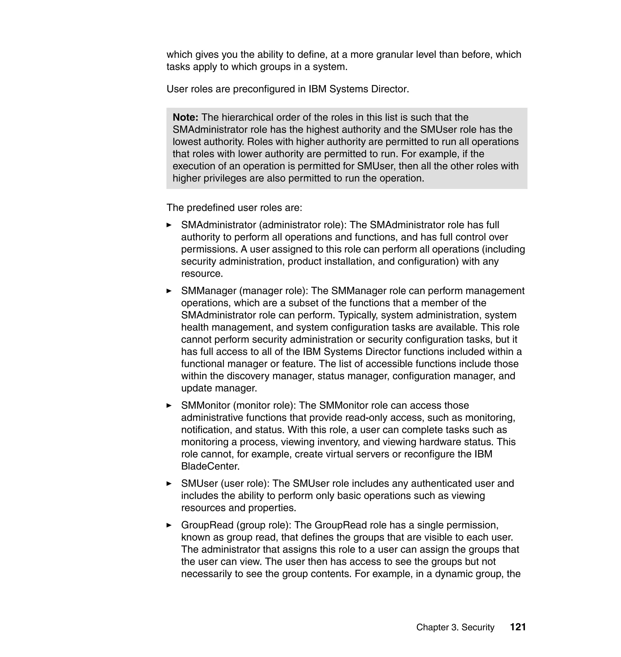 Chapter 3. Security 121
which gives you the ability to define, at a more granular level than before, which
tasks apply to which groups in a system.
User roles are preconfigured in IBM Systems Director.
The predefined user roles are:
SMAdministrator (administrator role): The SMAdministrator role has full
authority to perform all operations and functions, and has full control over
permissions. A user assigned to this role can perform all operations (including
security administration, product installation, and configuration) with any
resource.
SMManager (manager role): The SMManager role can perform management
operations, which are a subset of the functions that a member of the
SMAdministrator role can perform. Typically, system administration, system
health management, and system configuration tasks are available. This role
cannot perform security administration or security configuration tasks, but it
has full access to all of the IBM Systems Director functions included within a
functional manager or feature. The list of accessible functions include those
within the discovery manager, status manager, configuration manager, and
update manager.
SMMonitor (monitor role): The SMMonitor role can access those
administrative functions that provide read-only access, such as monitoring,
notification, and status. With this role, a user can complete tasks such as
monitoring a process, viewing inventory, and viewing hardware status. This
role cannot, for example, create virtual servers or reconfigure the IBM
BladeCenter.
SMUser (user role): The SMUser role includes any authenticated user and
includes the ability to perform only basic operations such as viewing
resources and properties.
GroupRead (group role): The GroupRead role has a single permission,
known as group read, that defines the groups that are visible to each user.
The administrator that assigns this role to a user can assign the groups that
the user can view. The user then has access to see the groups but not
necessarily to see the group contents. For example, in a dynamic group, the
Note: The hierarchical order of the roles in this list is such that the
SMAdministrator role has the highest authority and the SMUser role has the
lowest authority. Roles with higher authority are permitted to run all operations
that roles with lower authority are permitted to run. For example, if the
execution of an operation is permitted for SMUser, then all the other roles with
higher privileges are also permitted to run the operation.
 