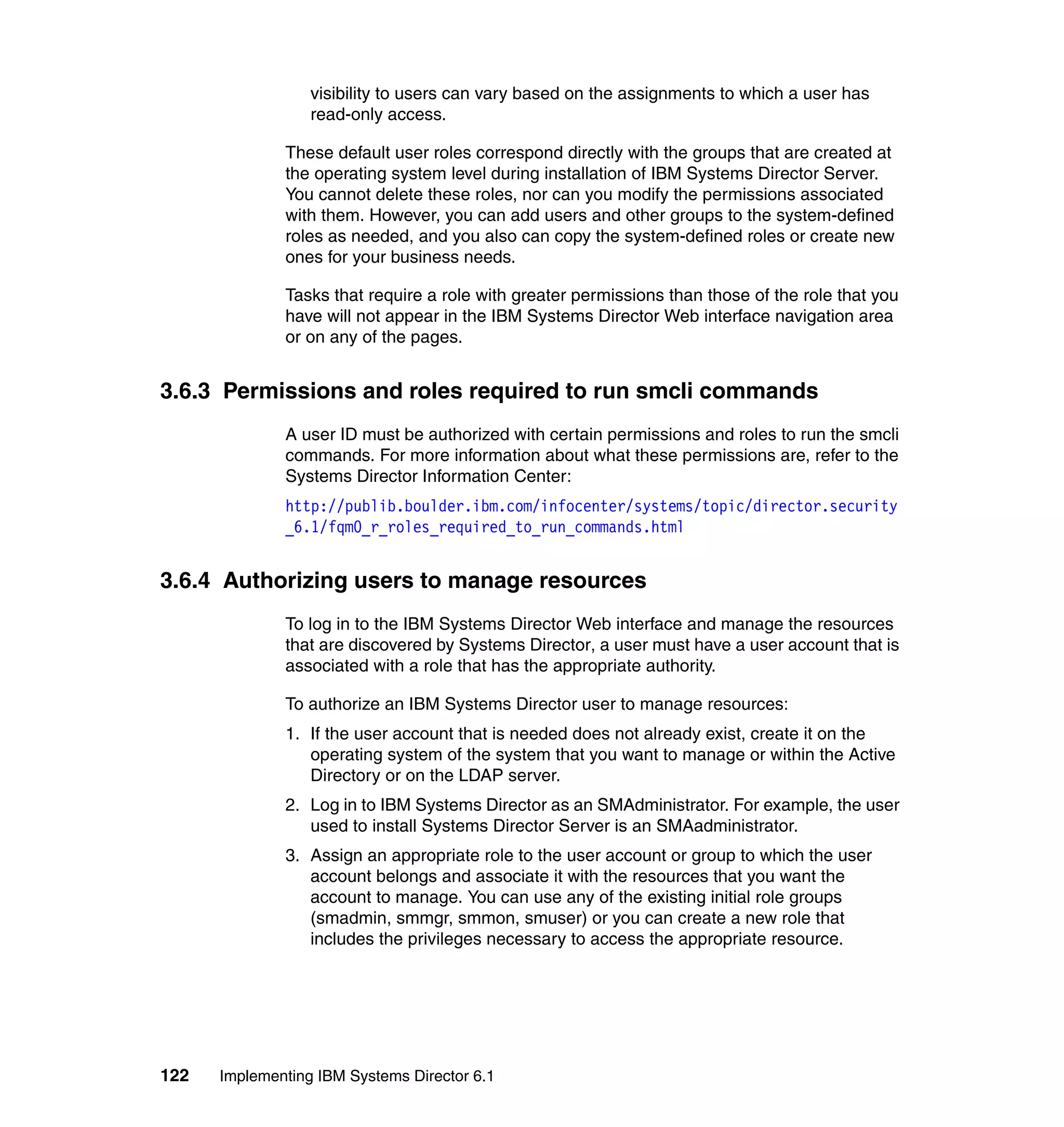 122 Implementing IBM Systems Director 6.1
visibility to users can vary based on the assignments to which a user has
read-only access.
These default user roles correspond directly with the groups that are created at
the operating system level during installation of IBM Systems Director Server.
You cannot delete these roles, nor can you modify the permissions associated
with them. However, you can add users and other groups to the system-defined
roles as needed, and you also can copy the system-defined roles or create new
ones for your business needs.
Tasks that require a role with greater permissions than those of the role that you
have will not appear in the IBM Systems Director Web interface navigation area
or on any of the pages.
3.6.3 Permissions and roles required to run smcli commands
A user ID must be authorized with certain permissions and roles to run the smcli
commands. For more information about what these permissions are, refer to the
Systems Director Information Center:
http://publib.boulder.ibm.com/infocenter/systems/topic/director.security
_6.1/fqm0_r_roles_required_to_run_commands.html
3.6.4 Authorizing users to manage resources
To log in to the IBM Systems Director Web interface and manage the resources
that are discovered by Systems Director, a user must have a user account that is
associated with a role that has the appropriate authority.
To authorize an IBM Systems Director user to manage resources:
1. If the user account that is needed does not already exist, create it on the
operating system of the system that you want to manage or within the Active
Directory or on the LDAP server.
2. Log in to IBM Systems Director as an SMAdministrator. For example, the user
used to install Systems Director Server is an SMAadministrator.
3. Assign an appropriate role to the user account or group to which the user
account belongs and associate it with the resources that you want the
account to manage. You can use any of the existing initial role groups
(smadmin, smmgr, smmon, smuser) or you can create a new role that
includes the privileges necessary to access the appropriate resource.
 