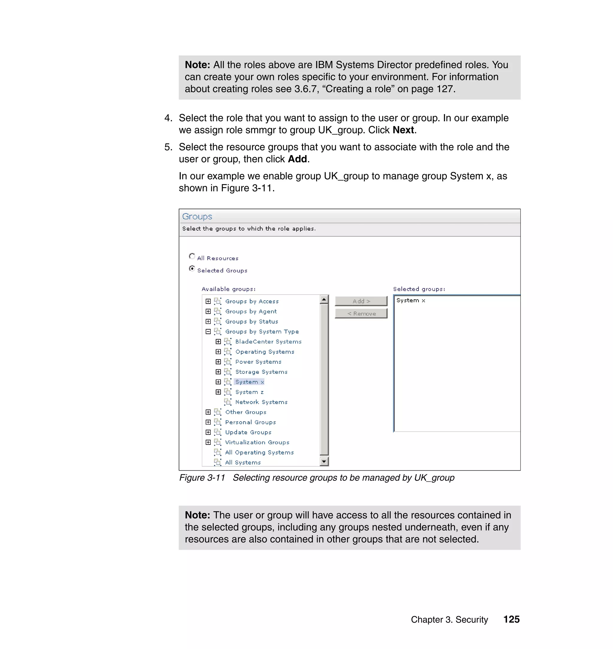 Chapter 3. Security 125
4. Select the role that you want to assign to the user or group. In our example
we assign role smmgr to group UK_group. Click Next.
5. Select the resource groups that you want to associate with the role and the
user or group, then click Add.
In our example we enable group UK_group to manage group System x, as
shown in Figure 3-11.
Figure 3-11 Selecting resource groups to be managed by UK_group
Note: All the roles above are IBM Systems Director predefined roles. You
can create your own roles specific to your environment. For information
about creating roles see 3.6.7, “Creating a role” on page 127.
Note: The user or group will have access to all the resources contained in
the selected groups, including any groups nested underneath, even if any
resources are also contained in other groups that are not selected.
 