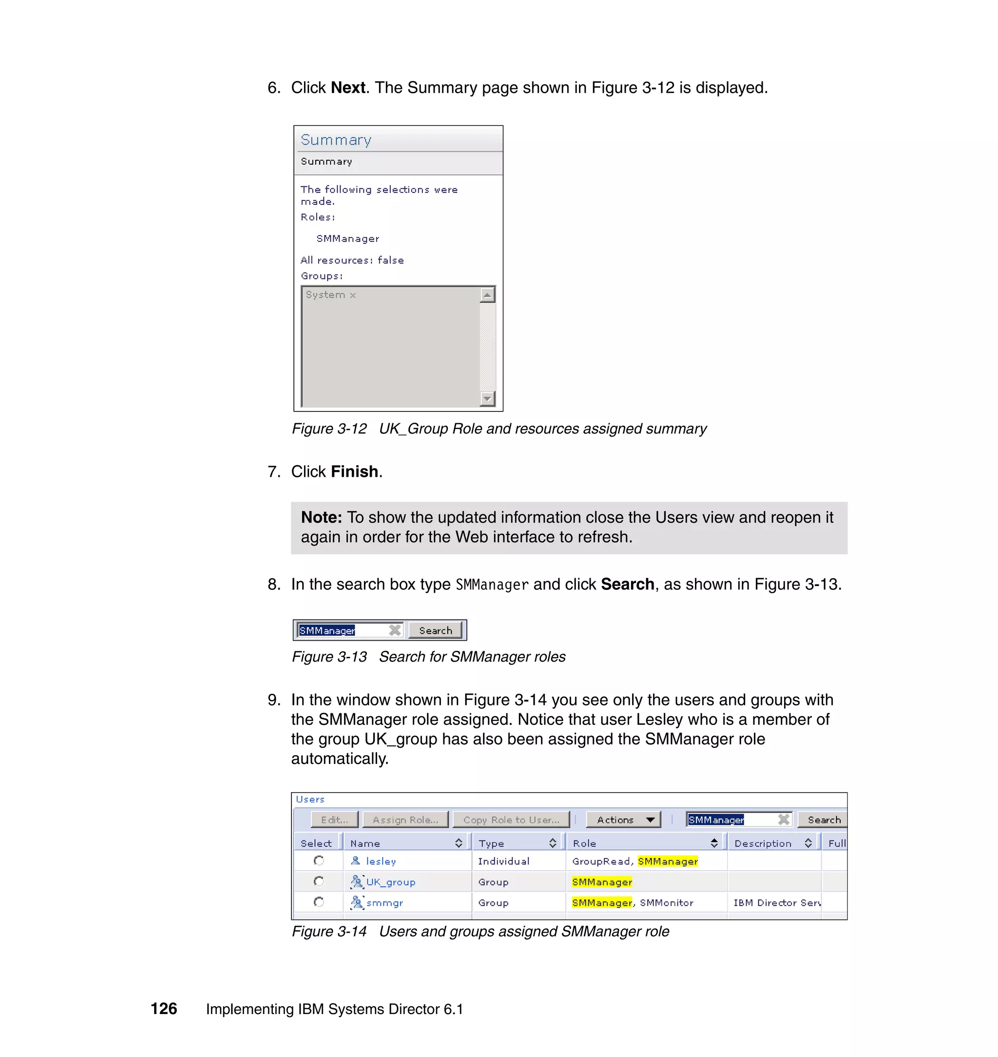126 Implementing IBM Systems Director 6.1
6. Click Next. The Summary page shown in Figure 3-12 is displayed.
Figure 3-12 UK_Group Role and resources assigned summary
7. Click Finish.
8. In the search box type SMManager and click Search, as shown in Figure 3-13.
Figure 3-13 Search for SMManager roles
9. In the window shown in Figure 3-14 you see only the users and groups with
the SMManager role assigned. Notice that user Lesley who is a member of
the group UK_group has also been assigned the SMManager role
automatically.
Figure 3-14 Users and groups assigned SMManager role
Note: To show the updated information close the Users view and reopen it
again in order for the Web interface to refresh.
 