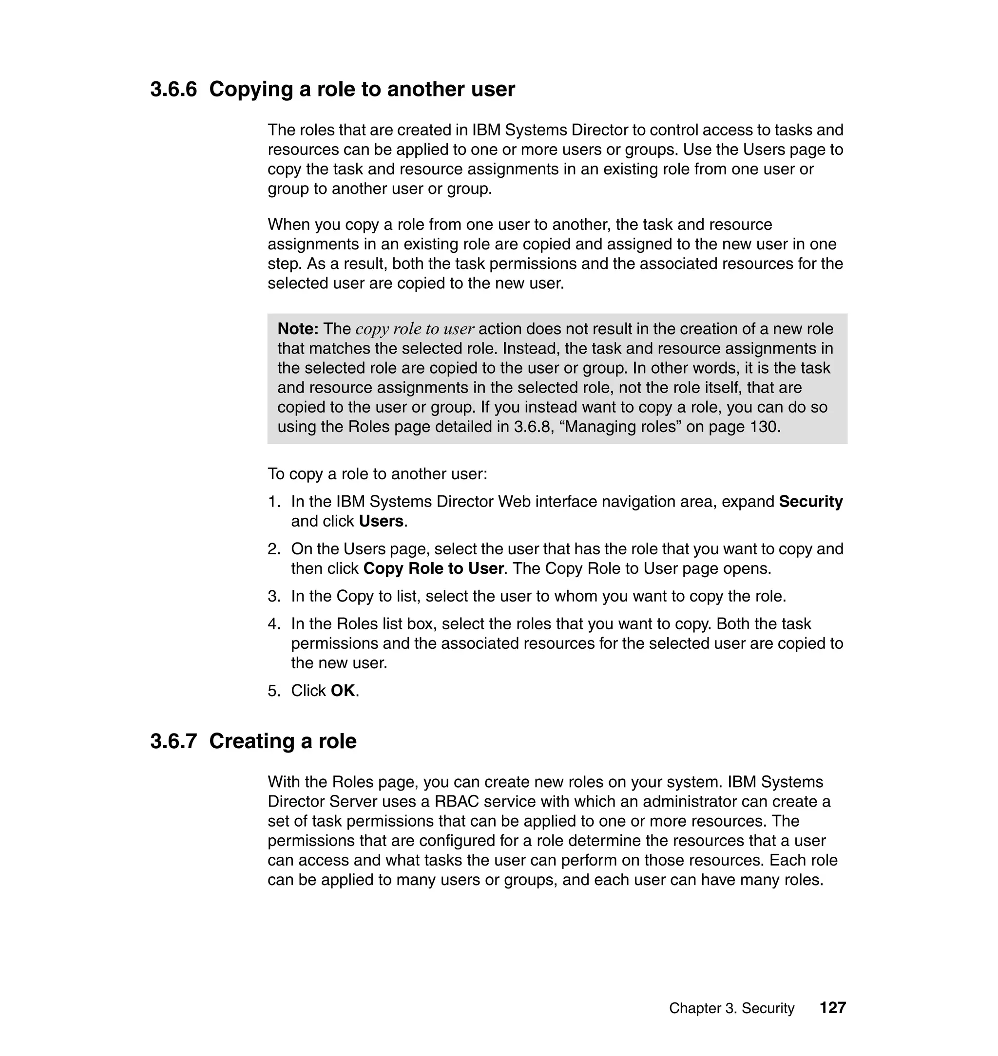 Chapter 3. Security 127
3.6.6 Copying a role to another user
The roles that are created in IBM Systems Director to control access to tasks and
resources can be applied to one or more users or groups. Use the Users page to
copy the task and resource assignments in an existing role from one user or
group to another user or group.
When you copy a role from one user to another, the task and resource
assignments in an existing role are copied and assigned to the new user in one
step. As a result, both the task permissions and the associated resources for the
selected user are copied to the new user.
To copy a role to another user:
1. In the IBM Systems Director Web interface navigation area, expand Security
and click Users.
2. On the Users page, select the user that has the role that you want to copy and
then click Copy Role to User. The Copy Role to User page opens.
3. In the Copy to list, select the user to whom you want to copy the role.
4. In the Roles list box, select the roles that you want to copy. Both the task
permissions and the associated resources for the selected user are copied to
the new user.
5. Click OK.
3.6.7 Creating a role
With the Roles page, you can create new roles on your system. IBM Systems
Director Server uses a RBAC service with which an administrator can create a
set of task permissions that can be applied to one or more resources. The
permissions that are configured for a role determine the resources that a user
can access and what tasks the user can perform on those resources. Each role
can be applied to many users or groups, and each user can have many roles.
Note: The copy role to user action does not result in the creation of a new role
that matches the selected role. Instead, the task and resource assignments in
the selected role are copied to the user or group. In other words, it is the task
and resource assignments in the selected role, not the role itself, that are
copied to the user or group. If you instead want to copy a role, you can do so
using the Roles page detailed in 3.6.8, “Managing roles” on page 130.
 