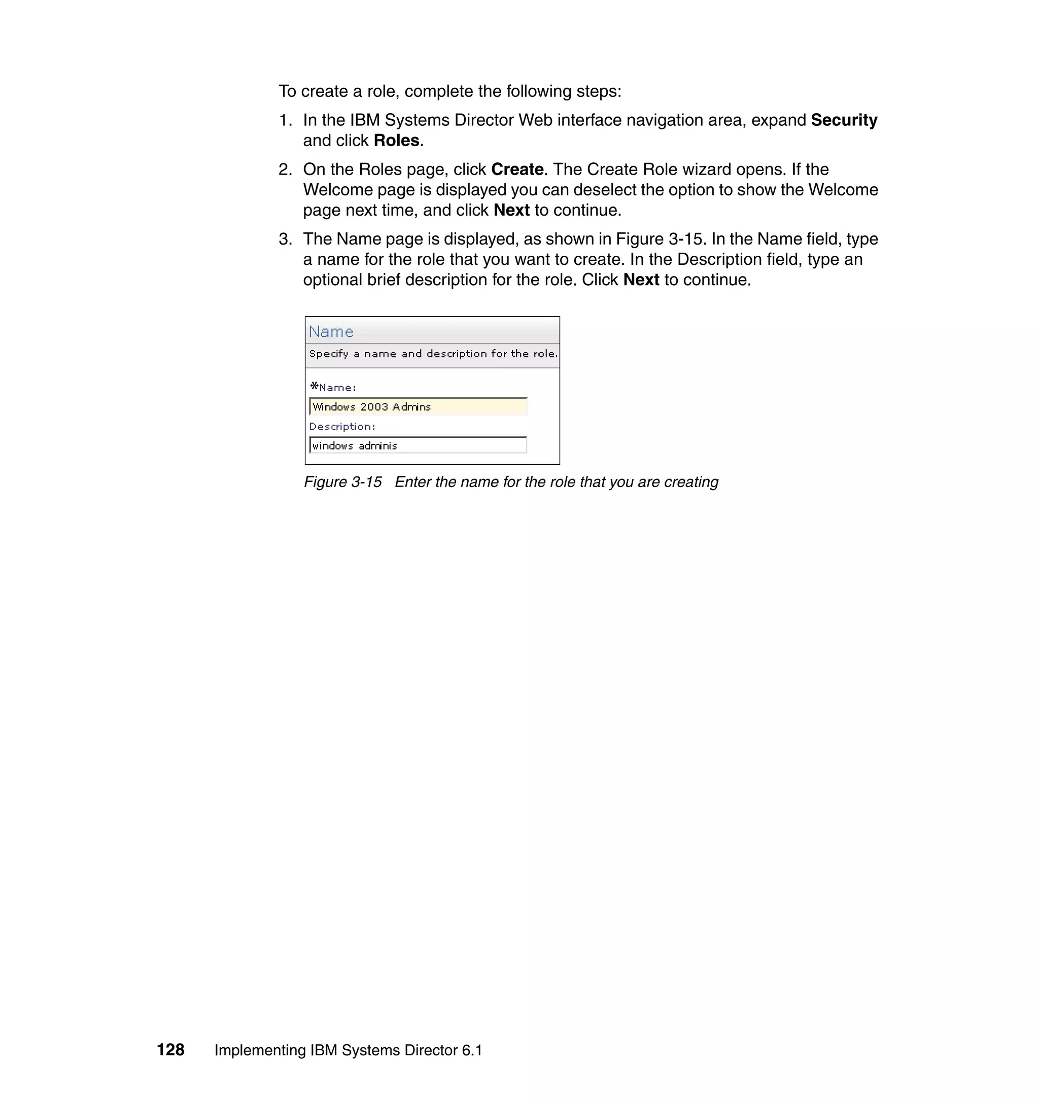 128 Implementing IBM Systems Director 6.1
To create a role, complete the following steps:
1. In the IBM Systems Director Web interface navigation area, expand Security
and click Roles.
2. On the Roles page, click Create. The Create Role wizard opens. If the
Welcome page is displayed you can deselect the option to show the Welcome
page next time, and click Next to continue.
3. The Name page is displayed, as shown in Figure 3-15. In the Name field, type
a name for the role that you want to create. In the Description field, type an
optional brief description for the role. Click Next to continue.
Figure 3-15 Enter the name for the role that you are creating
 