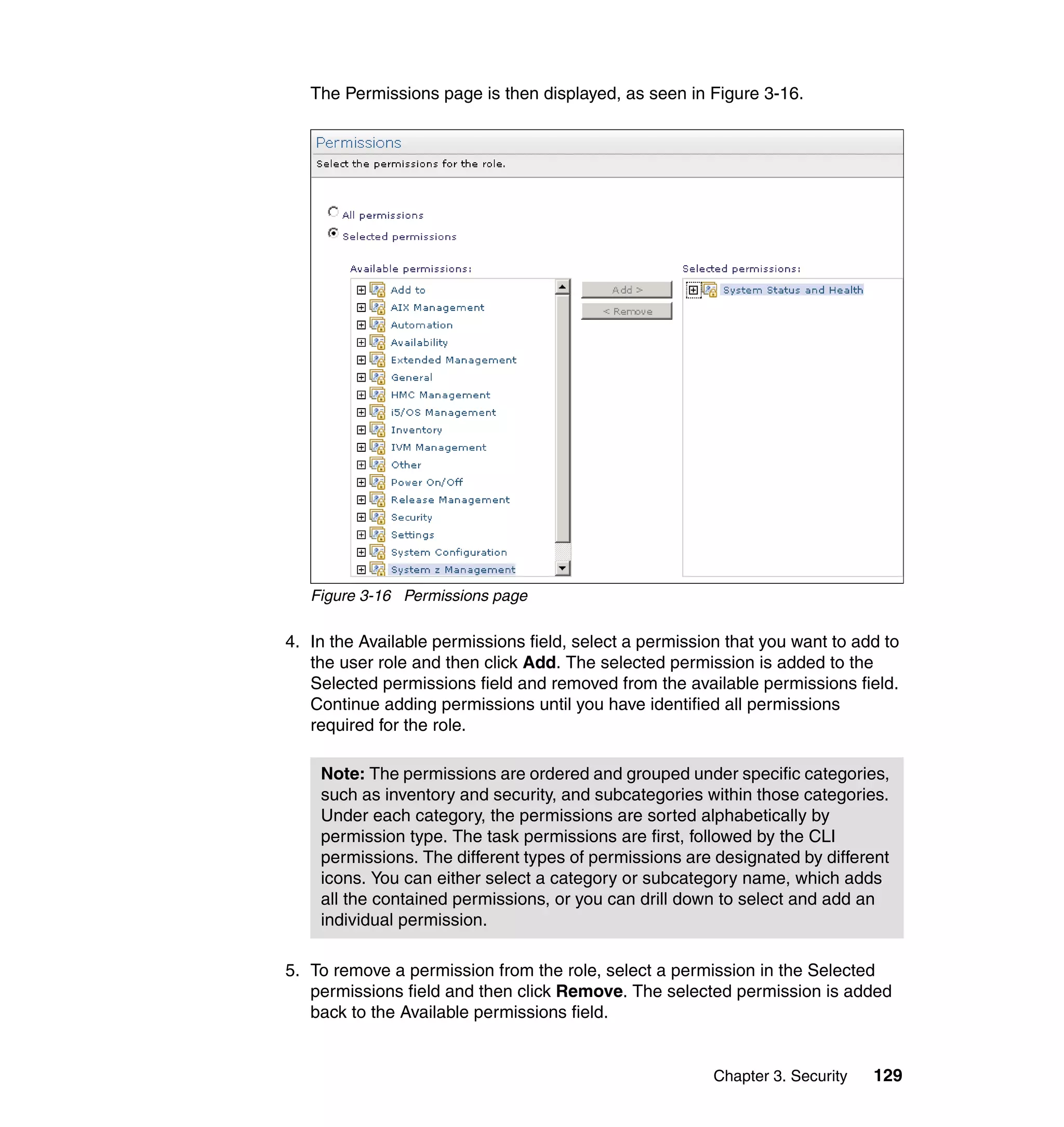 Chapter 3. Security 129
The Permissions page is then displayed, as seen in Figure 3-16.
Figure 3-16 Permissions page
4. In the Available permissions field, select a permission that you want to add to
the user role and then click Add. The selected permission is added to the
Selected permissions field and removed from the available permissions field.
Continue adding permissions until you have identified all permissions
required for the role.
5. To remove a permission from the role, select a permission in the Selected
permissions field and then click Remove. The selected permission is added
back to the Available permissions field.
Note: The permissions are ordered and grouped under specific categories,
such as inventory and security, and subcategories within those categories.
Under each category, the permissions are sorted alphabetically by
permission type. The task permissions are first, followed by the CLI
permissions. The different types of permissions are designated by different
icons. You can either select a category or subcategory name, which adds
all the contained permissions, or you can drill down to select and add an
individual permission.
 