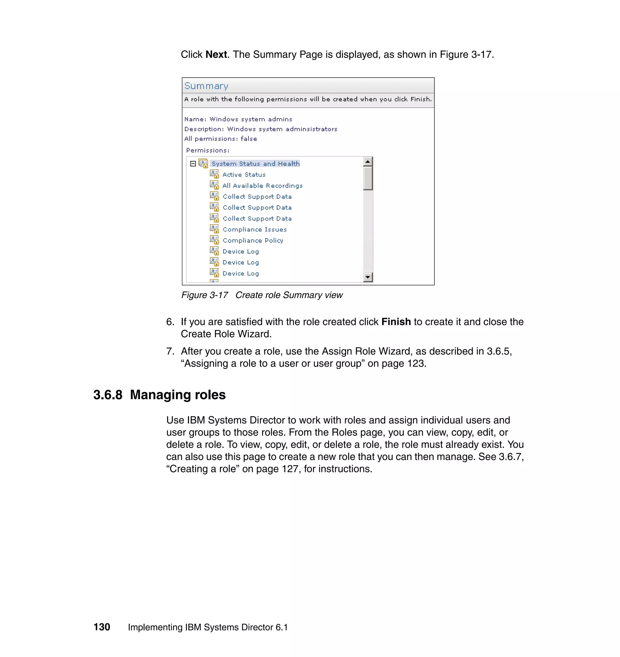 130 Implementing IBM Systems Director 6.1
Click Next. The Summary Page is displayed, as shown in Figure 3-17.
Figure 3-17 Create role Summary view
6. If you are satisfied with the role created click Finish to create it and close the
Create Role Wizard.
7. After you create a role, use the Assign Role Wizard, as described in 3.6.5,
“Assigning a role to a user or user group” on page 123.
3.6.8 Managing roles
Use IBM Systems Director to work with roles and assign individual users and
user groups to those roles. From the Roles page, you can view, copy, edit, or
delete a role. To view, copy, edit, or delete a role, the role must already exist. You
can also use this page to create a new role that you can then manage. See 3.6.7,
“Creating a role” on page 127, for instructions.
 