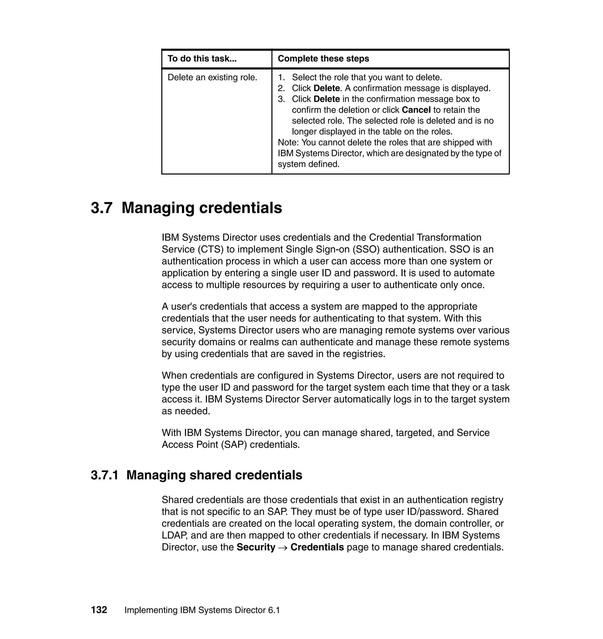 132 Implementing IBM Systems Director 6.1
3.7 Managing credentials
IBM Systems Director uses credentials and the Credential Transformation
Service (CTS) to implement Single Sign-on (SSO) authentication. SSO is an
authentication process in which a user can access more than one system or
application by entering a single user ID and password. It is used to automate
access to multiple resources by requiring a user to authenticate only once.
A user's credentials that access a system are mapped to the appropriate
credentials that the user needs for authenticating to that system. With this
service, Systems Director users who are managing remote systems over various
security domains or realms can authenticate and manage these remote systems
by using credentials that are saved in the registries.
When credentials are configured in Systems Director, users are not required to
type the user ID and password for the target system each time that they or a task
access it. IBM Systems Director Server automatically logs in to the target system
as needed.
With IBM Systems Director, you can manage shared, targeted, and Service
Access Point (SAP) credentials.
3.7.1 Managing shared credentials
Shared credentials are those credentials that exist in an authentication registry
that is not specific to an SAP. They must be of type user ID/password. Shared
credentials are created on the local operating system, the domain controller, or
LDAP, and are then mapped to other credentials if necessary. In IBM Systems
Director, use the Security → Credentials page to manage shared credentials.
Delete an existing role. 1. Select the role that you want to delete.
2. Click Delete. A confirmation message is displayed.
3. Click Delete in the confirmation message box to
confirm the deletion or click Cancel to retain the
selected role. The selected role is deleted and is no
longer displayed in the table on the roles.
Note: You cannot delete the roles that are shipped with
IBM Systems Director, which are designated by the type of
system defined.
To do this task... Complete these steps
 