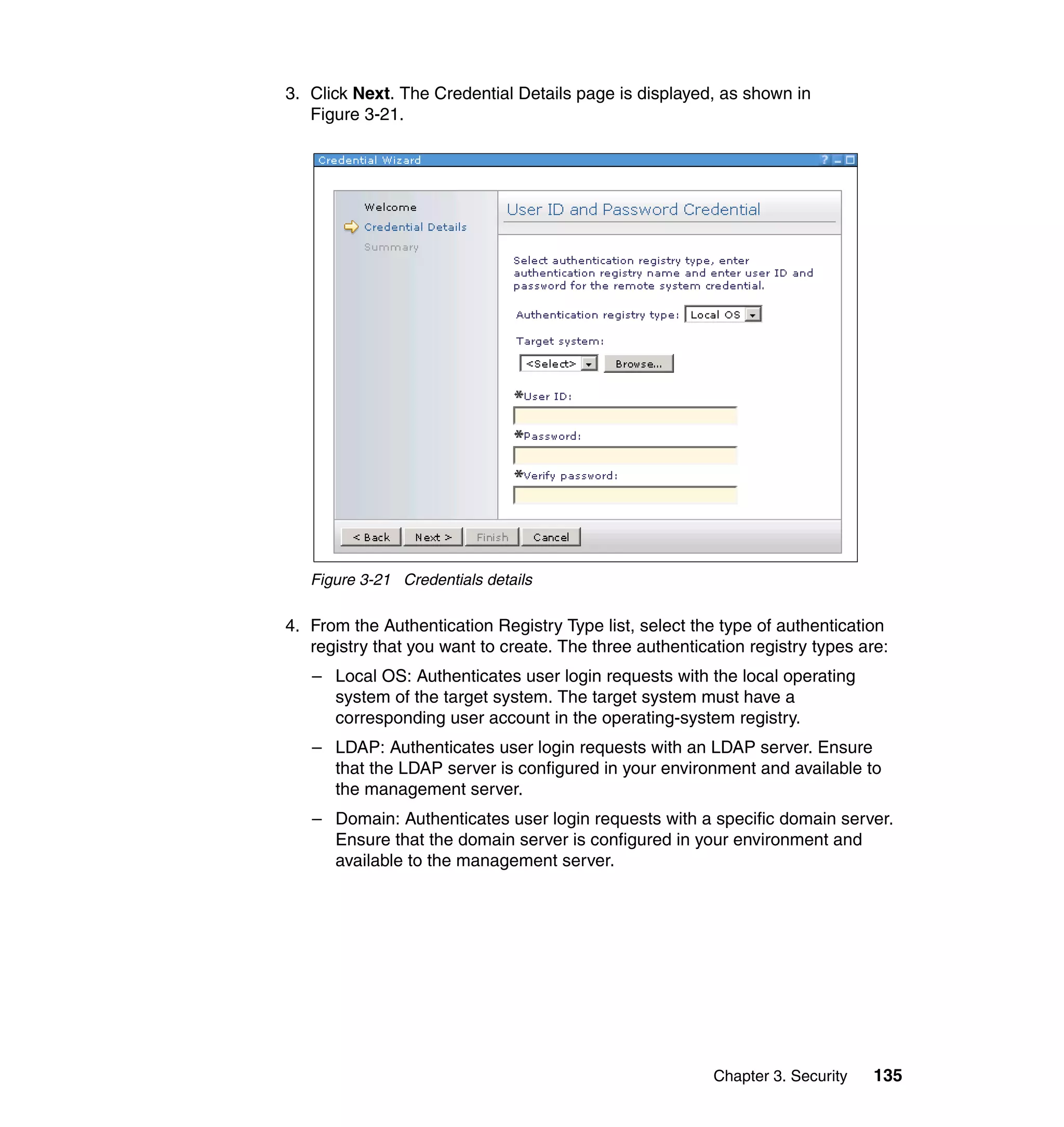 Chapter 3. Security 135
3. Click Next. The Credential Details page is displayed, as shown in
Figure 3-21.
Figure 3-21 Credentials details
4. From the Authentication Registry Type list, select the type of authentication
registry that you want to create. The three authentication registry types are:
– Local OS: Authenticates user login requests with the local operating
system of the target system. The target system must have a
corresponding user account in the operating-system registry.
– LDAP: Authenticates user login requests with an LDAP server. Ensure
that the LDAP server is configured in your environment and available to
the management server.
– Domain: Authenticates user login requests with a specific domain server.
Ensure that the domain server is configured in your environment and
available to the management server.
 