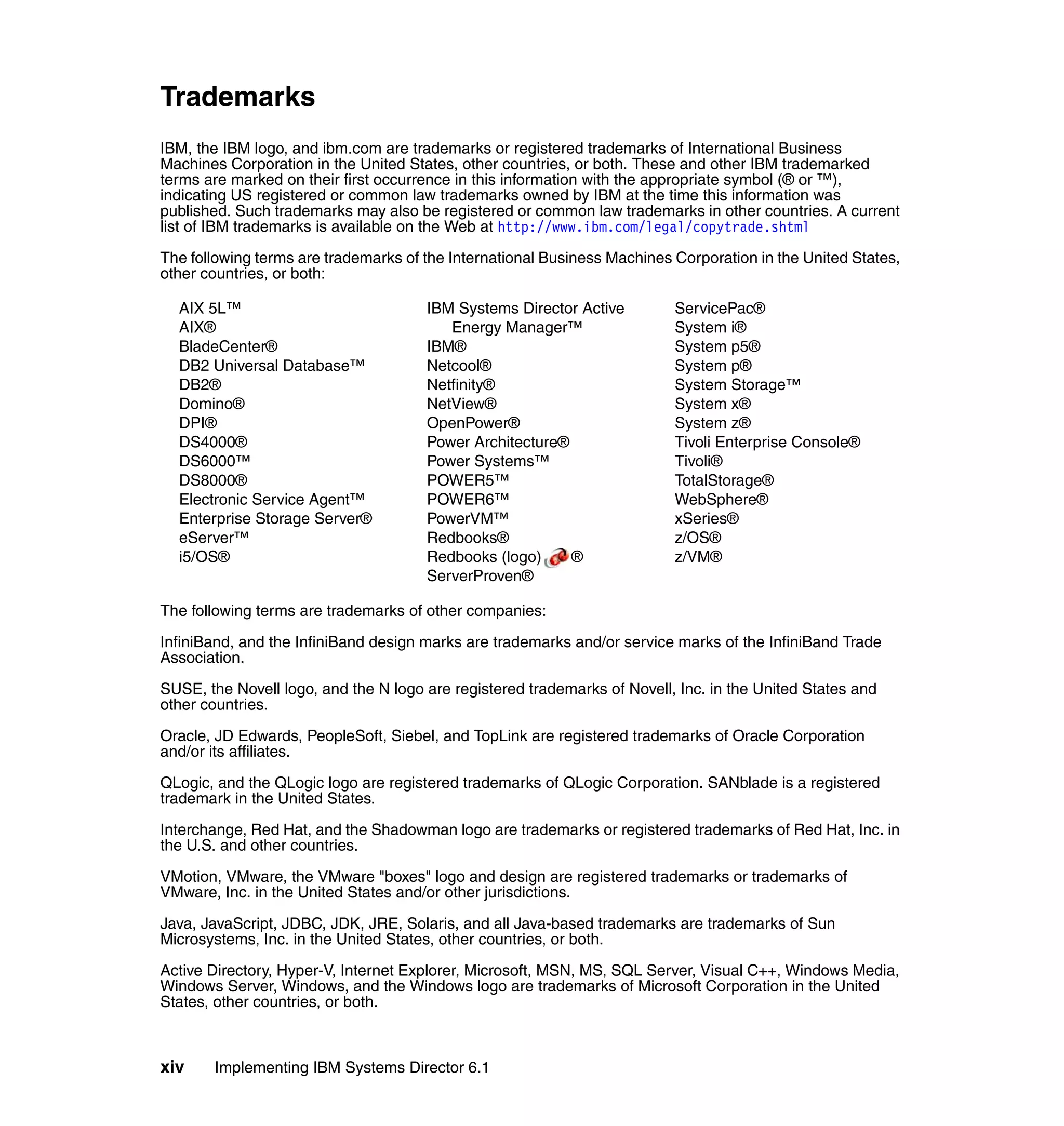 xiv Implementing IBM Systems Director 6.1
Trademarks
IBM, the IBM logo, and ibm.com are trademarks or registered trademarks of International Business
Machines Corporation in the United States, other countries, or both. These and other IBM trademarked
terms are marked on their first occurrence in this information with the appropriate symbol (® or ™),
indicating US registered or common law trademarks owned by IBM at the time this information was
published. Such trademarks may also be registered or common law trademarks in other countries. A current
list of IBM trademarks is available on the Web at http://www.ibm.com/legal/copytrade.shtml
The following terms are trademarks of the International Business Machines Corporation in the United States,
other countries, or both:
AIX 5L™
AIX®
BladeCenter®
DB2 Universal Database™
DB2®
Domino®
DPI®
DS4000®
DS6000™
DS8000®
Electronic Service Agent™
Enterprise Storage Server®
eServer™
i5/OS®
IBM Systems Director Active
Energy Manager™
IBM®
Netcool®
Netfinity®
NetView®
OpenPower®
Power Architecture®
Power Systems™
POWER5™
POWER6™
PowerVM™
Redbooks®
Redbooks (logo) ®
ServerProven®
ServicePac®
System i®
System p5®
System p®
System Storage™
System x®
System z®
Tivoli Enterprise Console®
Tivoli®
TotalStorage®
WebSphere®
xSeries®
z/OS®
z/VM®
The following terms are trademarks of other companies:
InfiniBand, and the InfiniBand design marks are trademarks and/or service marks of the InfiniBand Trade
Association.
SUSE, the Novell logo, and the N logo are registered trademarks of Novell, Inc. in the United States and
other countries.
Oracle, JD Edwards, PeopleSoft, Siebel, and TopLink are registered trademarks of Oracle Corporation
and/or its affiliates.
QLogic, and the QLogic logo are registered trademarks of QLogic Corporation. SANblade is a registered
trademark in the United States.
Interchange, Red Hat, and the Shadowman logo are trademarks or registered trademarks of Red Hat, Inc. in
the U.S. and other countries.
VMotion, VMware, the VMware "boxes" logo and design are registered trademarks or trademarks of
VMware, Inc. in the United States and/or other jurisdictions.
Java, JavaScript, JDBC, JDK, JRE, Solaris, and all Java-based trademarks are trademarks of Sun
Microsystems, Inc. in the United States, other countries, or both.
Active Directory, Hyper-V, Internet Explorer, Microsoft, MSN, MS, SQL Server, Visual C++, Windows Media,
Windows Server, Windows, and the Windows logo are trademarks of Microsoft Corporation in the United
States, other countries, or both.
 
