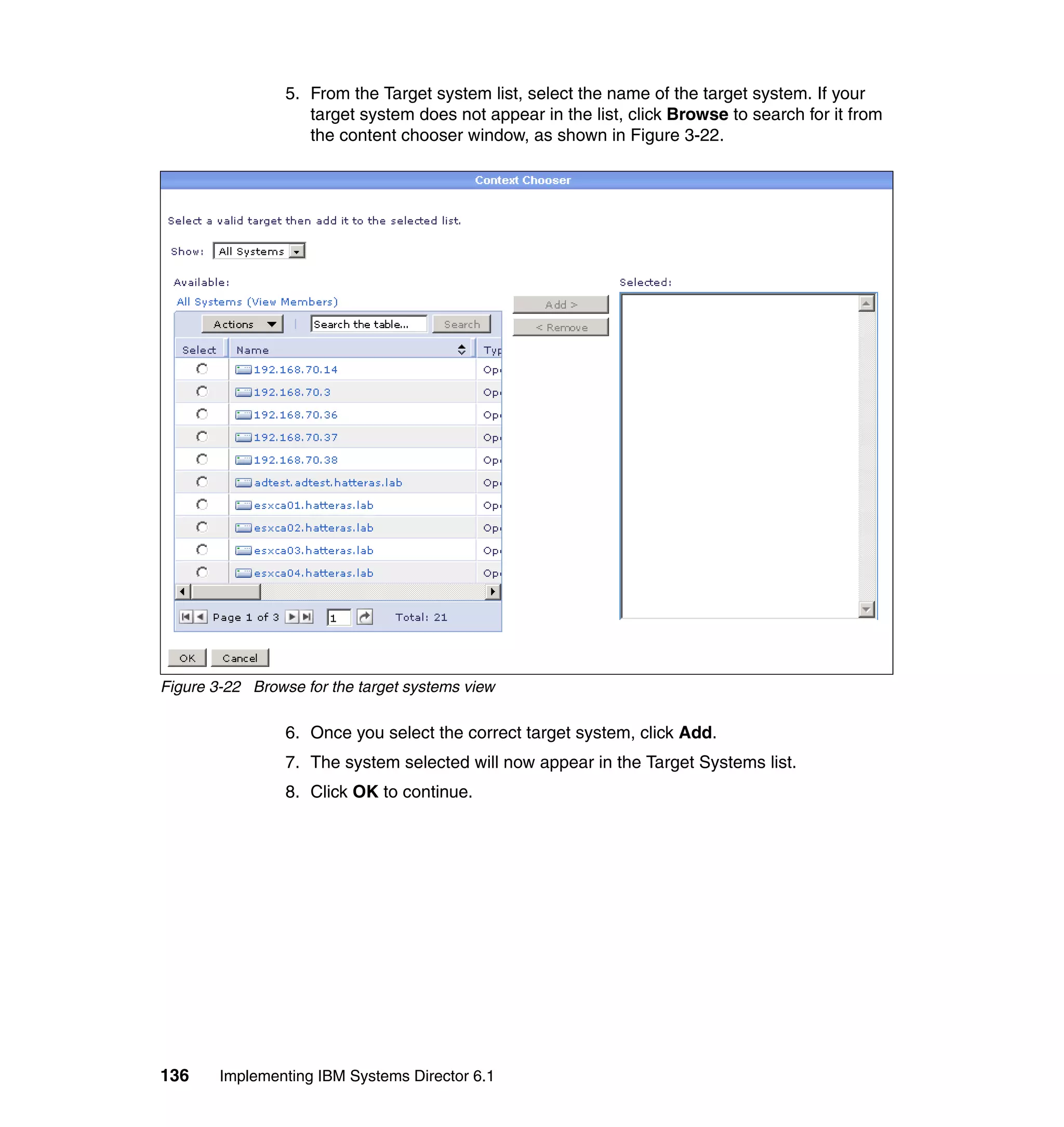 136 Implementing IBM Systems Director 6.1
5. From the Target system list, select the name of the target system. If your
target system does not appear in the list, click Browse to search for it from
the content chooser window, as shown in Figure 3-22.
Figure 3-22 Browse for the target systems view
6. Once you select the correct target system, click Add.
7. The system selected will now appear in the Target Systems list.
8. Click OK to continue.
 