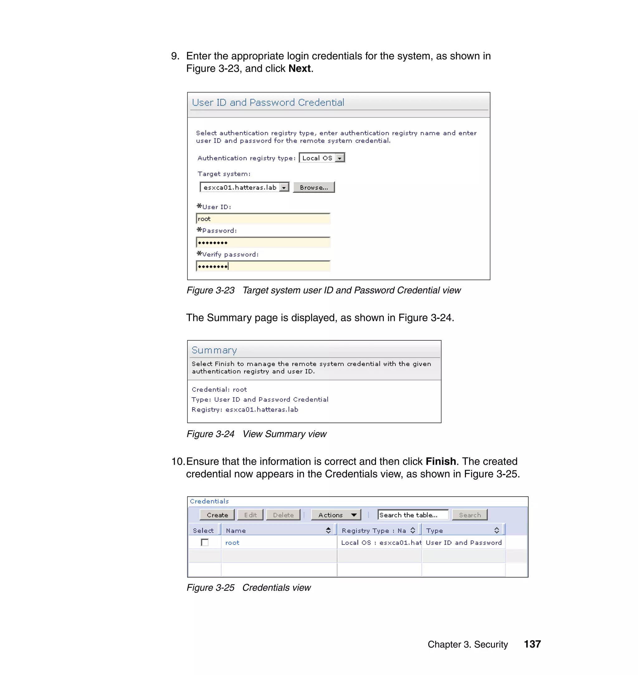 Chapter 3. Security 137
9. Enter the appropriate login credentials for the system, as shown in
Figure 3-23, and click Next.
Figure 3-23 Target system user ID and Password Credential view
The Summary page is displayed, as shown in Figure 3-24.
Figure 3-24 View Summary view
10.Ensure that the information is correct and then click Finish. The created
credential now appears in the Credentials view, as shown in Figure 3-25.
Figure 3-25 Credentials view
 