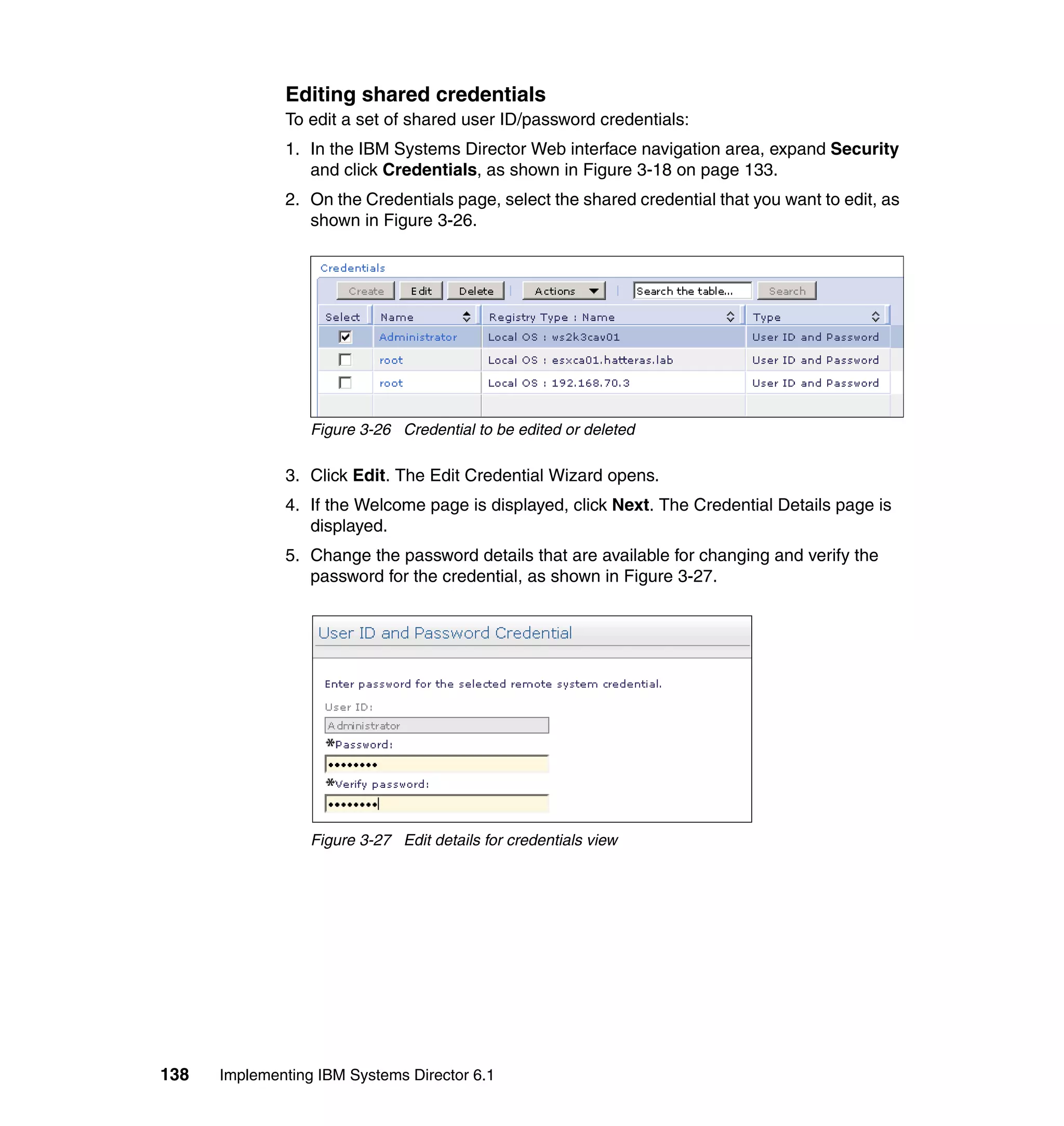 138 Implementing IBM Systems Director 6.1
Editing shared credentials
To edit a set of shared user ID/password credentials:
1. In the IBM Systems Director Web interface navigation area, expand Security
and click Credentials, as shown in Figure 3-18 on page 133.
2. On the Credentials page, select the shared credential that you want to edit, as
shown in Figure 3-26.
Figure 3-26 Credential to be edited or deleted
3. Click Edit. The Edit Credential Wizard opens.
4. If the Welcome page is displayed, click Next. The Credential Details page is
displayed.
5. Change the password details that are available for changing and verify the
password for the credential, as shown in Figure 3-27.
Figure 3-27 Edit details for credentials view
 