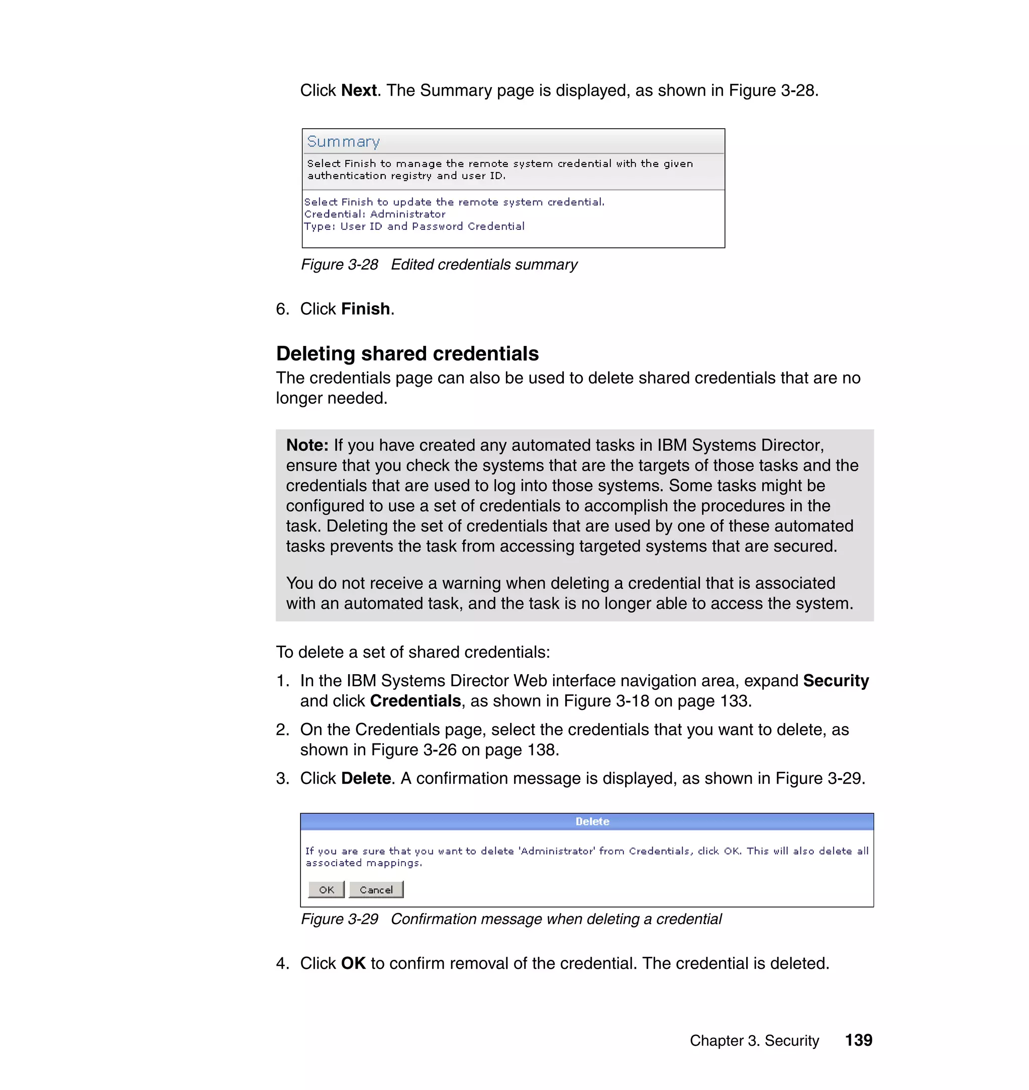 Chapter 3. Security 139
Click Next. The Summary page is displayed, as shown in Figure 3-28.
Figure 3-28 Edited credentials summary
6. Click Finish.
Deleting shared credentials
The credentials page can also be used to delete shared credentials that are no
longer needed.
To delete a set of shared credentials:
1. In the IBM Systems Director Web interface navigation area, expand Security
and click Credentials, as shown in Figure 3-18 on page 133.
2. On the Credentials page, select the credentials that you want to delete, as
shown in Figure 3-26 on page 138.
3. Click Delete. A confirmation message is displayed, as shown in Figure 3-29.
Figure 3-29 Confirmation message when deleting a credential
4. Click OK to confirm removal of the credential. The credential is deleted.
Note: If you have created any automated tasks in IBM Systems Director,
ensure that you check the systems that are the targets of those tasks and the
credentials that are used to log into those systems. Some tasks might be
configured to use a set of credentials to accomplish the procedures in the
task. Deleting the set of credentials that are used by one of these automated
tasks prevents the task from accessing targeted systems that are secured.
You do not receive a warning when deleting a credential that is associated
with an automated task, and the task is no longer able to access the system.
 