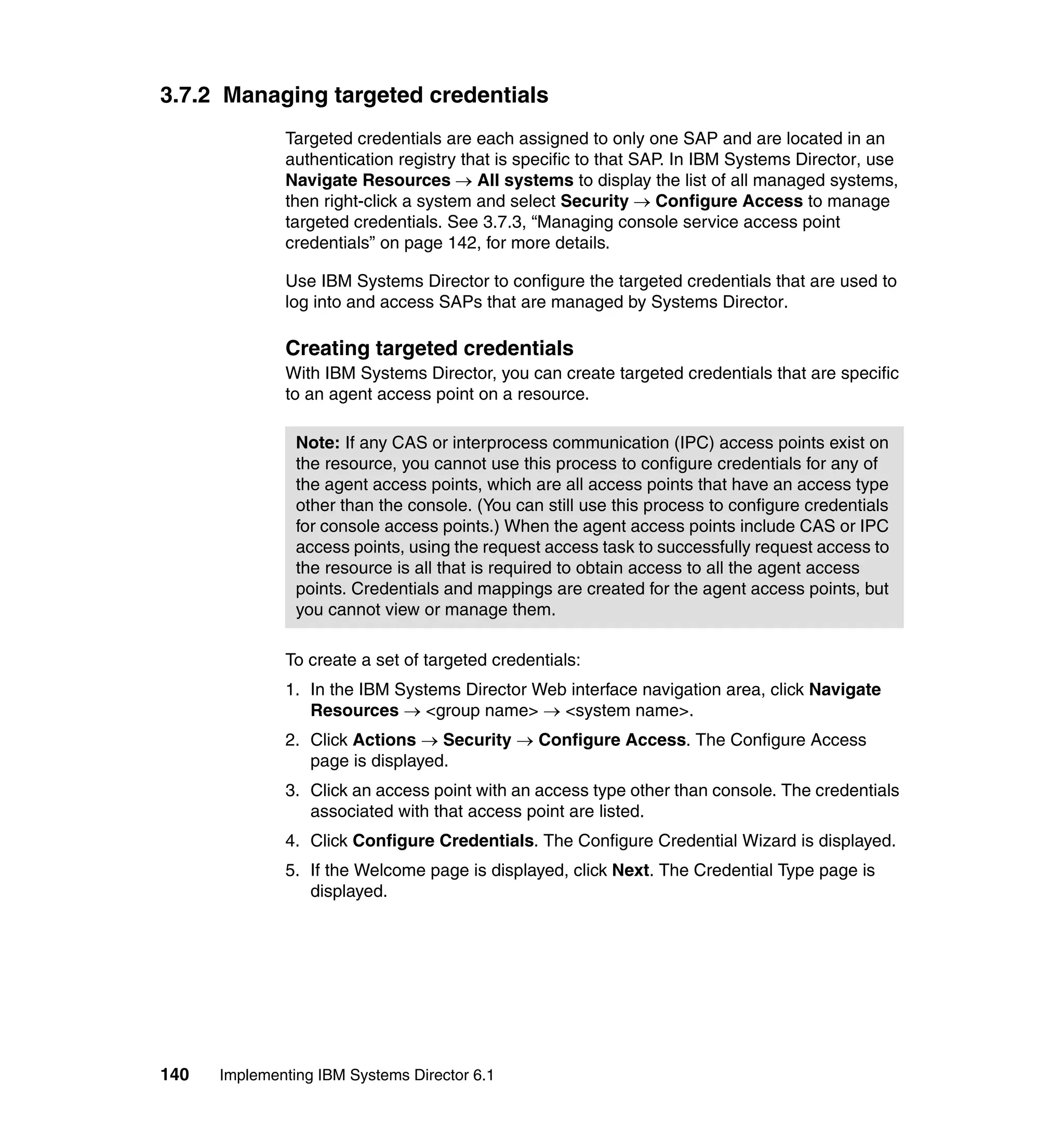 140 Implementing IBM Systems Director 6.1
3.7.2 Managing targeted credentials
Targeted credentials are each assigned to only one SAP and are located in an
authentication registry that is specific to that SAP. In IBM Systems Director, use
Navigate Resources → All systems to display the list of all managed systems,
then right-click a system and select Security → Configure Access to manage
targeted credentials. See 3.7.3, “Managing console service access point
credentials” on page 142, for more details.
Use IBM Systems Director to configure the targeted credentials that are used to
log into and access SAPs that are managed by Systems Director.
Creating targeted credentials
With IBM Systems Director, you can create targeted credentials that are specific
to an agent access point on a resource.
To create a set of targeted credentials:
1. In the IBM Systems Director Web interface navigation area, click Navigate
Resources → <group name> → <system name>.
2. Click Actions → Security → Configure Access. The Configure Access
page is displayed.
3. Click an access point with an access type other than console. The credentials
associated with that access point are listed.
4. Click Configure Credentials. The Configure Credential Wizard is displayed.
5. If the Welcome page is displayed, click Next. The Credential Type page is
displayed.
Note: If any CAS or interprocess communication (IPC) access points exist on
the resource, you cannot use this process to configure credentials for any of
the agent access points, which are all access points that have an access type
other than the console. (You can still use this process to configure credentials
for console access points.) When the agent access points include CAS or IPC
access points, using the request access task to successfully request access to
the resource is all that is required to obtain access to all the agent access
points. Credentials and mappings are created for the agent access points, but
you cannot view or manage them.
 