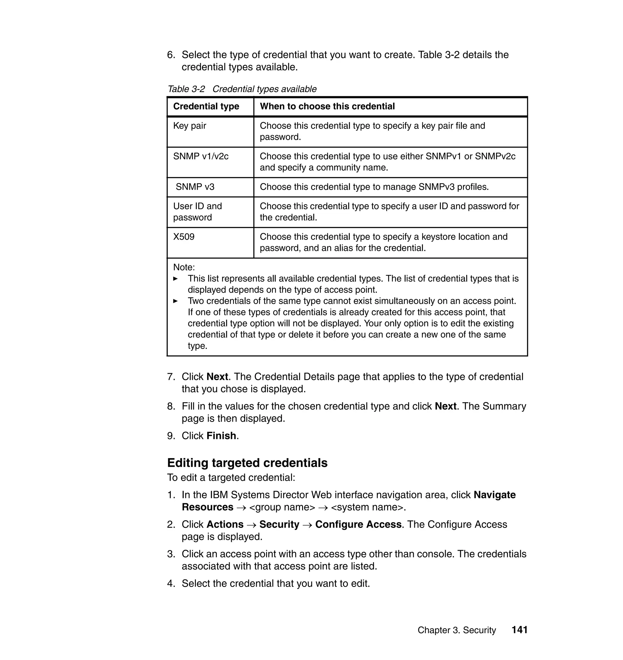 Chapter 3. Security 141
6. Select the type of credential that you want to create. Table 3-2 details the
credential types available.
Table 3-2 Credential types available
7. Click Next. The Credential Details page that applies to the type of credential
that you chose is displayed.
8. Fill in the values for the chosen credential type and click Next. The Summary
page is then displayed.
9. Click Finish.
Editing targeted credentials
To edit a targeted credential:
1. In the IBM Systems Director Web interface navigation area, click Navigate
Resources → <group name> → <system name>.
2. Click Actions → Security → Configure Access. The Configure Access
page is displayed.
3. Click an access point with an access type other than console. The credentials
associated with that access point are listed.
4. Select the credential that you want to edit.
Credential type When to choose this credential
Key pair Choose this credential type to specify a key pair file and
password.
SNMP v1/v2c Choose this credential type to use either SNMPv1 or SNMPv2c
and specify a community name.
SNMP v3 Choose this credential type to manage SNMPv3 profiles.
User ID and
password
Choose this credential type to specify a user ID and password for
the credential.
X509 Choose this credential type to specify a keystore location and
password, and an alias for the credential.
Note:
This list represents all available credential types. The list of credential types that is
displayed depends on the type of access point.
Two credentials of the same type cannot exist simultaneously on an access point.
If one of these types of credentials is already created for this access point, that
credential type option will not be displayed. Your only option is to edit the existing
credential of that type or delete it before you can create a new one of the same
type.
 