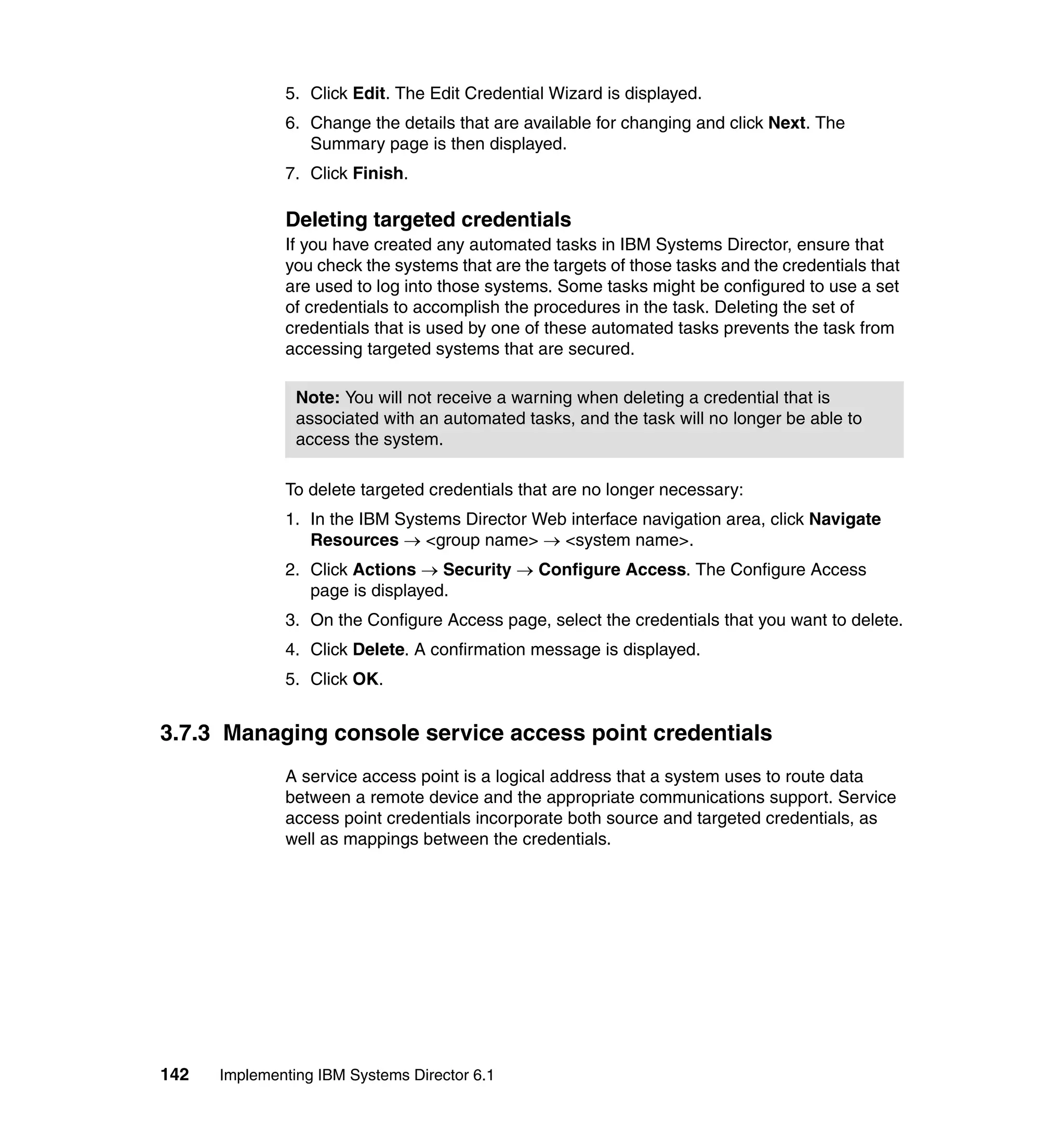 142 Implementing IBM Systems Director 6.1
5. Click Edit. The Edit Credential Wizard is displayed.
6. Change the details that are available for changing and click Next. The
Summary page is then displayed.
7. Click Finish.
Deleting targeted credentials
If you have created any automated tasks in IBM Systems Director, ensure that
you check the systems that are the targets of those tasks and the credentials that
are used to log into those systems. Some tasks might be configured to use a set
of credentials to accomplish the procedures in the task. Deleting the set of
credentials that is used by one of these automated tasks prevents the task from
accessing targeted systems that are secured.
To delete targeted credentials that are no longer necessary:
1. In the IBM Systems Director Web interface navigation area, click Navigate
Resources → <group name> → <system name>.
2. Click Actions → Security → Configure Access. The Configure Access
page is displayed.
3. On the Configure Access page, select the credentials that you want to delete.
4. Click Delete. A confirmation message is displayed.
5. Click OK.
3.7.3 Managing console service access point credentials
A service access point is a logical address that a system uses to route data
between a remote device and the appropriate communications support. Service
access point credentials incorporate both source and targeted credentials, as
well as mappings between the credentials.
Note: You will not receive a warning when deleting a credential that is
associated with an automated tasks, and the task will no longer be able to
access the system.
 