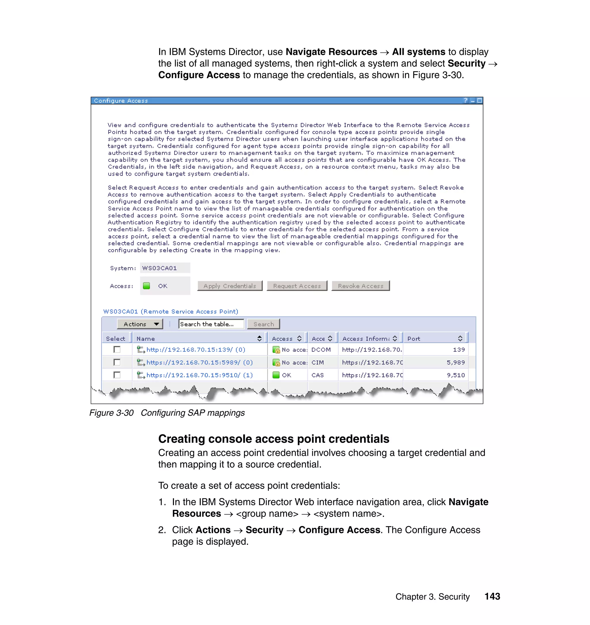 Chapter 3. Security 143
In IBM Systems Director, use Navigate Resources → All systems to display
the list of all managed systems, then right-click a system and select Security →
Configure Access to manage the credentials, as shown in Figure 3-30.
Figure 3-30 Configuring SAP mappings
Creating console access point credentials
Creating an access point credential involves choosing a target credential and
then mapping it to a source credential.
To create a set of access point credentials:
1. In the IBM Systems Director Web interface navigation area, click Navigate
Resources → <group name> → <system name>.
2. Click Actions → Security → Configure Access. The Configure Access
page is displayed.
 
