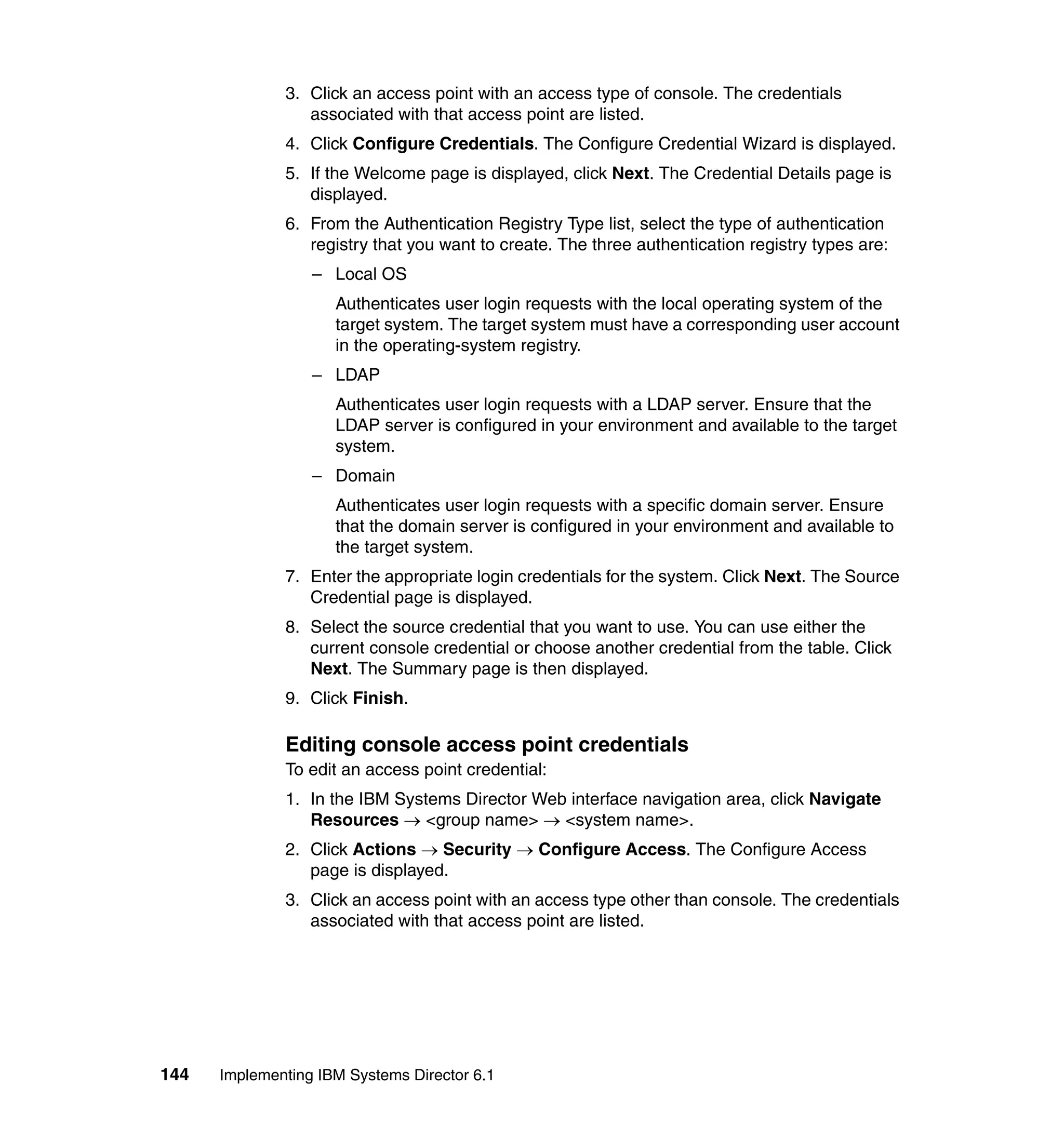 144 Implementing IBM Systems Director 6.1
3. Click an access point with an access type of console. The credentials
associated with that access point are listed.
4. Click Configure Credentials. The Configure Credential Wizard is displayed.
5. If the Welcome page is displayed, click Next. The Credential Details page is
displayed.
6. From the Authentication Registry Type list, select the type of authentication
registry that you want to create. The three authentication registry types are:
– Local OS
Authenticates user login requests with the local operating system of the
target system. The target system must have a corresponding user account
in the operating-system registry.
– LDAP
Authenticates user login requests with a LDAP server. Ensure that the
LDAP server is configured in your environment and available to the target
system.
– Domain
Authenticates user login requests with a specific domain server. Ensure
that the domain server is configured in your environment and available to
the target system.
7. Enter the appropriate login credentials for the system. Click Next. The Source
Credential page is displayed.
8. Select the source credential that you want to use. You can use either the
current console credential or choose another credential from the table. Click
Next. The Summary page is then displayed.
9. Click Finish.
Editing console access point credentials
To edit an access point credential:
1. In the IBM Systems Director Web interface navigation area, click Navigate
Resources → <group name> → <system name>.
2. Click Actions → Security → Configure Access. The Configure Access
page is displayed.
3. Click an access point with an access type other than console. The credentials
associated with that access point are listed.
 
