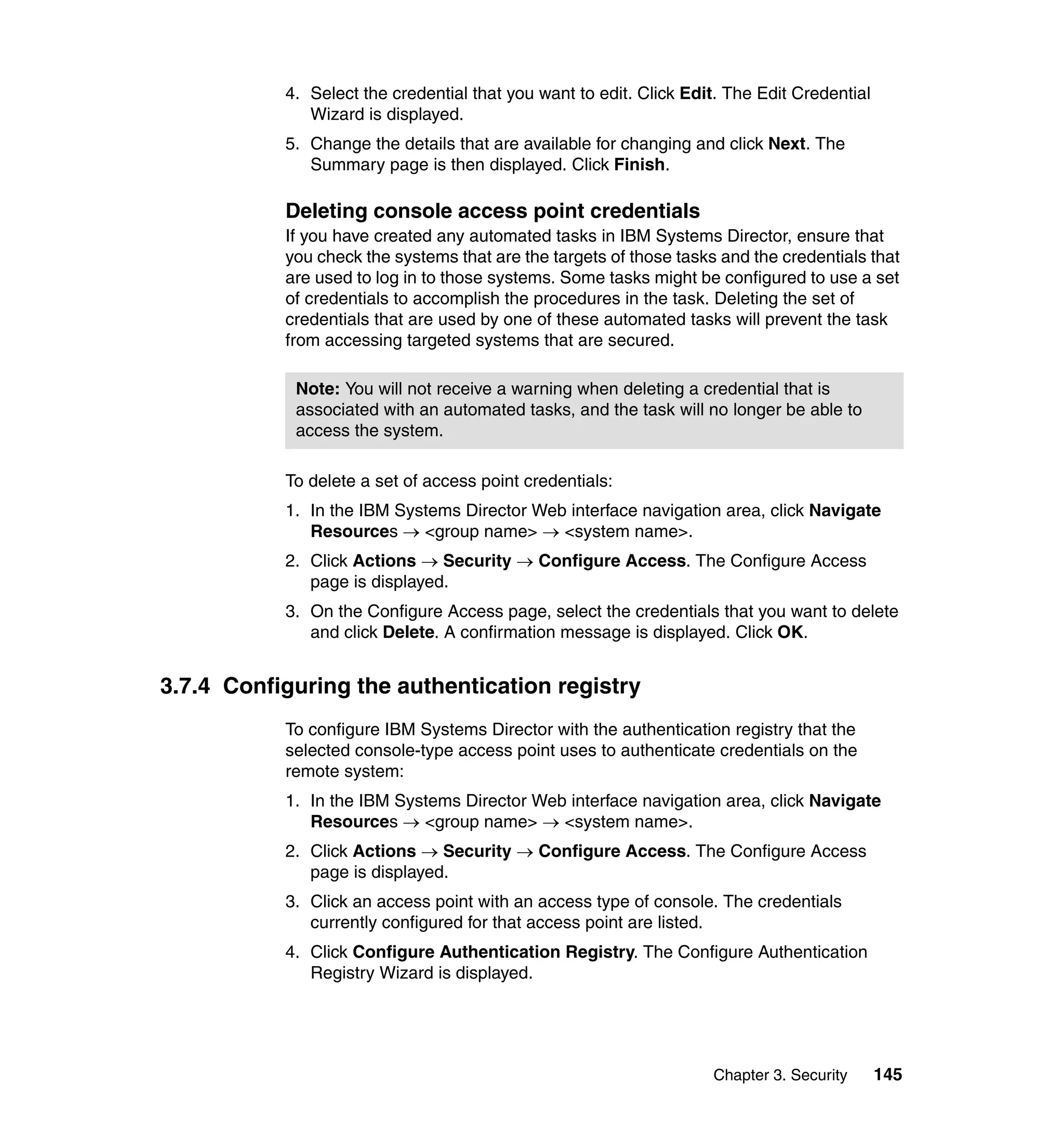 Chapter 3. Security 145
4. Select the credential that you want to edit. Click Edit. The Edit Credential
Wizard is displayed.
5. Change the details that are available for changing and click Next. The
Summary page is then displayed. Click Finish.
Deleting console access point credentials
If you have created any automated tasks in IBM Systems Director, ensure that
you check the systems that are the targets of those tasks and the credentials that
are used to log in to those systems. Some tasks might be configured to use a set
of credentials to accomplish the procedures in the task. Deleting the set of
credentials that are used by one of these automated tasks will prevent the task
from accessing targeted systems that are secured.
To delete a set of access point credentials:
1. In the IBM Systems Director Web interface navigation area, click Navigate
Resources → <group name> → <system name>.
2. Click Actions → Security → Configure Access. The Configure Access
page is displayed.
3. On the Configure Access page, select the credentials that you want to delete
and click Delete. A confirmation message is displayed. Click OK.
3.7.4 Configuring the authentication registry
To configure IBM Systems Director with the authentication registry that the
selected console-type access point uses to authenticate credentials on the
remote system:
1. In the IBM Systems Director Web interface navigation area, click Navigate
Resources → <group name> → <system name>.
2. Click Actions → Security → Configure Access. The Configure Access
page is displayed.
3. Click an access point with an access type of console. The credentials
currently configured for that access point are listed.
4. Click Configure Authentication Registry. The Configure Authentication
Registry Wizard is displayed.
Note: You will not receive a warning when deleting a credential that is
associated with an automated tasks, and the task will no longer be able to
access the system.
 