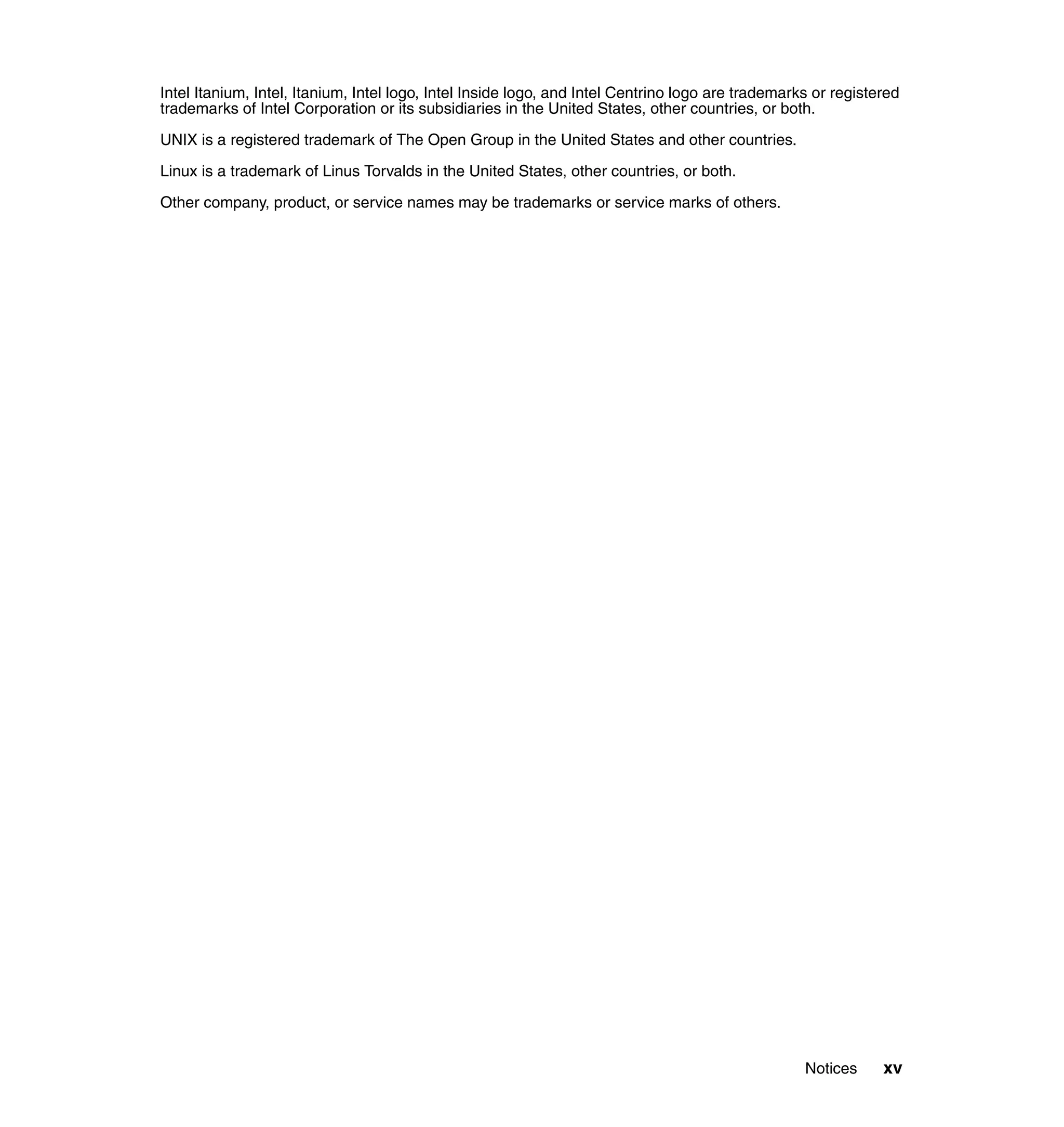 Notices xv
Intel Itanium, Intel, Itanium, Intel logo, Intel Inside logo, and Intel Centrino logo are trademarks or registered
trademarks of Intel Corporation or its subsidiaries in the United States, other countries, or both.
UNIX is a registered trademark of The Open Group in the United States and other countries.
Linux is a trademark of Linus Torvalds in the United States, other countries, or both.
Other company, product, or service names may be trademarks or service marks of others.
 