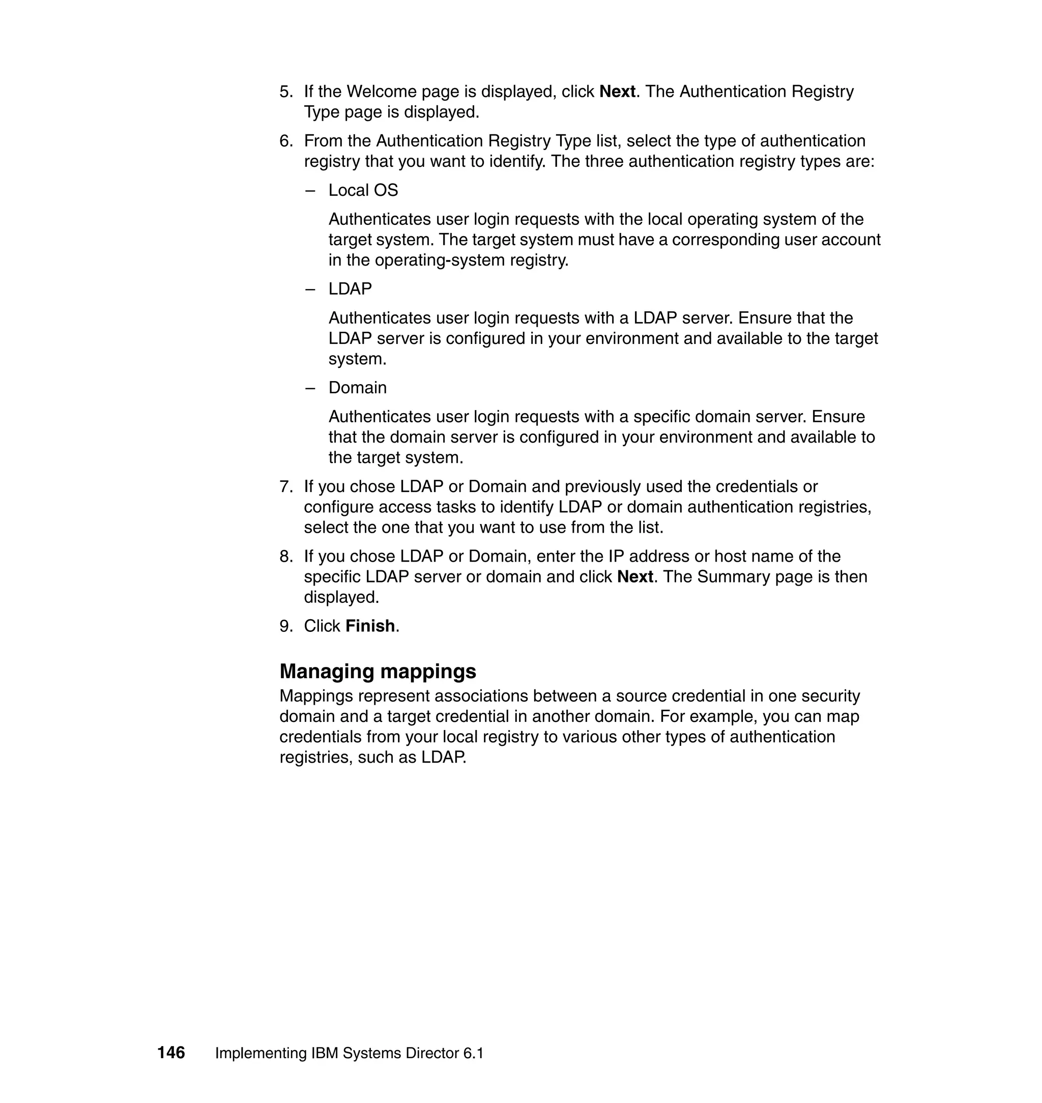 146 Implementing IBM Systems Director 6.1
5. If the Welcome page is displayed, click Next. The Authentication Registry
Type page is displayed.
6. From the Authentication Registry Type list, select the type of authentication
registry that you want to identify. The three authentication registry types are:
– Local OS
Authenticates user login requests with the local operating system of the
target system. The target system must have a corresponding user account
in the operating-system registry.
– LDAP
Authenticates user login requests with a LDAP server. Ensure that the
LDAP server is configured in your environment and available to the target
system.
– Domain
Authenticates user login requests with a specific domain server. Ensure
that the domain server is configured in your environment and available to
the target system.
7. If you chose LDAP or Domain and previously used the credentials or
configure access tasks to identify LDAP or domain authentication registries,
select the one that you want to use from the list.
8. If you chose LDAP or Domain, enter the IP address or host name of the
specific LDAP server or domain and click Next. The Summary page is then
displayed.
9. Click Finish.
Managing mappings
Mappings represent associations between a source credential in one security
domain and a target credential in another domain. For example, you can map
credentials from your local registry to various other types of authentication
registries, such as LDAP.
 