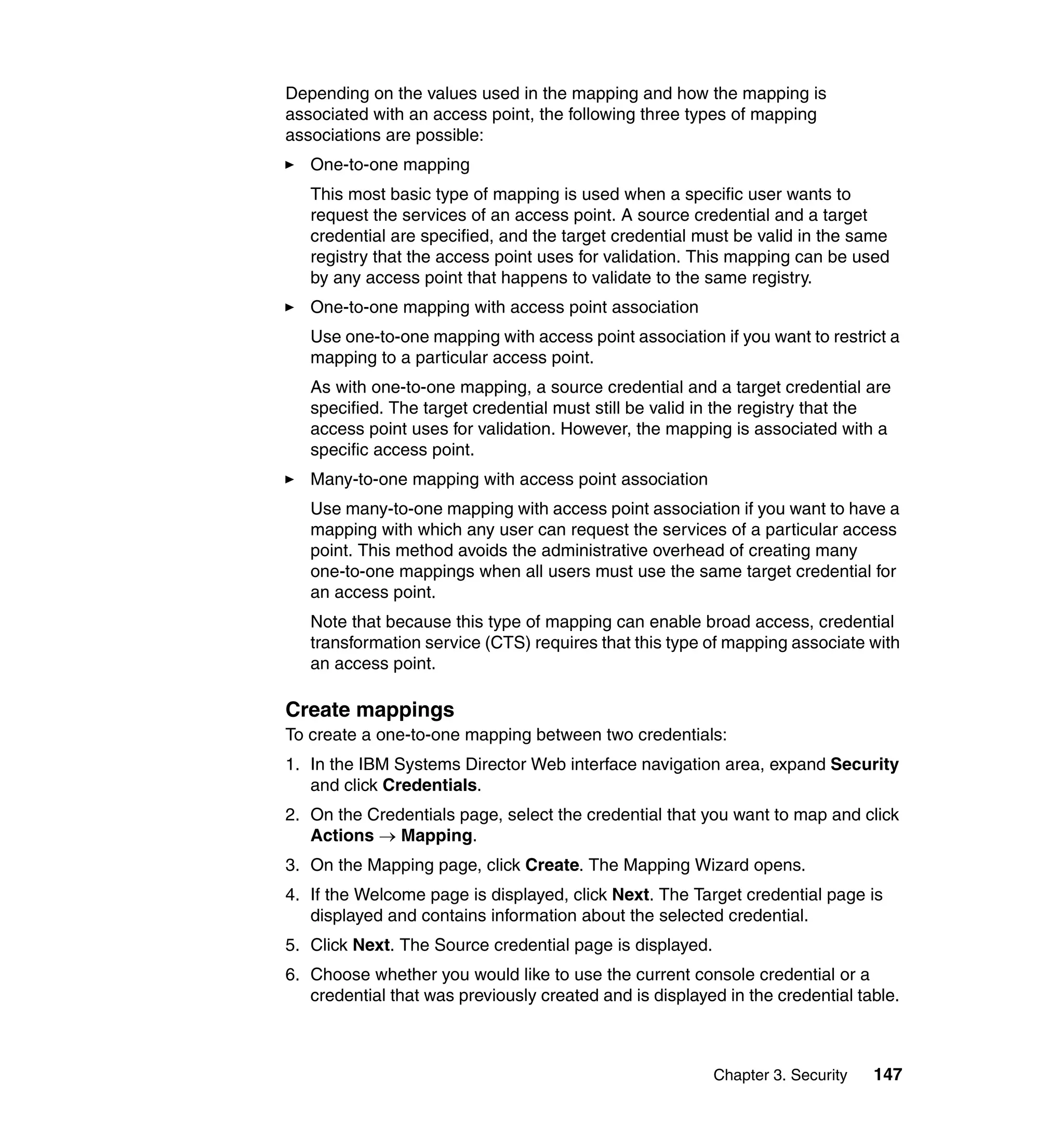 Chapter 3. Security 147
Depending on the values used in the mapping and how the mapping is
associated with an access point, the following three types of mapping
associations are possible:
One-to-one mapping
This most basic type of mapping is used when a specific user wants to
request the services of an access point. A source credential and a target
credential are specified, and the target credential must be valid in the same
registry that the access point uses for validation. This mapping can be used
by any access point that happens to validate to the same registry.
One-to-one mapping with access point association
Use one-to-one mapping with access point association if you want to restrict a
mapping to a particular access point.
As with one-to-one mapping, a source credential and a target credential are
specified. The target credential must still be valid in the registry that the
access point uses for validation. However, the mapping is associated with a
specific access point.
Many-to-one mapping with access point association
Use many-to-one mapping with access point association if you want to have a
mapping with which any user can request the services of a particular access
point. This method avoids the administrative overhead of creating many
one-to-one mappings when all users must use the same target credential for
an access point.
Note that because this type of mapping can enable broad access, credential
transformation service (CTS) requires that this type of mapping associate with
an access point.
Create mappings
To create a one-to-one mapping between two credentials:
1. In the IBM Systems Director Web interface navigation area, expand Security
and click Credentials.
2. On the Credentials page, select the credential that you want to map and click
Actions → Mapping.
3. On the Mapping page, click Create. The Mapping Wizard opens.
4. If the Welcome page is displayed, click Next. The Target credential page is
displayed and contains information about the selected credential.
5. Click Next. The Source credential page is displayed.
6. Choose whether you would like to use the current console credential or a
credential that was previously created and is displayed in the credential table.
 